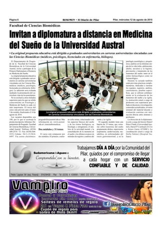 Pilar, miércoles 12 de agosto de 2015RESUMEN • El Diario de PilarPágina 6
Facultad de Ciencias Biomédicas
InvitanadiplomaturaadistanciaenMedicina
del Sueño de la Universidad Austral
La original propuesta educativa está dirigida a graduados universitarios
en carreras universitarias vinculadas con las Ciencias Biomédicas.
• La original propuesta educativa está dirigida a graduados universitarios en carreras universitarias vinculadas con
las Ciencias Biomédicas (médicos, psicólogos, licenciados en enfermería, biólogos).
El Departamento de Posgra-
do de la Facultad de Ciencias
Biomédicas de la Universidad
Austral, invita a participar de la
Primera Diplomatura a Distancia
en Medicina del Sueño.
La original propuesta educativa
está dirigida a graduados univer-
sitarios en carreras universitarias
vinculadas con las Ciencias Bio-
médicas (médicos, psicólogos,
licenciados en enfermería, biólo-
gos). La admisión será evaluada
mediante la presentación del cu-
rriculum vitae de los postulantes.
No se excluirá a otros titulados
superiores para los que un sólido
conocimiento en Fisiología y
Medicina del Sueño es cada vez
más importante. El inicio del
curso está previsto para el lunes
5 de octubre, finalizando el 14 de
agosto de 2016.
Las vacantes disponibles son
100, por lo que se aconseja la
pronta inscripción. Informes: De-
partamento de Posgrado. Facultad
de Ciencias Biomédicas, Univer-
sidad Austral. Teléfono: (0230)
448-2574 / 72 - Fax: (0230) 448-
2233, Celular.: 54-11-15-5414-
6497. Vía correo electrónico:
sueño y la vigilia.
El segundo modulo tiene una
batería de 23 temas, que versa-
rán sobre trastornos del sueño
propiamente dichos; repercusión
respiratoria, cardiovascular, me-
tabólica, en enfermedades del
tracto gastrointestinal, y en la
ne ocho temas, relacionados con
los aspectos básicos del sueño
y de los ritmos biológicos, su
fisiología y ontogénesis; el aná-
lisis de la actividad mental y la
consolidación de la memoria en
el sueño y los últimos avances en
métodos de registro y análisis del
posgradofcb@austral.edu.ar. Más
información en: www.austral.
edu.ar/ cienciasbiomedicas.
Dos módulos y 31 temas
El curso está compuesto por
dos módulos. El primero, contie-
patología neurológica y psiquiá-
trica; análisis en las distintas eta-
pas de la vida (niño, adolescente,
adulto, anciano) y la higiene,
prevención y tratamiento de los
trastornos del sueño: tanto en el
orden farmacológico como no
farmacológico.
Durante la cursada también
están previstas practicas comple-
mentarias, dedicadas a mostrar
los equipos, registros, análisis,
cuestionarios, pruebas especí-
ficas, que se utilizan cotidiana-
mente en la evaluación de los
trastornos del sueño y la vigilia.
La instrucción estará a cargo de
profesores con experiencia pro-
bada en docencia e investigación;
contenidos actualizados, revisión
semanal del material docente y
evaluación continua con inte-
racción directa entre alumnos y
profesores.
La dirección de la diplomatu-
ra está a cargo del doctor Daniel
Pérez Chada, (Universidad Aus-
tral), Daniel P. Cardinali (UCA)
y Arturo Garay (CEMIC). La
coordinación estará a cargo de
Stella Valensi (Hospital Ita-
liano).
 