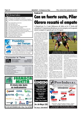 Farmacias de Turno
PILAR
DERQUI
DEL VISO
22/09: PILARFARMA Sarratea 15
22/09: ALVAREZ Independencia 902
22/09: HERRERA Beruti y V. Gómez
Pilar, martes 22 de septiembre de 2015RESUMEN • El Diario de PilarPágina 24
Con un fuerte susto, Pilar
Obrero rescató el empate
• Empató por 2 a 2 ante Defensores de Salto en la 17º fecha del
calendario • Comenzó perdiendo por un error propio y en la segunda
mitad consiguió el segundo gol con Ferraguto.
Comenzó el tramo final de la
primera etapa del Torneo Federal
B. Con el cambio de día dentro
del calendario de la Zona 4, Pilar
Obrero recibió la visita de De-
fensores de Salto en el Estadio
Municipal y en el marco de la 17º
fecha del campeonato.
Sin embargo, la localía y el
cambio del cuerpo técnico con
el ingreso de Oscar Santángelo
además del ya conocido Ponce de
León dentro de la dupla técnica,
no fue un plan asegurado para el
dueño de casa, quien debió luchar
hasta el final y rescatar un 2 a 2.
Desde el arranque, el Rancho
fue impreciso y con algunos des-
perfectos defensivos, los cuales
a partir de los cinco minutos,
comenzaron a pasarle factura.
En primer lugar Fabián González
dudó y perdió la pelota, Carlos
Daglio se la robó y encaró para el
arco para definir de cruzado ante
la salida de Lucas Ponzio.
Desesperados en corregir el
error y dar vuelta el resultado,
el albirrojo continuaba sin poder
definir, y peor aún, sin lograr
acercarse al arco rival. A los 19
minutos Ponzio volvió a la mira
para salvar al equipo tras un re-
mate deAdriánAranda. Llegando
a la media hora, Pilar Obrero
pudo empatar, aprovechando el
error del adversario en medio de
una serie de rebotes en el área.
Federal B
A los 36 minutos, Ponzio sacó
un remate en la línea, para poco
después lograr el segundo gol
del Rancho, sin embargo, fue
anulado afirmando que la pelota
no había entrado en su totalidad.
Dos minutos más tarde Tomas
Fernández aprovechó otro error
de la defensa del equipo de Pilar
y metió el segundo. A los 41, se
produjo la expulsión de Sebastián
Bulloti por agresión haciaAdrián
Cavallero.
En la segunda mitad, los albi-
rrojos salieron con otra actitud.
Medina empezó a escalar por
izquierda mientras que a los 20
minutos, González comenzaba
a aparecer para rehacerse de los
La próxima fecha será este miércoles ante
General Rojo de San Nicolás a partir de las 16.
viejos errores y descontar de ca-
beza tras un remate de Ubiria en
el travesaño.
Con la mirada en un juego
totalmente diferente al del ini-
cio, a los 25 minutos, Ferraguto
aportó su grano de arena y marcó
el descuento después de que el
arquero diera rebote en un ca-
bezazo de Bargas, tanto que dio
fin a la búsqueda del Rancho de
seguir sumando en el marcador.
Con estos resultados, se ubica
9º con 19 unidades dentro de
la zona roja, mientras que este
miércoles chocará con General
Rojo desde las 16, partido clave
para la permanencia dentro del
grupo.
1869 – Premiere de “Das Rheingold” en Munich.
1875 – Se inaugura en la Argentina la comunicación telegráfica.
1885 – Nace Erich von Stroheim, uno de los primeros directores
de cine.
1892 – Nace Frank Sullivan, humorista.
1895 – Nace Paul Muni, actor.
1902 – Nace John Houseman, actor.
1903 – Se entrega la patente del cucurucho de helado.
1930 – Nace Antonio Saura, pintor español.
1955 – Inicio de la TV comercial en Gran Bretaña. 09221960
1964 – Se estrena en Broadway El Violinista en el tejado.
1973 – Henry Kissinger jura como Secretario de Estado. 09221976
1980 – Iraq invade Irán dando inicio a la guerra.
1989 – Muere Irving Berlin, compositor.
1993 – Se aprueba la reforma previsional
2001 – Muere Isaac Stern, violinista.
Jueves Mín 15°C/Máx 26°CJueves Mín 15°C/Máx 26°C
Miércoles Mín 9°C/Máx 17°C
Cielo nublado. Probabilidad de lluvias aisladas.
Vientos regulares del sector este, con ráfagas.
Neblinas. Cielo nublado. Probabilidad de lluvias y
lloviznas aisladas. Vientos moderados o regulares
Martes Mín 13°C/Máx 16ºC
 Fallecimientos Sepelios Ponce de León
CUENCA SILVINA LORENA
VERON JUAN ALBERTO
RUIZ DIAZ FIRMO
RAMONDELLE DEMETRIA INDOLESIA
AGUYARO JULIO CESAR
JEANNOT ERNESTO RODOLFO
OVIEDO ORFELINDA
Q.E.P.D. 21/09/2015
Q.E.P.D. 21/09/2015
Q.E.P.D. 21/09/2015
Q.E.P.D. 21/09/2015
Q.E.P.D. 21/09/2015
Q.E.P.D. 22/09/2015
Q.E.P.D. 22/09/2015







 