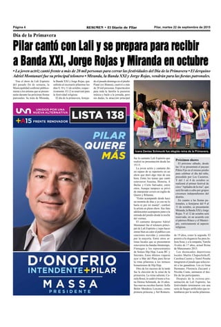 Pilar, martes 22 de septiembre de 2015RESUMEN • El Diario de PilarPágina 4
Día de la Primavera
Pilar cantó con Lali y se prepara para recibir
a Banda XXI, Jorge Rojas y Miranda en octubre
• La joven actriz cantó frente a más de 20 mil personas para cerrar las festividades del Día de la Primavera • El derquino
Adriel Montanari fue su principal telonero • Miranda, la Banda XXI y Jorge Rojas, vendrán para las fiestas patronales.
Tras el show de Lali Espósito
del pasado fin de semana, la
Municipalidad confirmó pública-
mente a los artistas que se presen-
tarán durante las próximas fiestas
patronales. Se trata de Miranda,
fue la cantante Lali Espósito que
realizó su presentación desde las
19.15.
La joven actriz y cantante dio
un repaso de su repertorio en un
show que duró algo más de una
hora. Entre los temas que cantó
estuvieron Asesina, Histeria, A
Bailar y Cielo Salvador, entre
otros. Aunque tampoco se privó
de interpretar covers en inglés de
Queen y Rihanna.
“Están acampando desde hace
un montón de días y yo eso no lo
haría ni por mi mamá”, confesó
la artista en pleno show. Sus fans
adolescentes acamparon junto a la
entrada del predio desde la noche
del viernes.
El cantante derquino Adriel
Montanari fue el telonero princi-
pal de Lali Espósito y supo hacer
entrar bien en calor al público con
canciones movidas y conocidas
por la mayoría. Entre otros ar-
tistas locales que se presentaron
estuvieron las bandas Intratempo,
Finnegan y los representantes
de Somos Hip Hop, Lucas RC y
Sócrates. Estos últimos viajaron
ayer a Mar del Plata para llevar
la rima pilarense a los torneos
bonaerenses de Hip Hop.
Otro de los sucesos de la tarde
fue la elección de la reina de la
primavera. La reina saliente, Ca-
mila Rossi, le cedió el trono a Iva-
na Denise Schmunk, de 16 años.
Sus nuevas escoltas fueron: Sofía
Belén Mendoza Lescano, como
primera princesa; y Sol Romero,
de 19 años, como la segunda. El
premio a la elegancia fue para Ju-
lieta Sosa, y a la simpatía,Yamila
Ávalos de 17 años, actual Reina
de Manzanares 2015.
Los destacados deportistas
locales Martín Chapochnikoff,
Carolina Cuomo y Yamil Peralta
integraron el jurado que seleccio-
nó a las ganadoras. Los ex Gran
Hermano, Florencia Zaccanti y
Nicolás Conte, animaron el des-
file de las participantes.
Después de la exitosa pre-
sentación de Lali Espósito, las
festividades terminaron con una
serie de fuegos artificiales que re-
tumbaron por la noche pilarense.
Ivana Denise Schmunk fue elegida reina de la Primavera.
la Banda XXI y Jorge Rojas, que
subirán al escenario pilarense los
días 9, 10 y 11 de octubre, respec-
tivamente. El 12 se reservará para
la festividad religiosa.
El día de la primavera, festeja-
do el pasado domingo en el predio
Piané (ex Bianea), cautivó a más
de 20 mil personas. Espectáculos
para toda la familia le pusieron
música y baile a la jornada, pero
sin dudas, la atracción principal
Próximos shows
El próximo sábado, desde
las 14 se presentará el payaso
Piñón Fijo en el mismo predio
para celebrar el día del niño,
precedido por Los Cazurros.
Y del 1 al 4 de octubre se
realizará el primer festival de
circo “Apilados de la risa”, que
será llevado a cabo por grupos
circenses independientes del
distrito.
En cuanto a las fiestas pa-
tronales, a festejarse del 9 al
11 de octubre, se presentarán
Miranda, la Banda XXI y Jorge
Rojas. Y el 12 de octubre será
reservado, en un acuerdo con
el párroco Ritaco y el Munici-
pio, estrictamente al aspecto
religioso.
 