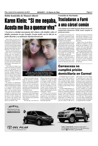 Pilar, martes 22 de septiembre de 2015 RESUMEN • El Diario de Pilar Página 5
Doble homicidio de Manuel Alberti
Karen Klein: “Si me negaba,
Acostameibaaquemarviva”
• La joven se desligó nuevamente del crimen y dio detalles sobre el
fatídico momento en que Leandro Acosta acabó con la vida de su
padre Ricardo y su madrastra Myriam Kowalczuk.
Karen Klein, la joven de 22
años que está imputada por el do-
ble homicidio de ManuelAlberti,
se desligó nuevamente del crimen
y sostuvo que actuó bajo amenaza
de su novio y hermanastro, quien
además le habría dicho que tras el
homicidio “veía gente muerta”.
Klein declaró el pasado fin de
semana ante el fiscal Eduardo
Vaiani, que lleva adelante la
investigación, y le aseguró que
fue Leandro Yamil Acosta, de 25
años, quien asesinó a los padres
de ambos y que la obligó a limpiar
la escena del crimen amenazán-
dola de que la “iba a quemar viva”
si se negaba.
“Voy a decir la verdad. A eso
de las 8.30 escuché un estruendo
y fui a ver qué pasaba. Vi en la
puerta de entrada a Leandro con
un arma. Llegaba Miryam (la
madre del acusado) y le pegó un
tiro en la cabeza. Todavía seguía
viva y la remató de otros dos
disparos en la cabeza”, relató la
propia joven, según informó el
canal C5N.
De acuerdo a su declaración,
luego de presenciar esta escena se
dirigió a la habitación de su padre
y lo encontró también muerto
de un disparo. “Fui al cuarto de
papá y me lo encuentro muerto
en la cama. Ahí asocié el primer
estruendo. Lo mató de un tiro en
la cabeza mientras dormía. Me
dijo que él se iba a deshacer de
los cuerpos. Me amenazó. Me
dijo que si contaba algo me iba a
matar a mí también”, dijo.
Además, la acusada contó que,
luego del asesinato, su herma-
nastro le “decía que veía gente
muerta, que tenía alucinaciones”.
Ambos jóvenes permanecen
detenidos acusados de haber
asesinado a sus padres para luego
descuartizarlos y calcinarlos para
así eliminar rastros.
Por último, la joven explicó la
excusa que Acosta tenía prepara-
da para los mellizos de 11 años,
hijos directos de la pareja asesi-
nada y hermanos de los presuntos
responsables.
“Me dijo que a los chicos les
íbamos a decir que mamá y papá
se habían ido a jugar al bingo
en Uruguay. Leandro me decía:
Yo les salvé la vida a los chicos.
Eran dos hijos de p... Había mu-
cho olor a lavandina en la casa.
Compró acido muriático para
que los cuerpos no largaran olor.
Ayudé a limpiar porque me tenía
amenazada”, aseguró.
Asimismo, en los próximos
días se le realizarán las pericias
psiquiátricas y psicológicas a
ambos acusados en el marco de
la causa caratulada como “doble
homicidio agravado”.
“Me dijo que a los chicos les íbamos a decir
que mamá y papá se habían ido a jugar al bingo
en Uruguay”, señaló Klein sobre Acosta.
Carrascosa no
cumplirá prisión
domiciliaria en Carmel
El pasado fin de semana, Fer-
nando Farré, acusado por el femi-
cidio de su esposa en el country
Martindale, fue trasladado a la
Unidad 46 de San Martín.
Farré estaba alojado en la Al-
caidía Departamental III de Mel-
chor Romero, pero el viernes fue
llevado hasta una cárcel común
ubicada en la localidad bonaeren-
se de José León Suárez, que desde
ahora y probablemente hasta que
sea juzgado en un debate oral,
será su lugar de detención.
Las fuentes explicaron que el
traslado se debió únicamente a
cuestiones operativas y a que
las alcaidías funcionan como
centros de detención provisorios
Femicidio de Martindale
Trasladaron a Farré
a una cárcel común
• Fue alojado en la Unidad 46 de San Martín del Servicio
Penitenciario Bonaerense (SPB), donde cumplirá su
prisión preventiva.
hasta que se resuelve la situación
procesal del imputado y, en el
caso de Farré, ya desde el viernes
pasado la Justicia dictó su prisión
preventiva.
Según el sitio web del SPB, la
Unidad 46 comparte el mismo
predio que las unidades 47 y 48
y nació como una cárcel para
mujeres, pero desde 2009 pasó a
alojar internos de ambos sexos.
Tiene capacidad para 424 dete-
nidos -360 cupos masculinos y 64
femeninos- distribuidos en diez
pabellones masculinos y cuatro
módulos para mujeres, donde
los internos tienen programas
laborales, educativos y talleres
de todo tipo.
El Tribunal Oral en lo Crimi-
nal 6 de San Isidro rechazó el
pedido para que Carlos Carras-
cosa, acusado de haber matado
a su mujer, María Marta García
Belsunce, concluya su arresto en
el barrio privado donde ocurrió
el crimen.
Los jueces Débora Ramírez, Fe-
derico Tuya y María Angélica
Etcheverry finalmente decidieron
no hacer lugar al pedido de la
defensa, por lo que Carrascosa
seguirá cumpliendo el arresto
domiciliario con tobillera elec-
trónica del que goza, pero en la
casa del country CUBE de Es-
cobar donde vive con un amigo.
El argumento por el que recha-
zaron el cambio de country para
Carrascosa es que a los jueces no
les convenció como garante el ahi-
jado del viudo, Miguel Hamilton
Taylor (h), un joven quien ya vive
en Carmel Country Club y dijo
que iba a mudarse con su padri-
no. En base a lo informado por la
asistente social que visitó Carmel
para hacer un informe socioam-
biental, la jueza Etcheverry opinó
en el fallo que “Taylor aparece
como una simple compañía para
el causante incapaz de garantizar
el cumplimiento de la medida”.
 