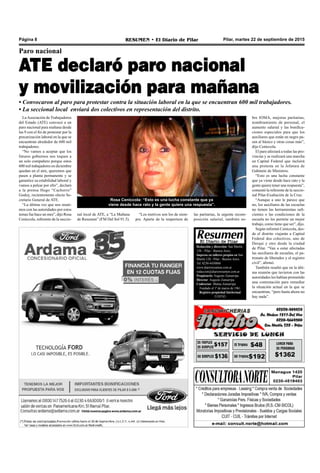 Pilar, martes 22 de septiembre de 2015RESUMEN • El Diario de PilarPágina 8
Redacción y dirección: San Martín
128 – Pilar - Buenos Aires.
Impreso en talleres propios en San
Martín 128 - Pilar - Buenos Aires.
Tel. 0230-4430868
www.diarioresumen.com.ar
redaccion@diarioresumen.com.ar
Propietario: Augusto Zamarripa
Director: Augusto Zamarripa
Codirector: Matías Zamarripa
Fundado el 1ª de marzo de 1961
Registro propiedad Intelectual
5159743
Paro nacional
ATE declaró paro nacional
y movilización para mañana
• Convocaron al paro para protestar contra la situación laboral en la que se encuentran 600 mil trabajadores.
• La seccional local enviará dos colectivos en representación del distrito.
las paritarias, la urgente recom-
posición salarial, también so-
LaAsociación de Trabajadores
del Estado (ATE) convocó a un
paro nacional para mañana desde
las 9 con el fin de protestar por la
precarización laboral en la que se
encuentran alrededor de 600 mil
trabajadores.
“No vamos a aceptar que los
futuros gobiernos nos toquen a
un solo compañero porque estos
600 mil trabajadores en diciembre
quedan en el aire, queremos que
pasen a planta permanente y se
garantice su estabilidad laboral y
vamos a pelear por ello”, declaró
a la prensa Hugo “Cachorro”
Godoy, recientemente electo Se-
cretario General de ATE.
“La última vez que nos reuni-
mos con las autoridades por estos
temas fue hace un mes”, dijo Rosa
Ceníccola, referente de la seccio-
“Los motivos son los de siem-
pre. Aparte de la reapertura de
nal local de ATE, a “La Mañana
de Resumen” (FM Del Sol 91.5).
bre IOMA, mejoras paritarias,
nombramiento de personal, el
aumento salarial y las bonifica-
ciones especiales para que los
auxiliares que están en negro pa-
sen al básico y otras cosas más”,
dijo Ceníccola.
El paro afectará a todas las pro-
vincias y se realizará una marcha
en Capital Federal que incluirá
una protesta en la Jefatura de
Gabinete de Ministros.
“Esto es una lucha constante
que ya viene desde hace rato y la
gente quiere tener una respuesta”,
comentó la referente de la seccio-
nal Pilar-Exaltación de la Cruz.
“Aunque a uno le parece que
no, los auxiliares de las escuelas
no tienen las herramientas sufi-
cientes o las condiciones de la
escuela no les permite un mejor
trabajo, como tiene que ser”, dijo.
Según informó Ceníccola, des-
de el distrito viajarán a Capital
Federal dos colectivos, uno de
Derqui y otro desde la ciudad
de Pilar. “Van a estar afectadas
las auxiliares de escuelas, el pa-
tronato de liberados y el registro
civil”, afirmó.
También resaltó que en la últi-
ma reunión que tuvieron con las
autoridades les habían prometido
una contestación para remediar
la situación actual en la que se
encuentran, “pero hasta ahora no
hay nada”.
Rosa Ceníccola: “Esto es una lucha constante que ya
viene desde hace rato y la gente quiere una respuesta”.
 