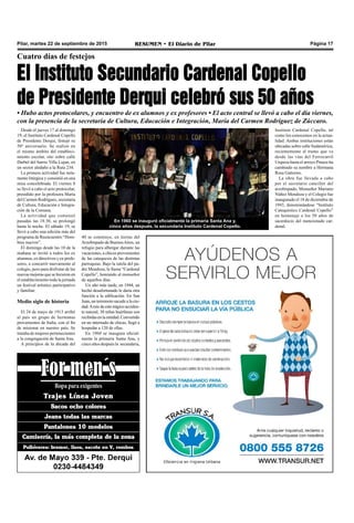 Pilar, martes 22 de septiembre de 2015 RESUMEN • El Diario de Pilar Página 17
Cuatro días de festejos
El Instituto Secundario Cardenal Copello
de Presidente Derqui celebró sus 50 años
• Hubo actos protocolares, y encuentro de ex alumnos y ex profesores • El acto central se llevó a cabo el día viernes,
con la presencia de la secretaria de Cultura, Educación e Integración, María del Carmen Rodríguez de Zúccaro.
En 1960 se inauguró oficialmente la primaria Santa Ana y,
cinco años después, la secundaria Instituto Cardenal Copello.
Desde el jueves 17 al domingo
19, el Instituto Cardenal Copello
de Presidente Derqui, festejó su
50º aniversario. Se realizó en
el mismo ámbito del estableci-
miento escolar, sito sobre calle
Darbel del barrio Villa Lujan, en
un sector aledaño a la Ruta 234.
La primera actividad fue neta-
mente litúrgica y consistió en una
misa concelebrada. El viernes 8
se llevó a cabo el acto protocolar,
presidido por la profesora María
del Carmen Rodríguez, secretaria
de Cultura, Educación e Integra-
ción de la Comuna.
La actividad que comenzó
pasadas las 18:30, se prolongó
hasta la noche. El sábado 19, se
llevó a cabo una edición más del
programa de Reencuentro “Hom-
bres nuevos”.
El domingo desde las 10 de la
mañana se invitó a todos los ex
alumnos, ex directivos y ex profe-
sores, a concurrir nuevamente al
colegio, pero para disfrutar de las
nuevas mejoras que se hicieron en
el establecimiento toda la jornada
un festival artístico participativo
y familiar.
Medio siglo de historia
El 24 de mayo de 1913 arribó
al país un grupo de hermanas
provenientes de Italia, con el fin
de misionar en nuestro país. Se
trataba de mujeres pertenecientes
a la congregación de Santa Ana.
A principios de la década del
40 se construye, en tierras del
Arzobispado de BuenosAires, un
refugio para albergar durante las
vacaciones, a chicos provenientes
de las catequesis de las distintas
parroquias. Bajo la tutela del pa-
dre Mendoza, lo llama “Cardenal
Copello”, honrando al monseñor
de aquellos días.
Un año más tarde, en 1944, un
hecho desafortunado le daría otra
función a la edificación. En San
Juan, un terremoto sacude a la ciu-
dad.Araíz de este trágico acciden-
te natural, 30 niñas huérfanas son
recibidasenlaentidad.Convertido
en un internado de chicas, llegó a
hospedar a 120 de ellas.
En 1960 se inaugura oficial-
mente la primaria Santa Ana, y
cinco años después la secundaria,
Instituto Cardenal Copello, tal
como los conocemos en la actua-
lidad. Ambas instituciones están
ubicadas sobre calle Sudamérica,
recientemente el tramo que va
desde las vías del Ferrocarril
Urquiza hasta el arroyo Pinazo ha
cambiado su nombre a Hermana
Rosa Gattorno.
La obra fue llevada a cabo
por el secretario canciller del
arzobispado, Monseñor Mariano
Núñez Mendoza y el Colegio fue
inaugurado el 18 de diciembre de
1943, denominándose “Instituto
Catequístico Cardenal Copello”
en homenaje a los 50 años de
sacerdocio del mencionado car-
denal.
 