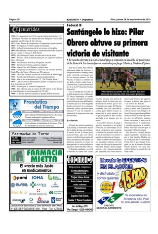 Pilar, jueves 24 de septiembre de 2015RESUMEN • DeportesPágina 20
Ayer por la tarde, Pilar Obrero
sobrepasó todas las barreras, y
con perseverancia, tiempo y sobre
todo voluntad, consiguió uno
de los mayores deseos. En San
Nicolás, el elenco se enfrentó en
un duelo a todo o nada frente a
General Rojo, a quien aplastó por
2 a 0 en la 18º fecha del Torneo
Federal B.
Con la mirada fija en subir en
la tabla de posiciones, el flamante
DT Oscar Santángelo al mando
del equipo consiguió la primera
victoria fuera de casa del Rancho,
la misma que se le venía negando
desde principios de certamen,
subiendo cuatro escalones para
ubicarse 5º con 22 unidades y
alejarse de la temerosa zona roja
de descenso.
La síntesis
Al igual que todos los partidos
de la ronda, el dominador inicial
fue el dueño de casa, sin embargo,
la suerte no fue la misma para
General Rojo, que con varios
errores en definición por parte del
único protagonista del equipo, no
pudieron concretar ni cerrar un
buen partido, el cual en definitiva
quedó en manos de Pilar Obrero.
El Rancho estudiaba a su rival
y buscaba la contra con Lucas
Federal B
Santángelo lo hizo: Pilar
Obrero obtuvo su primera
victoria de visitante• El rancho derrotó 2 a 0 a General Rojo y remontó en la tabla de posiciones
de la Zona 4 • Los tantos fueron anotados por Jorge Ubiria y Esteban Pipino.
Farmacias de Turno
PILAR
DERQUI
DEL VISO
24/09: CONCORD V. Gómez y Panamericana
24/09:ALVAREZ Independencia 902
24/09: OROÑO Beruti 1305
Medina sacando una pelota de
milagro desde la línea que iría
destinada al primer gol en los
25 minutos de juego. El Rancho
estudiaba a su rival y buscaba la
contra, pero Andrés Llanos no
arrancó de la mejor manera, por
lo que el equipo de San Nicolás
apostaba a los ataques por su
sector.
Con ambos elencos de igual a
igual en estrategias y sin poder
concretar, el entretiempo era la
única escapatoria para sentarse
y analizar la primera mitad con
el fin de disminuir los errores y
ponerle condimento al choque.
Bajo la palabra de Santángelo,
los jugadores salieron con otra
cara y con ello vino la apertura del
marcador.Andrés Llanos corrigió
errores y a los 5 minutos desbordó
por izquierda con centro directo
hacia Jorge Ubiria, que aguantó
la marca y definió para poner el
1 a 0 a favor del Rancho.
Los locales comenzaron a reac-
cionar y poner todo el potencial
sobre la cancha con el ingreso de
Javier Romero para desequilibrar
desde el fondo al elenco pilaren-
se, pero los albirrojos seguían
firmes en retener el tanto con la
ilusión puesta en el campeonato
y también apostaron al cambio,
Pablo Procopio entraba por el
lesionado Fabian Gonzales.
Por derecha, Leonel Bargas
seguía imparable, mientras que
por el lado derecho Medina era
un misil para dar el contragolpe.
Ubiria fue el que manejó la ju-
gada y a los 46 minutos Esteban
Pipino definió con clase para
sellar el tablero y ponerle fin a la
mala racha.
1789 – El congreso de los EEUU crea la Oficina de Correos. 1812
– Batalla de Tucumán: las fuerzas del Gral. Belgrano vencen a las
españolas en el Campo de las Carreras.
1817 – Nace Ramón de Campoamor y Campoosorio, poeta español.
1845 – Se organiza el primer equipo de baseball.
1852 – Se hace la demostración de un invento, el dirigible.
1869 – Black Friday (viernes negro): especulaciones sobre le precio
del oro causan el pánico en Wall Street.
1870 – Nace Georges Claude, inventor de la luz de neón.
1895 – Primera vuelta al mundo dada por una mujer en bicicleta
(llevó 15 meses).
1896 – Nace Francis Scott Key Fitzgerald, escritor.
1905 – Nace Severo Ochoa, químico español.
1920 – Muere Peter Carl Faberge, orfebre ruso.
1928 – Aparecen los primeros Colectivos, un invento porteño.
Desde Plaza de Mayo a Floresta por 20 centavos.
1936 – Nace Jim Henson, creador de la rana René & Miss Piggy.
1941 – Nace Linda McCartney, música estadounidense.
1954 – Sale al aire el programa de TV “The Tonight Show”.
1957 – La Convención Reformadora declara en vigencia el texto
de la Constitución de 1953.
1979 – Se inaugura el sistema Compuserve.
1988 – Ben Johnson gana la carrera de 100 metros en los Juegos
de Seúl batiendo el récord mundial (9s 79/100).
1990 – El Soviet Supremo aprueba el pasaje al libre mercado.
Pilar Obrero es quinto con 22 puntos aun con
chances de meterse entre los cuatro primeros.
Jueves Mín 15°C/Máx 26°CJueves Mín 15°C/Máx 26°CJueves Mín 12°C/Máx 15°C
Cielonublado.Probabilidaddelluviasylloviznas.
Vientos moderados ó regulares del sur.
Cielo nublado. Probabilidad de lloviznas. Vien-
tos moderados a leves del sector sur.
Viernes Mín 11°C/Máx 17°C
 