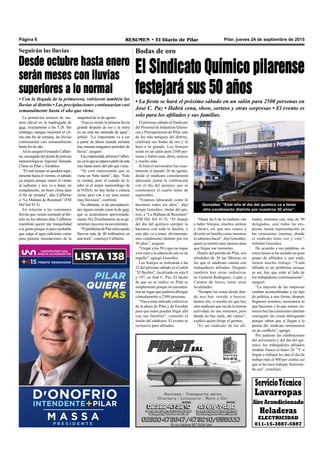 Pilar, jueves 24 de septiembre de 2015RESUMEN • El Diario de PilarPágina 6
ServicioTécnico
Lavarropas
AireAcondicionado
Heladeras
ELECTRICIDAD
011-15-3887-5887
Bodas de oro
El Sindicato Químico pilarense
festejará sus 50 años
• La fiesta se hará el próximo sábado en un salón para 2500 personas en
José C. Paz • Habrá cena, show, sorteos y otras sorpresas • El evento es
solo para los afiliados y sus familias.
liados, tenemos casi más de 90
delegados, casi todas las em-
presas tienen representación en
las comisiones internas, donde
el sindicato tiene voz y voto”,
informó González.
De acuerdo a sus palabras, en
estos meses se ha sumado un gran
grupo de afiliados y, por ende,
tienen mucho trabajo. “Cada
afiliado es un problema, porque
es así, hay que estar al lado de
los trabajadores continuamente”,
aseguró.
“La mayoría de las empresas
estaban acostumbradas a un tipo
de política, a una forma; después
llegamos nosotros, mostramos lo
que hacemos y lo que somos, en-
tonces hoy las comisiones internas
consiguen las cosas dialogando
porque saben que si llegan a la
puerta del sindicato terminamos
en un conflicto”, agregó.
Por juntarse las celebraciones
del aniversario y del día del quí-
mico, los trabajadores afiliados
tendrán franco el lunes 28. “Y si
llegan a trabajar les dan el día de
trabajo más el 400 por ciento; así
que si les toca trabajar, bienveni-
do sea”, concluyó.
“Hasta las 6 de la mañana van
a haber festejos, muchos sorteos
y shows; así que nos vamos a
divertir en familia como nosotros
lo sabemos hacer”, dijo González,
quien se mostró muy ansioso para
que llegue ese momento.
Dentro del partido de Pilar, son
alrededor de 30 las fábricas en
los que el sindicato cuenta con
trabajadores afiliados. Después
también hay otras industrias
en General Rodríguez, Luján y
Carmen de Areco, entre otras
localidades.
“Siempre las zonas desde don-
de nos han venido a buscar,
hemos ido; si resulta ser que hay
otro sindicato que sea de la misma
actividad, no nos metemos, pero
donde no hay nada, ahí vamos”,
explicó quien dirige el gremio.
“Es un sindicato de los afi-
González: “Este año el día del químico va a tener
otro condimento distinto por nuestros 50 años”.
El próximo sábado el Sindicato
del Personal de Industrias Quími-
cas y Petroquímicas de Pilar, uno
de los más antiguos del distrito,
celebrará sus bodas de oro y lo
hará a lo grande. Los festejos
serán en un salón para 2500 per-
sonas y habrá cena, show, sorteos
y mucho más.
Si bien el aniversario fue exac-
tamente el pasado 26 de agosto,
desde el sindicato consideraron
adecuado juntar la celebración
con el día del químico que se
conmemora el cuarto lunes de
septiembre.
“Estamos laburando como lo
hacemos todos los años”, dijo
Sergio González, titular del gre-
mio, a “La Mañana de Resumen”
(FM Del Sol 91.5). “El festejo
del día del químico siempre lo
hacemos con toda la familia; y
este año va a tener, obviamente,
otro condimento distinto por los
50 años”, aseguró.
“Llegar a los 50 y que me toque
a mí estar a la cabeza de esto es un
orgullo”, agregó González.
Los festejos se realizarán a las
22 del próximo sábado en el salón
“El Bochín”, localizado en ruta 8
y 197, en José C. Paz. El hecho
de que no se realice en Pilar es
simplemente porque no encontra-
ron un lugar que pudiera albergar
cómodamente a 2500 personas.
“Van a estar saliendo colectivos
de la plaza de Pilar y de Escobar
para que todos puedan llegar allá
con sus familias”, comentó el
titular del sindicato. El evento es
exclusivo para afiliados.
Desde octubre hasta enero
serán meses con lluvias
superiores a lo normal
• Con la llegada de la primavera, volvieron también las
lluvias al distrito • Las precipitaciones continuarían casi
semanalmente hasta el año que viene.
Seguirán las lluvias
La primavera arrancó de ma-
nera oficial en la madrugada de
ayer, exactamente a las 5.20. Sin
embargo, aunque mejorará el cli-
ma este fin de semana, las lluvias
continuarían casi semanalmente
hasta fin de año.
AsíloaseguróFernandoCaffari-
no,encargadodelportaldenoticias
meteorológicas regional llamado
Clima en Pilar y Aledaños.
“El mal tiempo se quedará segu-
ramente hasta el viernes; el sábado
ya mejora porque rotará el viento
al sudoeste y nos va a dejar, en
comparación, un buen clima para
el fin de semana”, dijo Caffarino
a “La Mañana de Resumen” (FM
Del Sol 91.5).
En relación a las constantes
lluvias que vienen azotando al dis-
trito en los últimos días, Caffarino
manifestó querer dar tranquilidad
a la gente porque es poco probable
que caiga el agua suficiente como
para generar inundaciones de la
magnitud de la de agosto.
“Esta es recién la primera lluvia
grande después de eso y la tierra
ya no está tan saturada de agua”,
señaló. “Lo importante va a ser
a partir de ahora cuando semana
tras semana tengamos periodos de
lluvia”, aseguró.
Esacontinuidad,informóCaffari-
no,esloqueseesperaapartirdeeste
mes hasta enero del año que viene.
“Se está rumoreando que se
viene un Niño fuerte”, dijo. “Esto
es verdad, pero el cuándo no lo
sabe ni el mejor meteorólogo de
la NASA; no hay fecha a ciencia
cierta, pero van a ser unos meses
muy lluviosos”, confirmó.
No obstante, si las precipitacio-
nes siguen siendo como la de ayer,
que se acumularon aproximada-
mente10a20milímetros,nosege-
nerarían mayores inconvenientes.
“ElproblemadePiarestácuando
llueven más de 40 milímetros en
una hora”, concluyó Caffarino.
 