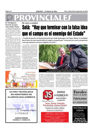 Pilar, martes 29 de septiembre de 2015RESUMEN • El Diario de PilarPágina 18
PROVINCIALESDe cara a octubre
Solá: “Hay que terminar con la falsa idea
que el campo es el enemigo del Estado”
• Vestido de gaucho en la peregrinación que rinde homenaje a la Virgen María, el candidato
buscó tener un nuevo gesto hacia el campo y prometió que “con proyectos serios y propuestas
concretas daremos un nuevo impulso al sector”.
los productores nos comentan las
dificultades que tienen para hacer
rentable su emprendimiento”,
agregó el diputado nacional.
Una vez finalizada la Peregrina-
ción y rodeado de cientos de gau-
chos, Solá se refirió al sentimiento
que lo moviliza a participar de este
evento: “Hace más de 30 años que
asisto a este reunión que combina
MATERIALES
LUJAN
• Cemento $84.- x bolsa
• Arena m3 x Camión $270.-
• Piedra m3 X Camión $720.-
• Ladrillo hueco - 1º calidad
12x18x33 $6.500.- el millar.
Nextel: 233*138
Tel.: 0348-4477360
Cel.: 011-15-3539-8708
“Los productores nos comentan las dificultades que
tienen para hacer rentable su emprendimiento”, señaló Solá.
Faroles
Bancos de Jardín
Fabricantes
011-5035-8722
CONTACTENOS
4430511 / 4420116
INVISIBLEINVISIBLE
ultima tecnologia
en monitoreo de
alarmas inalambrico
FULL DATA TRANSFER
EXPANDIBLE EN REDES
el campo es el enemigo del Esta-
do”, dijo, y en ese sentido propuso
la eliminación de la retenciones al
maíz y a los cereales de invierno,
la protección al sector lechero y la
supresión de los ROES.
“Recorrimos muchos lugares
del interior bonaerense donde el
campo es el motor principal de
sus habitantes. Y en la mayoría,
el acercamiento con nuestras
raíces patrias y el fervor religio-
so”. Y agregó: “Es un excelente
momento para charlar con viejos
amigos de centros tradicionalistas
de Buenos Aires y del interior del
país. Más allá del difícil momento
que vive el sector este día se vive
como una verdadera fiesta del
campo argentino”.
El candidato a gobernador
bonaerense por el Frente UNA,
Felipe Solá, participó de la tradi-
cional Peregrinación Gaucha a la
Basílica de Luján que reúne a más
de 5 mil fieles a caballo y reiteró
sus críticas contra el kirchnerismo
al asegurar que “hay que terminar
con la falsa idea que el campo es
el enemigo del Estado”.
Vestido de gaucho en la pere-
grinación que rinde homenaje a la
Virgen María, Solá buscó tener un
nuevo gesto hacia el campo y pro-
metió que “con proyectos serios y
propuestas concretas daremos un
nuevo impulso al sector”. “Hay
que terminar con la falsa idea que
De Mendiguren
descartó un pacto
entre Scioli y Massa
El diputado del Frente Renova-
dor, José Ignacio De Mendiguren,
rechazó por completo la chance
que el candidato a presidente
Sergio Massa se junte con su
rival del Frente Para la Victoria,
Daniel Scioli.
De Mendiguren desechó todo
tipo de rumor que preveía una
posible alianza entre los dos
sectores del peronismo y aseguró
que “ni en lo más mínimo” po-
dría haber un pacto entre Massa
y Scioli. “Ni en lo más mínimo
hay un pacto con Scioli. La única
conversación que existió era para
coordinar pautas para darle mayor
transparencia a las elecciones. No
tiene nada que ver con un acuerdo
programático”, aseguró.
“Las PASO demostraron que
no hay polarización: hay tres
candidatos con posibilidades de
llegar a la Presidencia. Massa
demostró que tiene esa capacidad
de liderazgo para retomar un sen-
dero de crecimiento firme en la
Argentina”, aseguró el ex titular
de la UIA, en diálogo con Radio
Nacional.
 
