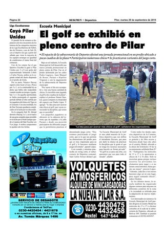 Pilar, martes 29 de septiembre de 2015RESUMEN • DeportesPágina 22
Escuela Municipal
El golf se exhibió en
pleno centro de Pilar
• El espacio de la subsecretaría de Deportes efectuó una jornada promocional en un predio ubicado a
pocas cuadras de la plaza • Participaron numerosos chicos • Se practicaron variantes del juego corto.
Bajo un sol radiante, la Escuela
Municipal de Golf desarrolló una
nueva jornada promocional en
pleno centro de Pilar. Fue en el
predio delimitado por las calles
Pedro Lagrave, Juan Manuel
de Rosas, Paraná e Hipólito
Yrigoyen y con la organización
de la subsecretaría de Deportes
municipal.
“Por suerte el día nos acompa-
ñó y vino una buena cantidad de
chicos. Es increíble estar jugando
al golf a dos cuadras de la plaza”,
explicó el profesor Néstor Don-
kin, quien comparte la titularidad
del espacio con Eladio López. Y
agregó: “la idea pasa por acercar
más chicos al golf, que vayan co-
nociendo la disciplina, que noten
que es accesible”.
Los pequeños jugadores se
ubicaron en la cabecera del te-
rreno que da espaldas a la calle
Paraná y desde esa posición
participaron de diferentes juegos
que le permitieron practicar el
“la Escuela Municipal de Golf
es una cabal muestra de la po-
lítica deportiva que nos define
el intendente Zúccaro, que pasa
por darle la chance de practicar
la disciplina que le gusta al que
no tenga los recursos necesarios
para hacerlo en forma privada”.
“El golf no es para una elite, eso
queremos que sea para todo el
mundo”, añadió.
Como todos los demás espa-
cios deportivos de la Comuna,
la Escuela Municipal de Golf
es gratuita y de libre acceso y
funciona desde hace dos años
en el country Medal, ubicado a
la altura del kilómetro 10 de la
recientemente asfaltada Ruta Nº
34. “Trabajamos los miércoles
de 15 a 17 y le apuntamos a
chicos de 5 a 16 años. Solo se
necesitan ganas porque incluso
nosotros les proveemos los
elementos para jugar y si no
tienen conocimientos, hasta qui-
zás sea mejor”, precisó López.
“Además, cada dos o tres meses
hacemos algo así en este lugar,
para seguir sumando chicos”,
indicó Donkin.
En los últimos meses, la es-
cuela también ha organizado
algunos torneos para mayores en
diferentes countries de la zona
y lo recaudado es utilizado para
la adquisición de nuevos imple-
mentos.
Los interesados en sumarse a la
Escuela Municipal de Golf pue-
den dirigirse al country Medal los
miércoles de 15 a 17 o efectuar
consultas en la sede de la subse-
cretaría de Deportes, ubicada en
Bolívar 389. También se pueden
comunicar al (0230)-4426567.
"La idea pasa por acercar más chicos al golf", señalaron los organizadores.
Liga Escobarense
Cayó Pilar
Unidos
El pasado fin de semana se dis-
putaron solo tres encuentros de los
torneos de las categorías mayores
de la Liga Escobarense de Fútbol,
dos de Primera y uno de Sub 20,
con el objetivo de que a partir del
sábado que viene la mayoría de
los equipos arranque en igualdad
de condiciones el tramo final del
certamen.
Uno de los cotejos fue el que
Sportivo Escobar le ganó a Pilar
Unidos por 2 a 0 con goles del
experimentado Sebastián Cobeli
y Carlos Nicora, ambos en la se-
gunda mitad del duelo disputado
en el predio de Grela.
Por su parte, Náutico Hacoaj
superó como local a Caza y Pesca
por 5 a 1, en la continuidad de un
pleito que había sido suspendido
cuandorestabauntiempoeiguala-
ban 1 a 1. En aquella oportunidad,
se había postergado el segundo
período debido al robo sufrido por
losjugadoresdelelencodeTigreen
elvestuario.Conesteresultado,los
deDonTorcuatoquedaroncompli-
cadosenlaluchapornodescender.
En la categoría Sub 20, Abrojal
derrotóaHacoaj3a1yenelmarco
deunagrancampañasigueprendido
enlaluchaporeltítuloaunqueque-
dó a 6 puntos del líder Escobar con
9 en juego. A ambos campeonatos
le quedan solo tres fechas.
denominado juego corto. “Hoy
estamos practicando el juego
corto, que es lo que nos permite
las dimensiones del predio pero
que es muy importante para en
el golf y lo hacemos mediante
juegos divertidos”, apuntó López.
A un costado y mientras prac-
ticaba un swing corto, el subse-
cretario de Deportes comunal,
Juan Carlos Arroyo destacó que
 