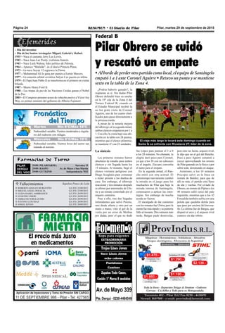 Farmacias de Turno
PILAR
DERQUI
DEL VISO
29/09: PILARFARMA Sarratea 15
29/09: RASPO Av. de Mayo y San Martín
29/09: GUTKIND Independencia 7032
Pilar, martes 29 de septiembre de 2015RESUMEN • El Diario de PilarPágina 24
Pilar Obrero se cuidó
y rescató un empate
• Al borde de perder otro partido como local, el equipo de Santángelo
empató 1 a 1 ante Coronel Aguirre • Retuvo un punto y se mantiene
sexto en la tabla de la Zona 4.
¿Podría haberlo ganado?, la
respuesta es sí. Sin dudas Pilar
Obrero defendió bien su rancho
en la 19º cita de la Zona 4 del
Torneo Federal B, cuando en
el Estadio Municipal recibió la
no tan grata visita de Coronel
Aguirre, uno de los cuatro clasi-
ficados para pasar directamente a
la próxima ronda.
A pesar de la notaria mejora
del albirrojo en la segunda mitad,
ambos elencos empataron por 1 a
1. Con ello, la visita bajó una ubi-
cación en la tabla con 24 puntos,
mientras que el elenco pilarense,
se mantiene 6º con 23 unidades.
La síntesis
Los primeros minutos fueron
absolutos de estudio para ambos
elencos y sin llegada hasta los
15 minutos. Al instante, llegó el
elenco visitante peligroso con
Diego Acoglanis para comenzar
a meter presión a los dueños de
casa. Sin embargo, el albirrojo
reaccionó y tres minutos después
se afirmó por intermedio de Ubi-
ria y un remate controlado por el
arquero contrario.
Pese a ello, tras dos llegadas
intimidantes que salvó Ponzio,
uno desde afuera y otro por un
mano a mano, vino el gol de la
visita por un error de Medina
por dudar, pero el que no dudó
Federal B
fue López para puntear el 1 a 0
a los 28 minutos. No obstante, la
alegría duró poco para Coronel,
ya que a los 38 con un cabezazo
en el ángulo, Zúccaro convertía
el tanto para el empate.
En la segunda mitad, el Ran-
cho entró con otra actitud. El
entretiempo nuevamente cambió
la mirada en el juego para los
muchachos de Pilar que bajo la
mirada intensa de Santángelo,
comenzaron a aplicar las estra-
tegias. Sin embargo de mucha
ayuda no fueron.
El encargado de dar comienzo
con los remates fue Ubiria, pero la
mentefuemás rápidoysupuntería
fallo al instante. Dos minutos más
tarde, Bargas pudo desnivelar,
El viaje más largo le tocará este domingo cuando en
Santa fe se enfrente con Rivadavia VT, líder de la zona.
pero otra vez Jaime, arquero rival,
le dijo que no al gol del Rancho.
Poco a poco Aguirre comenzó a
crecer aprovechando los errores
de Pilar ganando en lo físico y por
sobre todo, dominando en ataque.
Asimismo, a los 14 minutos
Procopio salvó en la línea un
remate de Baldini, para que de
allí en más, el partido está lleno
de ida y vueltas. Por el lado de
Obrero, un remate de Pipino a los
40 minutos salió cerca del palo
izquierdo, mientras que a los 42
Fonzalida también sufría con una
pelota que quedaba detrás para
que pase por encima del travesa-
ño. La última fue de Bargas, que
disparó al arco y el arquero rival
contuvo sin dar rebote.
– Día del inventor
– Día de los Santos Arcángeles Miguel, Gabriel y Rafael.
1935 – Nace el cantante Jerry Lee Lewis.
1942 – Nace Jean-Luc Ponty, violinista francés.
1943 – Nace Lech Walesa, lider político de Polonia.
1964 – Aparece “Mafalda”, en el diario Primera Plana.
1973 – La nave Soyuz 12 regresa a la Tierra.
1977 – Muhammad Ali le gana por puntos a Earnie Shavers.
1977 – La estación orbital soviética Salyut 6 es puesta en órbita.
1979 – El Papa Juan Pablo II se transforma en el primero en visitar
Irlanda.
1987 – Muere Henry Ford II.
1988 – Las tropas de paz de las Naciones Unidas ganan el Nobel
de la Paz.
2003 – El Congreso peruano acusa de cohecho pasivo a Víctor Joy
Way, ex primer ministro del gobierno de Alberto Fujimori.
 Fallecimientos Sepelios Ponce de León
ROBERTO ADOLFO BURGUEÑO
MIGUEL ANGEL PERALTA
ELIDA ISABEL AMBROZICH
EUGENIO UMERI
EMMA VICTORIA GUIDO
JUSTINO LUIS DIAZ
ANGEL KIYAN
Q.E.P.D. 25/09/2015
Q.E.P.D. 25/09/2015
Q.E.P.D. 26/09/2015
Q.E.P.D. 28/09/2015
Q.E.P.D. 28/09/2015
Q.E.P.D. 28/09/2015
Q.E.P.D. 28/09/2015







Jueves Mín 15°C/Máx 26°CJueves Mín 15°C/Máx 26°C
Miércoles Mín 8°C/Máx 19°C
Nubosidad variable. Vientos leves del sector sur,
rotando al noreste.
Nubosidad variable. Vientos moderados a regula-
res del sudoeste con ráfagas.
Martes Mín 8°C/Máx 18ºC
 