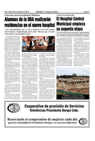 Pilar, martes 29 de septiembre de 2015 RESUMEN • El Diario de Pilar Página 3
Cooperativa de provisión de Servicios
Telefónicos Presidente Derqui Ltda.
Renovando el compromiso de mejorar cada día
para la comunidad de Presidente Derqui y su zona de influencia
Convenio con la Facultad de Medicina
Alumnos de la UBA realizarán
residencias en el nuevo hospital
• Las especialidades que se van a disponer son la de cirugía,
neurocirugía y traumatología, entre otras • Buscan que el nuevo
nosocomio sea un hospital escuela.
El intendente Humberto Zúcca-
ro, acompañado por el secretario
de Salud municipal, PabloAtcha-
bahian, firmó un convenio en las
últimas semanas con la Facultad
de Medicina de la Universidad de
BuenosAires (UBA). El objetivo
principal del acuerdo es que se
puedan realizar residencias en el
Hospital Central Municipal que
se encuentra en construcción.
El convenio se firmó en el de-
canato de la Facultad de Medicina
de la UBA en Capital Federal,
siendo el mismo decano de la
facultad, Sergio Provenzano,
quien representó a la institución
universitaria.
Este es el segundo convenio re-
lacionado a estas actividades que
tiene el Municipio con la UBA. El
anterior había sido firmado entre
los años 2011 y 2012.
“En estos momentos se hizo un
convenio más específico como
para que fundamentalmente se
puedan incorporar residencias
médicas de especialistas en el
hospital nuevo que vamos a in-
augurar”, dijo PabloAtchabahian,
el secretario de Salud pilarense, a
“La Mañana de Resumen” (FM
Del Sol 91.5).
El convenio está orientado
a implementar un sistema de
residencias de especialidades
relacionadas al trauma y la emer-
gencia, como por ejemplo: ciru-
gía, neurocirugía y traumatología,
entre otras.
“Queremos tener diferentes
servicios que puedan contener
a los residentes a través de las
prácticas de alta complejidad que
va a tener el hospital y este tipo de
patologías que se van a atender”,
señaló Atchabahian.
La idea surgió en pos de faci-
litarles la formación a la gente
que resida en los alrededores,
especialmente de zona norte y
de Pilar, para “que no tengan que
viajar o ir a otras localidad para
hacer una residencia que les dé
luego el título de especialista”.
“Creemos que esto va a re-
troalimentar al sistema público
de salud en el sentido de que
vamos a incorporar médicos de
primer nivel y obviamente esos
médicos van a ser el ancla para
que muchos residentes quieran
hacer la especialidad médica que
eligieron en Pilar”, sostuvo el
secretario de Salud.
A su vez, el Municipio quiere
lograr lo que se hace hoy con el
sistema de residencias pediátricas
en el Hospital Federico Falcón de
Del Viso. Esto es que los médicos
que hacen la residencia allí termi-
nan por incorporarse al servicio y
al sistema municipal.
“Esos son los beneficios que
trae hoy la residencia médica”,
explicóAtchabahian. “Gente que
es formada en su propio lugar y
que después siguen trabajando
ahí”, amplió.
En ese sentido, el secretario
de Salud afirmó que el Hospital
Central Municipal, a través de
este convenio, está avalado por la
UBA y su Facultad de Medicina
para ser denominado como hos-
pital escuela, tal y como lo es hoy
el Hospital de Clínicas.
“Esa es nuestra idea y el mo-
tivo de la firma del convenio”,
aseveró. “Eso le va a dar mucho
prestigio y va a ser conveniente
porque mucha gente va a querer
venir a hacer una residencia acá”,
añadió.
Otro de los puntos que se tra-
taron en el convenio fue la suma
de la unidad hospitalaria. Esto
posibilitará, a los alumnos que
todavía no son médicos, que pue-
dan cursar materias en el hospital
nuevo de Pilar.
“Siempre el beneficiado des-
pués es el paciente”, indicó At-
chabahian que admitió estar
ansioso para que se termine de
construir el hospital pero que se
deben respetar los tiempos lógi-
cos de tamaña construcción.
Avanza la construcción
El Hospital Central
Municipal empieza
su segunda etapa
• La construcción ya está comenzando su segunda etapa de
obrasyseestimaqueestaráterminadaparafinesdelañoque
viene•Tendráunasuperficiedecasi10milmetroscuadrados.
Atchabahian: “Lo mejor es cuando
uno pasa por la Panamericana y ve todos
los días columnas u hormigón nuevo”.
Atchabahian: “Siempre el beneficiado después es el paciente”.
La construcción del Hospital
Central Municipal, ubicado en el
kilómetro52,5delaPanamericana,
comenzó ya con la segunda etapa.
“La primera etapa está avanza-
da y estamos arrancando con la
segunda fase que está destinada
a la ampliación de dos naves de
internación donde estarán las 40
camas que sumamos al proyecto
inicial dando un total de 120
camas de internación a los consul-
torios de Maternidad”, afirmó el
secretario coordinador de Espacio
Público, Luis Bonfante.
En paralelo también ya se están
realizando trabajos pertenecientes
a la tercera y cuarta fase del plan
de construcción. Esto es la alba-
ñilería, el cerramiento, la carpin-
tería, las instalaciones eléctricas
y la instalación termo-mecánica,
entre otros aspectos.
La finalización de la obra está
prevista para fines de 2016. El
edificio tendrá una superficie de
9.800 metros cuadrados que se
adaptarán a las necesidades de
emergentología. Porque ese es el
fin principal del hospital, tratar las
emergencias.
“Lo mejor es cuando uno pasa
por la Panamericana y ve todos
los días columnas u hormigón
nuevo; estamos siguiendo el
avance paso a paso y va muy
bien”, dijo a “La Mañana de
Resumen” (FM Del Sol 91.5)
el secretario de Salud municipal
Pablo Atchabahian.
 