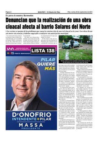 Pilar, martes 29 de septiembre de 2015RESUMEN • El Diario de PilarPágina 4
Es para el country Bermudas
Denuncian que la realización de una obra
cloacal afecta al barrio Solares del Norte
• Los vecinos se quejan de los problemas que causa la construcción de una red cloacal en la zona • Las obras llevan
seis meses sin avanzar y habrían empezado a realizarse sin autorización municipal.
La construcción de las cloacas
la comenzó a hacer el barrio pri-
vado Bermudas, de la localidad
de Manuel Alberti, a principios
de este año y desde hace por lo
menos seis meses que se encuen-
hizo cargo a través de un contrato
directo con el barrio privado Ber-
mudas, denuncian que comenzó
con el trazado de la red cloacal
de forma ilegal.
“Cuando comenzaron los pro-
blemas, llamamos y vino un con-
cejal y otra persona que trabaja
en la Municipalidad y que hace
de vocero del barrio Bermudas”,
dijo José Luis Moreira, un vecino
del barrio, a Resumen. “Quisie-
ron explicar lo inexplicable y
reconocieron que la obra no tenía
autorización”, agregó.
“La autorización para conti-
nuar la obra fue dada recién el
16 de septiembre pasado con el
expediente N°4662; la obra está
a cargo de una empresa autoriza-
da que está subcontratada por la
primera empresa que no estaba
registrada en el Municipio”, ex-
plicó Moreira.
Las tareas se encuentran para-
lizadas desde hace por lo menos
seis meses y vienen provocando
que varios autos queden varados
en los pozos que se hicieron para
dar paso a los caños cloacales.
Las tapas de cemento que ha-
bían puesto para tapar las obras
“se rompieron todas, porque
pasan los autos y camiones y
las rompen; la gente también
tiró basura y ahora la obra está
arruinada”.
La idea de la red cloacal es co-
nectar el barrio privado Bermudas
con la planta de tratamiento de
efluentes que tiene Sudamericana
de Aguas.
“Se les ocurrió la brillante idea,
con connivencias políticas, de ha-
cer la cloaca por la calle Ecuador;
nadie explicó nada, nadie dijo
nada”, señaló Moreira.
Desde la Defensoría del Pueblo
distrital ya le mandaron una carta
al director de Obras Públicas
municipal, Daniel Álvarez, pi-
diéndole explicaciones.
“La preocupación de los veci-
nos que tienen sus propiedades
sobre la calle Ecuador, es que ya
tuvieron graves problemas por la
obra que se desmoronó produ-
ciéndoles graves trastornos en su
vida diaria”, reza la carta.
No obstante, los vecinos no
han recibido respuestas. “Los de
Obras Públicas no me quieren
atender, no me dan audiencias,
le mandé a Zúccaro también y
no me quiso atender”, reclamó el
vecino Moreira.
Pero el problema que le puede
generar a los automóviles no es
lo único que afecta a los vecinos
de la zona. Porque al empezar
la obra se dañaron los caños de
agua corriente y ahora el agua
que consumen los vecinos está
contaminada, según las palabras
de Moreira.
“La Municipalidad de Malvi-
nas Argentinas nos mandó gente
experta para sacar las muestras”,
explicó. “Sacamos dos muestras
de agua; una fue a un laboratorio
de Del Viso y salió que no es
apta para el consumo humano”,
denunció.
“Ya vinieron dos móviles de
canales de televisión nacionales
pero no pudieron ingresar a filmar
por el estado de la calle”, conclu-
yó Moreira.
Varios autos ya han quedado estancados producto
de los pozos que se hicieron para las obras.
tra paralizada.
Las obras, que afectan direc-
tamente a los vecinos de la calle
Ecuador del barrio Solares del
Norte, han provocado varios acci-
dentes automovilísticos e incluso
la contaminación del agua que
toman los vecinos.
Si bien ahora sí hay una em-
presa que está autorizada por el
Municipio para continuar con la
construcción, la primera que se
 