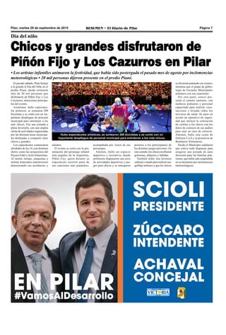Pilar, martes 29 de septiembre de 2015 RESUMEN • El Diario de Pilar Página 7
Día del niño
Chicos y grandes disfrutaron de
Piñón Fijo y Los Cazurros en Pilar
El pasado sábado, Pilar festejó
a lo grande el Día del Niño en el
predio Piané, donde asistieron
más de 20 mil personas que
disfrutaron de Piñón Fijo y Los
Cazzurros, atracciones principa-
les del evento.
Asimismo, hubo espectácu-
los artísticos, se sortearon 200
bicicletas y se contó con un im-
portante despliegue de personal
municipal para entretener a los
más chicos. Fue una jornada a
plena diversión, con una amplia
oferta de actividades organizadas
por las distintas áreas municipa-
les destinadas a compartir entre
chicos y grandes.
Los espectáculos comenzaron
alrededor de las 14, con distintos
shows como las actuaciones del
Payaso Fidel yArielAltamirano.
Al mismo tiempo, zanquistas y
artistas itinerantes entretuvieron
demostrando sus acrobacias y
se diviertan pintando sus rostros,
mientras que el grupo de globo-
logía de Escuelas Municipales
entretuvo con sus creaciones.
Por otra parte, estuvo pre-
sente el camión sanitario, con
médicos pediatras y personal
capacitado para realizar vacu-
naciones y brindar todos los
servicios de salud. Se puso en
acción un operativo de seguri-
dad que incluyó la colocación
de carteles a los chicos con los
datos de contacto de sus padres
para usar en caso de extravío.
Además, hubo una carpa de
Defensa Civil y la presencia de
Bomberos Voluntarios.
Desde el Municipio señalaron
que estuvo todo dispuesto para
asegurar una jornada de sana
diversión para las familias pila-
renses, que había sido suspendida
en su momento por inclemencias
meteorológicas.
premios a los participantes de
los distintos juegos previstos. En
este sentido, los chicos recibieron
golosinas, alfajores y bebidas.
También hubo una kermese
cultural y stands para realizar ma-
quillaje artístico y que los chicos
Hubo espectáculos artísticos, se sortearon 200 bicicletas y se contó con un
importante despliegue de personal municipal para entretener a los más chicos.
• Los artistas infantiles animaron la festividad, que había sido postergada el pasado mes de agosto por inclemencias
meteorológicas • 20 mil personas dijeron presente en el predio Piané.
talentos.
El evento se cerró con la pre-
sentación del personaje infantil
más popular de la Argentina,
Piñón Fijo, quien durante su
espectáculo recorrió parte de
sus canciones más populares,
acompañada por varios de sus
personajes.
Además, hubo un espacio
deportivo y recreativo, donde
profesores dispusieron una serie
de actividades deportivas y jue-
gos para chicos y se entregaron
 