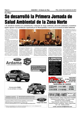 Pilar, martes 29 de septiembre de 2015RESUMEN • El Diario de PilarPágina 8
Redacción y dirección: San Martín
128 – Pilar - Buenos Aires.
Impreso en talleres propios en San
Martín 128 - Pilar - Buenos Aires.
Tel. 0230-4430868
www.diarioresumen.com.ar
redaccion@diarioresumen.com.ar
Propietario: Augusto Zamarripa
Director: Augusto Zamarripa
Codirector: Matías Zamarripa
Fundado el 1ª de marzo de 1961
Registro propiedad Intelectual
5159743
En Pilar
Se desarrolló la Primera Jornada de
Salud Ambiental de la Zona Norte
• Se abordaron temáticas de contaminación, evaluación de riesgo ambiental, educación ambiental y normativas
legales vigentes • La actividad fue organizada por la Municipalidad, a través de la secretaría de Salud Ambiental.
el químico Ernesto deTitto, direc-
tor Nacional de Determinantes de
la Salud del ministerio de Salud
de la Nación; el doctor Oscar
Fariña, coordinador de Salud y
Ambiente del ministerio de Salud
provincial y el doctor Lucio De
Durante la jornada de ayer se
llevó a cabo en el hotel Sheraton
el II Foro Participativo de Salud,
Ambiente en el Espacio Local y la
I Jornada de Salud Ambiental de
la Zona Norte. La actividad fue
organizada por la Municipalidad,
a través de la secretaría de Salud
Ambiental.
El objetivo del encuentro fue
ser facilitador del intercambio
de saberes de profesionales de
diversas disciplinas de los ámbi-
tos universitarios, empresariales,
industriales, de organizaciones no
gubernamentales y del espacio de
gestiónlocal,provincialynacional
sobre temas ambientales que im-
pactan en la salud de la población.
Las palabras de bienvenida
estuvieron a cargo de la doctora
Silvia Abraham, coordinadora
Finalizado el acto de apertura,
dieron comienzo los paneles a
cargo de destacados profesionales.
En primer termino se debatió so-
bre “Herramientas de Salud Am-
biental y Evaluación de Riesgo”.
Participaron de esta primera mesa
del programa “Municipio y Co-
munidades Saludables”. Acto
seguido, se entregaron sendos
reconocimientos a empresas que
tuvieron destacada participación
en el proyecto ambiental “Por un
Pilar Verde- Pilar Recicla”.
Oto, coordinador de Docencia e
Investigación de SaludAmbiental
de la Municipalidad.
El segundo tema fue “Moni-
toreo ambiental a nivel local y la
importancia del trabajo en red”.
Disertaron la doctora Abraham,
AnaValentinus,coordinadoralocal
del programa nacional Médicos
Comunitarios; el doctor Claudio
Garcia, asesor del área municipal
de Investigación y Control de en-
fermedadestransmitidasporvecto-
res.Completóelpanellapublicista
GuillerminaSánchez,presidentade
la ONG “Saludar”, que colabora
conel CentrodeAtenciónPrimaria
de la localidad de Villa Rosa.
El siguiente tema abordado fue
el de “EducaciónAmbiental y Ex-
periencia Participativa” y estuvo
a cargo de la profesora Debora
Sturba,coordinadoradelprograma
“Ambient…Arte” de la secretaría
de SaludAmbiental del Municipio
y del profesor Fernando D’Auria,
coordinador del programa Muni-
cipal CAPAEs.
El último tópico fue “Por un
Pilar Verde, Pilar Recicla” y par-
ticiparon la licenciada Julia Man-
zini, de la Dirección Provincial
de Residuos Sólidos Urbanos; la
doctora Georgina Gionferrite, pro-
fesora de la USAL y la licenciada
Gabriela Amerise, coordinadora
del Programa de RSU de la Mu-
nicipalidad de Pilar.
En representación del Municipio, Santiago Laurente abrió la jornada.
 