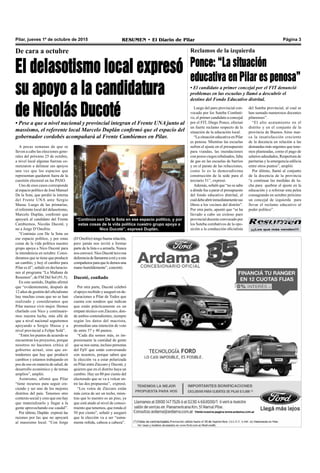 Pilar, jueves 1º de octubre de 2015 RESUMEN • El Diario de Pilar Página 3
De cara a octubre
El delasotismo local expresó
su apoyo a la candidatura
de Nicolás Ducoté• Pese a que a nivel nacional y provincial integran el Frente UNA junto al
massismo, el referente local Marcelo Duplán confirmó que el espacio del
gobernador cordobés acompañará al Frente Cambiemos en Pilar.
A pocas semanas de que se
lleven a cabo las elecciones gene-
rales del próximo 25 de octubre,
a nivel local algunas fuerzas co-
menzaron a delinear sus apoyos
una vez que los espacios que
representan quedaron fuera de la
cuestión electoral en las PASO.
Uno de esos casos corresponde
al espacio político de José Manuel
De la Sota, que perdió la interna
del Frente UNA ante Sergio
Massa. Luego de las primarias,
el referente local del delasotismo,
Marcelo Duplán, confirmó que
apoyará al candidato del Frente
Cambiemos, Nicolás Ducoté, y
no a Jorge D’Onofrio.
“Continúo con De la Sota en
ese espacio político, y por estas
cosas de la vida política nuestro
grupo apoya a Nico Ducoté para
la intendencia en octubre. Consi-
deramos que se tiene que producir
un cambio, y hoy el cambio para
Pilar es él”, señaló en declaracio-
nes al programa “La Mañana de
Resumen”, de FM Del Sol (91.5).
En este sentido, Duplán afirmó
que “evidentemente, después de
12 años de gestión del oficialismo
hay muchas cosas que no se han
realizado y consideramos que
Pilar merece vivir mejor. Hemos
charlado con Nico y continuare-
mos nuestra lucha, más allá de
que a nivel nacional seguiremos
apoyando a Sergio Massa y a
nivel provincial a Felipe Solá”.
“Entre los puntos de acuerdo se
encuentran los proyectos, porque
nosotros no hacemos crítica al
gobierno actual, sino que en-
tendemos que hay que producir
cambios y estamos trabajando en
pos de eso en materia de salud, de
desarrollo económico y de temas
amplios”, amplió.
Asimismo, afirmó que Pilar
“tiene recursos para seguir cre-
ciendo y ser uno de los mejores
distritos del país. Tenemos otro
contexto social y creo que eso hay
que materializarlo y llegar a la
gente aprovechando ese caudal”.
Por último, Duplán expresó las
razones por las que no apoyará
al massismo local. “Con Jorge
(D’Onofrio) tengo buena relación,
pero jamás nos invitó a formar
parte de la lista o a armarla. Nunca
nosconvocó.NicoDucotétuvoesa
deferenciadellamarmeamíyamis
compañerosparaqueledemosuna
mano humildemente”, concretó.
Ducoté, confiado
Por otra parte, Ducoté celebró
el apoyo recibido y aseguró en de-
claraciones a Pilar de Todos que
cuenta con sondeos que indican
que están prácticamente en un
empate técnico con Zúccaro, don-
de ambos contendientes, siempre
según los datos del macrista,
promedian una intención de voto
de entre 37 y 40 puntos.
“Cada día somos más, es im-
presionante la cantidad de gente
que se nos suma, incluso personas
del FpV que están conversando
con nosotros, porque saben que
la elección va a estar polarizada
en Pilar entre Zúccaro y Ducoté, y
quieren que en el distrito haya un
cambio. Hay un 80 por ciento del
electorado que se va a volcar en-
tre las dos propuestas”, expresó.
“Los votos de Zúccaro están
más cerca de ser un techo, mien-
tras que lo nuestro es un piso, ya
que está atado al nivel de conoci-
miento que tenemos, que ronda el
50 por ciento”, señaló y aseguró
que la elección va a ser “suma-
mente reñida, cabeza a cabeza”.
“Continúo con De la Sota en ese espacio político, y por
estas cosas de la vida política nuestro grupo apoya a
Nico Ducoté”, expresó Duplán. ¡¡¡Los que más venden!!!
Luego del paro provincial con-
vocado por los Suteba Combati-
vo, el primer candidato a concejal
por el FIT, Diego Ponce, efectuó
un fuerte reclamo respecto de la
situación de la educación local.
“La situación educativa en Pilar
es penosa. Mientras las escuelas
sufren el ajuste en el presupuesto
para viandas, las inundaciones
con pozos ciegos rebalsados, falta
de gas en las escuelas de barrios
y en el parate de las refacciones,
como lo es la demoradísima
construcción de la sede para el
terciario 51”, expresó.
Además, señaló que “no se sabe
a dónde fue a parar el presupuesto
del fondo educativo distrital, el
cualdebeabririnmediatamentesus
libros a los vecinos del distrito”.
Por otra parte, apuntó que “se ha
llevado a cabo un exitoso paro
provincial docente convocado por
los Suteba combativos de la opo-
sición a la conducción oficialista
Reclamos de la izquierda
Ponce: “La situación
educativa en Pilar es penosa”
• El candidato a primer concejal por el FIT denunció
problemas en las escuelas y llamó a descubrir el
destino del Fondo Educativo distrital.
del Suteba provincial, al cual se
han sumado numerosos docentes
pilarenses”.
“El alto acatamiento en el
distrito y en el conjunto de la
provincia de Buenos Aires mar-
ca la insatisfacción creciente
de la docencia en relación a las
demandas más urgentes que tene-
mos planteadas, como el pago de
salarios adeudados, Reapertura de
paritarias y la emergencia edilicia
entre otros puntos”, amplió.
Por último, llamó al conjunto
de la docencia de la provincia
“a continuar las medidas de lu-
cha para quebrar el ajuste en la
educación y a reforzar esta pelea
consagrando en octubre próximo
un concejal de izquierda para
llevar el reclamo educativo al
poder político”.
 