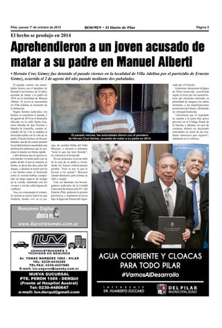 RESUMEN • El Diario de Pilar Página 5Pilar, jueves 1º de octubre de 2015
El hecho se produjo en 2014
Aprehendieron a un joven acusado de
matar a su padre en Manuel Alberti
• Hernán Cruz Gómez fue detenido el pasado viernes en la localidad de Villa Adelina por el parricidio de Ernesto
Gómez, ocurrido el 2 de agosto del año pasado mediante dos puñaladas.
El pasado viernes, las autoridades dieron con el paradero
de Hernán Cruz Gómez, acusado de matar a su padre en 2014.
El pasado viernes, las autori-
dades dieron con el paradero de
Hernán Cruz Gómez, de 22 años,
acusado de matar a su padre en
2014 en la localidad de Manuel
Alberti. El joven se encontraba
en Villa Adelina al momento de
la detención.
Según fuentes judiciales, los
hechos se suscitaron el pasado 2
de agosto de 2014 en el domicilio
ubicado en la calle Santa Ana,
entre Batalla de San Nicolás y
Batalla de Famailla, cuando al-
rededor de las 3 de la mañana el
homicida acabó con la vida de su
padre, Ernesto Gómez, de dos pu-
ñaladas, una de las cuales penetró
lacavidadtoráxicacausándoleuna
perforación pulmonar que le oca-
sionó la muerte en forma rápida.
Cabe destacar que el agresor se
encontraba viviendo junto con su
padre desde el jueves anterior al
hecho, es decir dos días antes del
ataque, y durante la noche previa
a los hechos tanto el homicida
como la víctima habían compar-
tido un largo espacio de tiempo
en la vereda, charlando con los
vecinos y sin dar señal alguna de
conflicto.
Una vez consumado el crimen,
la víctima se acercó hacia la casa
lindante, donde vive su ex pa-
reja, de nombre Hilda del Valle
Moyano, y alcanzó a señalarle
“mirá lo que me hizo Hernán”,
en referencia al homicida.
En ese momento, el joven salió
de la casa de su padre y, levan-
tando los brazos eufóricamente
gritaba: “Esto es por lo que le
hiciste a mi mamá”. Moyano
intentó detenerlo, pero Gómez se
zafó y escapó.
Una vez detenido, los investi-
gadores judiciales de la Unidad
Funcional de Instrucción Nº 1 del
Distrito Pilar, pidieron la prisión
preventiva, e imputaron al joven
bajo la figura de HomicidioAgra-
vado por el Vínculo.
Asimismo, destacaron la figura
de Dolo homicida, justificada
según el texto por las caracterís-
ticas del elemento utilizado, la
pluralidad de ataques con dicho
elemento, y las manifestaciones
posteriores de Gómez, afirmando
su voluntad homicida.
“Adviértase que el imputado
se expone a la pena más grave
prevista en el Código Penal de
la Nación, y además, en caso de
condena, deberá ser declarado
reincidente en razón de las con-
denas anteriores que registra”,
señalaron en el informe.
 