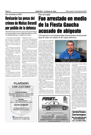Pilar, jueves 1º de octubre de 2015RESUMEN • El Diario de PilarPágina 6
ServicioTécnico
Lavarropas
AireAcondicionado
ELECTRICIDAD
011-15-3887-5887
Fue en Luján
Fue arrestado en medio
de la Fiesta Gaucha
acusado de abigeato
• El sospechoso se encontraba prófugo desde principios del año pasado
luego de robar seis caballos de dos campos pilarenses.
se encuentra arrestado, Miguel
Ángel Tiguá.
Asimismo, se encontraron ele-
mentos que dejaban a las claras
que allí se faenaban animales,
como por ejemplo una sierra de
arco tipo carnicero.
En conversación con el sereno
de esa vivienda de José C. Paz,
los investigadores recabaron
información sobre el principal
sospechoso del delito. A Tiguá
se lo apodaba como “el gaucho”
y frecuentemente entraba y salía
con caballos de la propiedad. Ge-
neralmente estos animales eran
vendidos.Aunque incluso, según
declaró el sereno, hasta a veces
los carneaba a plena luz del día.
Siguiendo el rastro de las ventas
de los equinos, se dio con el sexto
caballo robado, que estaba en po-
sesión de una persona que lo había
adquirido a modo de trueque. De
esta persona se consiguió el nú-
mero del Nextel del sospechoso,
lo que luego facilitó su detención.
Tras ser capturado el domingo
pasado en el medio de la Fiesta
Gaucha de Luján, el fiscal pila-
rense solicitó la prisión preven-
tiva y la elevación a juicio del
imputado.
luego escaparse con los equinos.
Tras las denuncias de las dos
personas afectadas, la investi-
gación dio con un testigo clave,
de un campo vecino, que brindó
datos certeros sobre dónde se
encontrarían los caballos: en un
campo ubicado sobre las calles
Lima y Brughetti del barrio Frino
de José C. Paz.
El fiscal Carlos Washington
Palacios, quien encabeza la Uni-
dad Funcional de Instrucción N°1
(UFI) y lideró la investigación,
procedió entonces a solicitar un
allanamiento de la propiedad.
Allí, en efecto, se encontraron
elementos que fueron inme-
diatamente reconocidos por las
víctimas; y por otro lado, un
portafolios en el que había docu-
mentos personales de quien ahora
El imputado vendió uno de los caballos
robados y habría carneado al resto.
En el marco de la tradicional
Fiesta Gaucha de Luján, que
consiste entre otras actividades
de la peregrinación de más de 5
mil fieles a caballo a la Basílica, la
policía arrestó a Miguel Ángel Ti-
guá. El hombre de 34 años estaba
prófugo de la Justicia desde 2014
por un caso de robo de caballos
y fue capturado en horas de la
mañana del domingo pasado.
El imputado cuenta con al me-
nos tres antecedentes por causas
similares. Al delito se lo refiere
penalmente como abigeato, más
conocido como cuatrerismo, y la
pena para este caso en especial
sería de entre cuatro y diez años.
El hecho delictivo había ocu-
rrido a mediados de febrero
del año pasado cuando varias
personas ingresaron ilegalmente
a un predio rural de propiedad
privada, cercano a las canchas de
la Asociación Argentina de Polo
en el barrio Carabassa, y robaron
cinco caballos. Luego, prosiguie-
ron con la actividad criminal y
robaron un sexto equino de un
campo contiguo.
Además de apoderarse de los
animales también se hicieron
de diferentes medicamentos
veterinarios, un electrificador de
cercos, riendas y una rasqueta
de goma.
Para entrar a ambos terrenos,
los delincuentes tuvieron que
cortar el cerco perimetral para
Revisarán las penas del
crimen de Matías Berardi
por pedido de la defensa
• Presentaron una serie de recursos por los que la Cámara
de Casación deberá revisar el fallo dictaminado en 2013.
• La familia pidió que se confirmen las penas.
Fue asesinado en 2010
A raíz de recursos presentados
por la defensa de los acusados
por el asesinato de Matías Be-
rardi, la Cámara Federal de
Casación Penal revisará por
primera vez el fallo dictado en
2013.
Tras conocerse este procedi-
miento, la familia solicitó que
se confirmen las penas dictadas
a los condenados ya que todos
fueron partícipes y estaban al
tanto del hecho.
Richard Fabián Souto, Nés-
tor Facundo Maidana, Damián
Maximiliano Sack, Gonzalo
Hernán Álvares y Gabriel Raúl
Figueroa fueron condenados a
cadena perpetua por el asesinato
de Berardi. Para el resto de los
acusados se dictaron penas de
entre 17 y 24 años. Una menor,
que tenía la misma edad de la
víctima, fue absuelta de todos
los cargos.
El Tribunal Oral en lo Federal
N°3 de San Martín fue quien
estableció las sentencias para
la banda secuestradora de diez
integrantes en 2013.
El joven de 16 años había sido
secuestrado en la localidad de
Del Viso, a fines de septiembre
de 2010, mientras regresaba de
una fiesta de egresados. Los
captores realizaron un pedido
de rescate a la familia de 30
mil pesos.
Matías Berardi estuvo atado
por 14 horas en una vivienda
de la localidad escobarense de
Ingeniero Maschwitz y cuando
logró escapar, nadie en el barrio
lo quiso ayudar. Luego de ser re-
capturado por los delincuentes,
lo llevaron a un descampado de
Campana y lo ejecutaron de dos
disparos.
A principios de este año,
Figueroa, uno de los asesinos
de Berardi, se fugó de la cárcel
de Marcos Paz junto con otro
preso. Fue recapturado por las
fuerzas policiales en José C. Paz
a mediados de febrero. El reo
confesó que estaba planeando
un “secuestro millonario” para
luego poder fugarse del país.
 