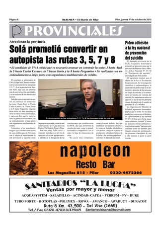 Pilar, jueves 1º de octubre de 2015RESUMEN • El Diario de PilarPágina 8
PROVINCIALES
Atraviesan la provincia
Solá prometió convertir en
autopista las rutas 3, 5, 7 y 8
• El candidato de UNA señaló que es necesario avanzar en construir las rutas 3 hasta Azul,
la 5 hasta Carlos Casares, la 7 hasta Junín y la 8 hasta Pergamino • Se realizaría con un
endeudamiento a largo plazo con organismos multilaterales de crédito.
como el sector lechero, hay que
establecer un impuesto directo a
la venta de bebidas alcohólicas,
con destino a mejorar el precio al
productor y subsidiar el precio de
la leche a los sectores populares”,
concluyó el diputado nacional.
resoluciones que establecieron
los ROE, dijo que promoverá la
siembra de maíz, sorgo y girasol,
haciéndolos competitivos con la
soja vía baja de retenciones de
estos.
“En casos muy complejos,
El candidato a gobernador de
UNA,FelipeSolá,llamóaavanzar
con la concreción de las autopistas
3, 5, 7 y 8 en la provincia de Bue-
nos Aires, algo que fue promesa
más de una vez por las autoridades
y es un reclamo de los distritos del
interior.
Solá dijo que es necesario avan-
zar en construir en autopistas
las rutas 3 hasta Azul, la 5 hasta
Carlos Casares, la 7 hasta Junín
y la 8 hasta Pergamino (algunas
áreas están en obra mientras en
otras las tareas están paralizadas),
y para eso dijo que lo hará, en
caso de ganar en la Provincia, con
un endeudamiento a largo plazo
con organismos multilaterales de
crédito.
Asimismo, el ex mandatario
aseguró que solicitará una cesión
de esos créditos para la Provincia
con el objeto de repavimentar la
red provincial y aquellas rutas
largamenteesperadas,comoloson
la del Cereal y la 67, que atraviesa
General La Madrid, Pigué y Púan.
Por otra parte, Solá volvió a
exponer medidas con el fin de
apuntalar el sector agropecuario,
y además de la derogación de las
La concreción de las autopistas 3, 5, 7 y 8 fue promesa más de una vez.
Piden adhesión
a la ley nacional
de prevención
del suicidio
El diputado provincial de la
UCR, Alejandro Armendáriz
presentó un proyecto para que la
provincia de BuenosAires, adhie-
ra a la Ley Nacional N° 27.130
de “Prevención del suicidio”,
promulgada en abril pasado.
El legislador explicó que el
objeto de la ley es la atención
biopsicosocial, la investigación
científica y epidemiológica, la
capacitación profesional en la de-
tección y atención de las personas
en riesgo de suicidio y la asisten-
cia a las familias de víctimas del
suicidio. Su importancia radica en
que ésta es una de las tres primeras
causas de muerte en el mundo en
personas de 15 a 44 años.
La Organización Mundial de
la Salud, argumentó Armendáriz,
explica que no todos los suicidios
puedenprevenirseperosilamayo-
ría y precisamente la ley nacional
N° 27.130 tiene por objeto atacar
estas conductas, creando “Centros
de atención interdisciplinarios e
interinstitucionales” para prevenir
suicidios como así también para
brindar contención profesional a
las personas vinculadas de una
u otra manera, a quien se quitó
la vida.
 