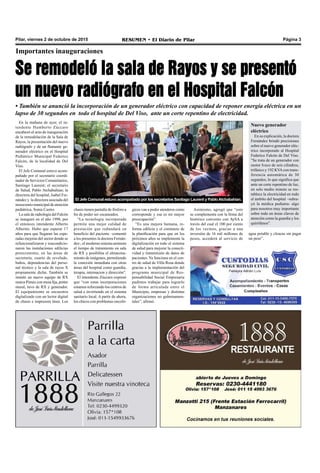 Pilar, viernes 2 de octubre de 2015 RESUMEN • El Diario de Pilar Página 3
Importantes inauguraciones
Se remodeló la sala de Rayos y se presentó
un nuevo radiógrafo en el Hospital Falcón
• También se anunció la incorporación de un generador eléctrico con capacidad de reponer energía eléctrica en un
lapso de 30 segundos en todo el hospital de Del Viso, ante un corte repentino de electricidad.
El Jefe Comunal estuvo acompañado por los secretarios Santiago Laurent y PabloAtchabahian.
En la mañana de ayer, el in-
tendente Humberto Zúccaro
encabezó el acto de inauguración
de la remodelación de la Sala de
Rayos, la presentación del nuevo
radiógrafo y de un flamante ge-
nerador eléctrico en el Hospital
Pediátrico Municipal Federico
Falcón, de la localidad de Del
Viso.
El Jefe Comunal estuvo acom-
pañado por el secretario coordi-
nador de Servicios Comunitarios,
Santiago Laurent; el secretario
de Salud, Pablo Atchabahian; la
directora del hospital, Isabel Fer-
nández y la directora asociada del
nosocomio municipal de atención
pediátrica, Sonia Castro.
La sala de radiología del Falcón
se inauguró en el año 1998, por
el entonces intendente Alberto
Alberini. Hubo que esperar 17
años para que llegaran las espe-
radas mejoras del sector donde se
refuncionalizaron y reacondicio-
naron las instalaciones edilicias
preexistentes, en las áreas de
secretaría, cuarto de revelado,
baños, dependencias del perso-
nal técnico y la sala de rayos X
propiamente dicha. También se
instaló un nuevo equipo de RX
marca Pimax con mesa fija, potter
mural, tuvo de RX y generador.
El equipamiento se encuentra
digitalizado con un lector digital
de chasis e impresora láser. Los
chasis tienen pantalla de fósforo a
fin de poder ser escaneados.
“La tecnología incorporada
permite una mejor calidad de
prestación que redundará en
beneficio del paciente –comentó
a los presentes la doctora Fernán-
dez-, el moderno sistema aminora
el tiempo de tratamiento en sala
de RX y posibilita el almacena-
miento de imágenes, permitiendo
la conexión inmediata con otras
áreas del hospital como guardia,
terapia, internacion y dirección”.
El intendente Zúccaro expresó
que “con estas incorporaciones
estamos reforzando los centros de
salud e invirtiendo en el sistema
sanitario local. A partir de ahora,
los chicos con problemas oncoló-
gicos van a poder atenderse como
corresponde y esa es mi mayor
preocupación”.
“Es una mejora humana, re-
forma edilicia y el comienzo de
la planificación para que en los
próximos años se implemente la
digitalización en todo el sistema
de salud para mejorar la conecti-
vidad y transmisión de datos de
pacientes. Ya funciona en el cen-
tro de salud de Villa Rosa donde
gracias a la implementación del
programa municipal de Res-
ponsabilidad Social Empresaria
pudimos trabajar para lograrlo
de forma articulada entre el
Municipio, empresas y distintas
organizaciones no gubernamen-
tales”, afirmó.
Nuevo generador
eléctrico
En su explicación, la doctora
Fernández brindó precisiones
sobre el nuevo generador eléc-
trico incorporado al Hospital
Federico Falcón de Del Viso.
”Se trata de un generador con
motor Iveco de seis cilindros,
trifásico y 192 KVAcon trans-
ferencia automática de 30
segundos, lo que significa que
ante un corte repentino de luz,
en solo medio minuto se res-
tablece la electricidad en todo
el ámbito del hospital –subra-
yó la médica pediatra- algo
para nosotros muy importante
sobre todo en áreas claves de
atención como la guardia y los
quirófanos”.
agua potable y cloacas sin pagar
un peso”.
Asimismo, agregó que “esto
se complementa con la firma del
histórico convenio con AySA a
través del cual el 100 por ciento
de los vecinos, gracias a una
inversión de 16 mil millones de
pesos, accederá al servicio de
 
