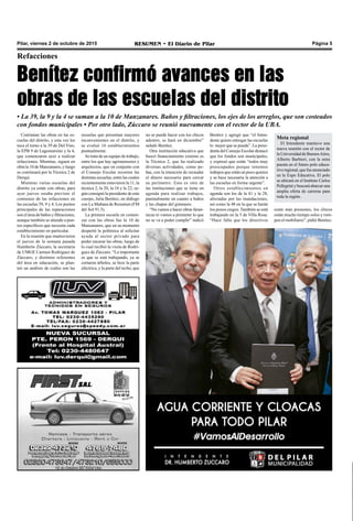 Pilar, viernes 2 de octubre de 2015 RESUMEN • El Diario de Pilar Página 5
Benítez confirmó avances en las
obras de las escuelas del distrito
Refacciones
• La 39, la 9 y la 4 se suman a la 10 de Manzanares. Baños y filtraciones, los ejes de los arreglos, que son costeados
con fondos municipales • Por otro lado, Zúccaro se reunió nuevamente con el rector de la UBA.
Continúan las obras en las es-
cuelas del distrito, y esta vez les
toca el turno a la 39 de Del Viso,
la EPB 9 de Lagomarsino y la 4,
que comenzaron ayer a realizar
refacciones. Mientras, siguen en
obra la 10 de Manzanares, y luego
se continuará por la Técnica 2 de
Derqui.
Mientras varias escuelas del
distrito ya están con obras, para
ayer jueves estaba previsto el
comienzo de las refacciones en
las escuelas 39, 9 y 4. Los puntos
principales de las reparaciones
son el área de baños y filtraciones,
aunque también se atiende a pun-
tos específicos que necesita cada
establecimiento en particular.
En la reunión que mantuvieron
el jueves de la semana pasada
Humberto Zúccaro, la secretaria
de UMGE Carmen Rodríguez de
Zúccaro, y distintos referentes
del área en educación, se plan-
teó un análisis de cuáles son las
escuelas que presentan mayores
inconvenientes en el distrito, y
se evaluó 16 establecimientos
puntualmente.
Se trata de un equipo de trabajo,
entre los que hay agrimensores y
arquitectos, que en conjunto con
el Consejo Escolar recorren las
distintas escuelas, entre las cuales
recientemente estuvieron la 11, la
técnica 2, la 20, la 16 y la 22, se-
gún consignó la presidente de este
cuerpo, Julia Benítez, en diálogo
con La Mañana de Resumen (FM
del Sol 91.5).
La primera escuela en comen-
zar con las obras fue la 10 de
Manzanares, que en su momento
despertó la polémica al solicitar
ayuda al sector privado para
poder encarar las obras, luego de
lo cual recibió la visita de Rodrí-
guez de Zúccaro. “Lo importante
es que se está trabajando, ya se
cortaron árboles, se hizo la parte
eléctrica; y la parte del techo, que
estén más presentes, los chicos
están mucho tiempo solos y rom-
pen el mobiliario”, pidió Benítez.
Benítez y agregó que “el Inten-
dente quiere entregar las escuelas
lo mejor que se pueda”. La presi-
denta del Consejo Escolar destacó
que los fondos son municipales,
y expresó que están “todos muy
preocupados porque tenemos
trabajos que están un poco quietos
y se hace necesaria la atención a
las escuelas en forma urgente”.
Otros establecimientos en
agenda son los de la 41 y la 28,
afectadas por las inundaciones,
así como la 48 en la que se harán
los pozos ciegos. También se está
trabajando en la 5 de Villa Rosa.
“Hace falta que los directivos
no se puede hacer con los chicos
adentro, se hará en diciembre”
señaló Benítez.
Otra institución educativa que
buscó financiamiento externo es
la Técnica 2, que ha realizado
diversas actividades, como pe-
ñas, con la intención de recaudar
el dinero necesario para cercar
su perímetro. Esta es otra de
las instituciones que se tiene en
agenda para realizar trabajos,
puntualmente en cuanto a baños
y las chapas del gimnasio.
“No vamos a hacer obras faraó-
nicas ni vamos a prometer lo que
no se va a poder cumplir” indicó
Meta regional
El Intendente mantuvo una
nueva reunión con el rector de
laUniversidaddeBuenosAires,
Alberto Barbieri, con la mira
puesta en el futuro polo educa-
tivoregional,quefueanunciado
en la Expo Educativa. El polo
se ubicará en el Instituto Carlos
Pellegrini y buscará abarcar una
amplia oferta de carreras para
toda la región.
 