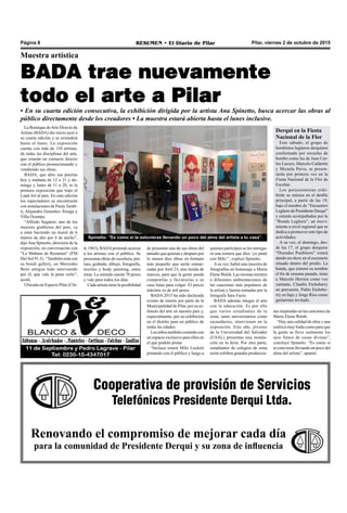 Pilar, viernes 2 de octubre de 2015RESUMEN • El Diario de PilarPágina 8
Cooperativa de provisión de Servicios
Telefónicos Presidente Derqui Ltda.
Renovando el compromiso de mejorar cada día
para la comunidad de Presidente Derqui y su zona de influencia
Spinetto: “Es como si te estuvieras llevando un poco del alma del artista a tu casa”.
quienes participen se les entrega-
rá una remera que dice ‘yo pinté
con Milo’”, explicó Spinetto.
Asu vez, habrá una muestra de
fotografías en homenaje a María
Elena Walsh. Las mismas remiten
a diferentes ambientaciones de
las canciones más populares de
la artista y fueron tomadas por la
fotógrafa Sara Facio.
BADA además integra el arte
con la educación. Es por ello
que varios estudiantes de la
zona, tanto universitarios como
secundarios, intervienen en la
exposición. Este año, jóvenes
de la Universidad del Salvador
(USAL) presentan una instala-
ción en la feria. Por otra parte,
estudiantes de colegios de zona
norte exhiben grandes produccio-
de presentar una de sus obras del
tamaño que quieran y después por
lo menos diez obras en formato
más pequeño que serán enmar-
cadas por Atril 23, una tienda de
marcos, para que la gente pueda
comprarlas y llevárselas a su
casa listas para colgar. El precio
máximo es de mil pesos.
BADA 2015 ha sido declarada
evento de interés por parte de la
Municipalidad de Pilar, por su es-
tímulo del arte en nuestro país y,
especialmente, por su exhibición
en el distrito para un público de
todas las edades.
Los niños también contarán con
un espacio exclusivo para ellos en
el que podrán pintar.
“Incluso estará Milo Lockett
pintando con el público y luego a
La Boutique deArte Directo de
Artista (BADA) dio inicio ayer a
su cuarta edición y se extenderá
hasta el lunes. La exposición
cuenta con más de 110 artistas,
de todas las disciplinas del arte,
que estarán en contacto directo
con el público promocionando y
vendiendo sus obras.
BADA, que abre sus puertas
hoy y mañana de 12 a 21 y do-
mingo y lunes de 11 a 20, es la
primera exposición que trajo el
Land Art al país. En esta edición
los espectadores se encontrarán
con instalaciones de Paula Tardit-
ti, Alejandro González Álzaga y
Villa Ocampo.
“Alfredo Segatori, uno de los
mejores grafiteros del país, va
a estar haciendo un mural de 6
metros de alto por 4 de ancho”,
dijo Ana Spinetto, directora de la
exposición, en conversación con
“La Mañana de Resumen” (FM
Del Sol 91.5). “También está con
su bondi gallery, un Mercedes
Benz antiguo todo intervenido
por él, que vale la pena verlo”,
acotó.
Ubicada en Espacio Pilar (Chi-
nes inspiradas en las canciones de
María Elena Walsh.
“Hay una calidad de obra y una
estética muy linda como para que
la gente se lleve realmente los
ojos llenos de cosas divinas”,
concluyó Spinetto. “Es como si
te estuvieras llevando un poco del
alma del artista”, apuntó.
BADA trae nuevamente
todo el arte a Pilar
Muestra artística
• En su cuarta edición consecutiva, la exhibición dirigida por la artista Ana Spinetto, busca acercar las obras al
público directamente desde los creadores • La muestra estará abierta hasta el lunes inclusive.
Derqui en la Fiesta
Nacional de la Flor
Este sábado, el grupo de
bombistos legüeros derquinos
conformado por escuelas de
bombo como las de Juan Car-
los Lucero, Marcelo Calderón
y Micaela Paiva, se presen-
tarán por primera vez en la
Fiesta Nacional de la Flor de
Escobar.
Los percusionistas exhi-
birán su música en el desfile
principal, a partir de las 19,
bajo el nombre de “Encuentro
Legüero de Presidente Derqui”
y estarán acompañados por la
“Ronda Legüera”, un movi-
miento a nivel regional que se
dedica a promover este tipo de
actividades.
A su vez, el domingo, des-
de las 17, el grupo derquino
“Duendes Puebleros” estará
dando un show en el escenario
situado dentro del predio. La
banda, que estrenó su nombre
el fin de semana pasado, tiene
a Marcelo Herrera como voz
cantante, Claudio Etcheberry
en percusión, Pablo Etchebe-
rry en bajo y Jorge Ríos como
guitarrista invitado.
le 1963), BADApretende acercar
a los artistas con el público. Se
presentan obras de escultura, pin-
tura, grabado, dibujo, fotografía,
textiles y body painting, entre
otras. La entrada cuesta 70 pesos
y vale para todos los días.
Cada artista tiene la posibilidad
 