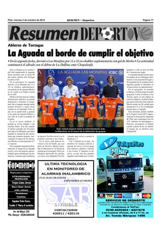 CONTACTENOS
430511 / 420116
INVISIBLEINVISIBLE
ultima tecnologia
en monitoreo de
alarmas inalambrico
FULL DATA TRANSFER
EXPANDIBLE EN REDES
Pilar, viernes 2 de octubre de 2015 RESUMEN • Deportes Página 17
Abierto de Tortugas
La Aguada al borde de cumplir el objetivo
• En la segunda fecha, derrotó a Las Monjitas por 11 a 10 en chukker suplementario con gol de Merlos • La actividad
continuará el sábado con el debut de La Dolfina ante Chapaleufú.
Ayer se disputó en la cancha 6
del club organizador la segunda
fecha (primera por la Zona B)
del torneo Abierto del Tortugas
Country Club.
En el encuentro, La Aguada
derrotó a Las Monjitas por 11 a
10, en chukker suplementario,
con gol de oro deAgustín Merlos
en su vuelta a la Triple Corona
de la AAP.
Desde el primer parcial, ambas
formaciones salieron a la cancha
dispuestas a dominar el juego,
pero fue el equipo naranja quien
golpeó primero y logró sacar
ventaja en el tanteador. Pero su
par, no se quedó atrás y gracias
a dos goles de Agustín Merlos y
uno más de Caset se prendió en
la pelea.
Ya en el tercer chukker, el
partido se volvió trabado y con
muchas faltas. Fue allí cuando
el talento goleador de Toccalino
pesó para Las Monjitas, que había
logrado la ventaja de dos tantos,
hasta que minutos después, nue-
vamente el menor de los herma-
nos Merlos y Caset pusieron el 5
a 5 parcial.
En la segunda mitad del enfren-
tamiento, el juego de La Aguada
creció y tuvo las mejores oportu-
nidades aprovechadas por sus de-
lanteros, mientras que la defensa
Astrada, para volver a acortar la
distancia a 3.
Con 7 minutos en el reloj, los
hombres de naranja salieron a
quemar las naves y con un juego
más ofensivo, salieron a asfixiar
a sus rivales. Y lograron su ob-
jetivo, ya que tras dos grandes
jugadas concretadas por su back,
Solo restará esperar hasta el enfrentamiento ante
la Ellerstina, en el marco de la definición de grupos.
de Ignacio Novillo creció y no le
permitió concretar a sus rivales.
En el sexto, todo parecía fa-
vorecer a los de bordó, que con
goles de Terrera y Merlos estira-
ban la diferencia a 5 al borde de
sentenciar el encuentro. Pero Las
Monjitas aprovechó los penales
a su favor con Alejandro Novillo
quedaron a sólo un gol con falta
de 2 minutos por jugar.
LaAguada intentó resistir, pero
los ataques de Las Monjitas conti-
nuaron y con un penal del lugar, a
30 segundos de la campana final,
lograron igualar el tanteador en
10 para forzar el suplementario.
En el agregado, la paridad
continuó y el buen juego no pudo
progresar. Corría el minuto y fue
Terrera, quien en una réplica se
cortó en solitario y recibió la falta,
que aprovechó muy bienAgustín
Merlos desde las 60 yardas para
sentenciar el 11 a 10 y el trabajado
triunfo para La Aguada.
Este certamen, primer eslabón
de la Triple Corona 2015 organi-
zada por laAsociaciónArgentina
de Polo, que continuará con los
122° Abiertos de Hurlingham y
Palermo, proseguirá el sábado
cuando a partir de las 16, debute
el equipo de La Dolfina ante
Chapaleufú.
 