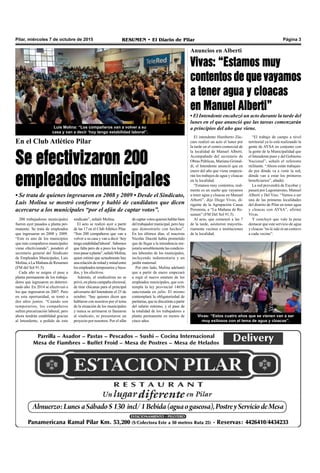Pilar, miércoles 7 de octubre de 2015 RESUMEN • El Diario de Pilar Página 3
En el Club Atlético Pilar
Se efectivizaron 200
empleados municipales
• Se trata de quienes ingresaron en 2008 y 2009 • Desde el Sindicato,
Luis Molina se mostró conforme y habló de candidatos que dicen
acercarse a los municipales “por el afán de captar votos”.
200 trabajadores municipales
fueron ayer pasados a planta per-
manente. Se trata de empleados
que ingresaron en 2008 y 2009.
“Este es uno de los municipios
que más compañeros municipales
viene efectivizando”, ponderó el
secretario general del Sindicato
de Empleados Municipales, Luis
Molina, a La Mañana de Resumen
(FM del Sol 91.5).
Cada año se asigna el pase a
planta permanente de los trabaja-
dores que ingresaron en determi-
nado año. En 2014 se efectivizó a
los que ingresaron en 2007. Pero
en esta oportunidad, se tomó a
dos años juntos. “Cuando son
temporarios, los compañeros
sufren precarización laboral, pero
ahora tendrán estabilidad gracias
al Intendente, a pedido de este
decaptarvotosquierenhablarbien
del trabajador municipal, pero hay
que demostrarlo con hechos”.
En los últimos días, el macrista
Nicolás Ducoté había prometido
que de llegar a la intendencia me-
joraríasensiblementelascondicio-
nes laborales de los municipales,
incluyendo indumentaria y un
jardín maternal.
Por otro lado, Molina adelantó
que a partir de enero empezará
a regir el nuevo estatuto de los
empleados municipales, que con-
templa la ley provincial 14656
sancionada en julio. El mismo
contemplará la obligatoriedad de
paritarias,quesediscutiránapartir
del salario mínimo, y el pase de
la totalidad de los trabajadores a
planta permanente en menos de
cinco años.
sindicato”, señaló Molina.
El acto se realizó ayer a partir
de las 17 en el Club Atlético Pilar.
“Son 200 compañeros que van a
volver a su casa y van a decir ‘hoy
tengoestabilidadlaboral’.Sabemos
que falta pero de a poco los logra-
mospasaraplanta”,señalóMolina,
quien estimó que actualmente hay
unarelacióndemitadymitadentre
los empleados temporarios y beca-
dos, y los efectivos.
Además, el sindicalista no se
privó, en plena campaña electoral,
de tirar chicanas para el principal
adversario del Intendente el 25 de
octubre: “hay quienes dicen que
hablaron con nosotros por el tema
de la situación de los municipales
y nunca se arrimaron ni llamaron
al sindicato, ni presentaron un
proyecto por nosotros. Por el afán
Luis Molina: “Los compañeros van a volver a su
casa y van a decir ‘hoy tengo estabilidad laboral”.
El intendente Humberto Zúc-
caro realizó un acto el lunes por
la tarde en el centro comercial de
la localidad de Manuel Alberti.
Acompañado del secretario de
Obras Públicas, Mariano Grimal-
di, el Intendente anunció que en
enero del año que viene empeza-
rán los trabajos de agua y cloacas
en la localidad.
“Estamos muy contentos, real-
mente es un sueño que vayamos
a tener agua y cloacas en Manuel
Alberti”, dijo Diego Vivas, di-
rigente de la Agrupación Causa
Peronista, a “La Mañana de Re-
sumen” (FM Del Sol 91.5).
Al acto, que comenzó a las 7
de la tarde, asistieron mayorita-
riamente vecinos e instituciones
de la localidad.
Anuncios en Alberti
Vivas: “Estamos muy
contentos de que vayamos
a tener agua y cloacas
en Manuel Alberti”
• El Intendente encabezó un acto durante la tarde del
lunes en el que anunció que las tareas comenzarán
a principios del año que viene.
Vivas: “Estos cuatro años que se vienen van a ser
muy exitosos con el tema de agua y cloacas”.
“El trabajo de campo a nivel
territorial ya lo está realizando la
gente de AYSA en conjunto con
la gente de la Municipalidad que
el Intendente puso y del Gobierno
Nacional”, señaló el referente
militante. “Ahora están trabajan-
do por dónde va a venir la red,
dónde van a estar los primeros
beneficiarios”, añadió.
La red provendrá de Escobar y
pasará por Lagomarsino, Manuel
Alberti y Del Viso. “Vamos a ser
una de las primeras localidades
del distrito de Pilar en tener agua
y cloacas con AYSA”, afirmó
Vivas.
Y concluyó que vale la pena
destacar que este servicio de agua
y cloacas “no le sale ni un centavo
a cada vecino”.
 
