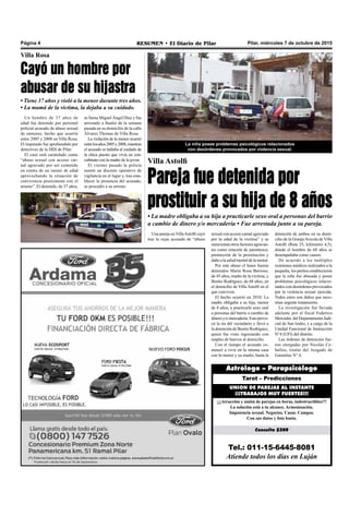 Pilar, miércoles 7 de octubre de 2015RESUMEN • El Diario de PilarPágina 4
Tel.: 011-15-6445-8081
Atiende todos los días en Luján
Consulta $200
¡¡¡Atracción y unión de parejas en horas, indestructibles!!!
La solución está a tu alcance. Armonización.
Impotencia sexual. Negocios. Casas. Campos.
Con sus datos y foto basta.
UNION DE PAREJAS AL INSTANTE
¡¡¡TRABAJOS MUY FUERTES!!!
Tarot – Predicciones
Astrólogo – Parapsicólogo
Villa Astolfi
Pareja fue detenida por
prostituir a su hija de 8 años
• La madre obligaba a su hija a practicarle sexo oral a personas del barrio
a cambio de dinero y/o mercadería • Fue arrestada junto a su pareja.
detención de ambos en su domi-
cilio de la GranjaAvícola de Villa
Astolfi (Ruta 25, kilómetro 4,5),
donde el hombre de 68 años se
desempeñaba como casero.
De acuerdo a los múltiples
exámenes médicos realizados a la
pequeña, los peritos establecieron
que la niña fue abusada y posee
problemas psicológicos relacio-
nados con desórdenes provocados
por la violencia sexual ejercida.
Todos estos son daños que nece-
sitan urgente tratamiento.
La investigación fue llevada
adelante por el fiscal Federico
Mercader, del Departamento Judi-
cial de San Isidro, y a cargo de la
Unidad Funcional de Instrucción
N°4 (UFI) del distrito.
Las órdenes de detención fue-
ron otorgadas por Nicolás Ce-
ballos, titular del Juzgado de
Garantías N° 6.
La niña posee problemas psicológicos relacionados
con desórdenes provocados por violencia sexual.
Una pareja en VillaAstolfi cayó
tras la rejas acusada de “abuso
Un hombre de 37 años de
edad fue detenido por personal
policial acusado de abuso sexual
de menores, hecho que ocurrió
entre 2005 y 2008 en Villa Rosa.
El imputado fue aprehendido por
detectives de la DDI de Pilar.
El caso está caratulado como
“abuso sexual con acceso car-
nal agravado por ser cometido
en contra de un menor de edad
aprovechando la situación de
convivencia preexistente con el
mismo”. El detenido, de 37 años,
Villa Rosa
Cayó un hombre por
abusar de su hijastra
• Tiene 37 años y violó a la menor durante tres años.
• La mamá de la víctima, la dejaba a su cuidado.
se llama Miguel Ángel Díaz y fue
arrestado a finales de la semana
pasada en su domicilio de la calle
Álvarez Thomas de Villa Rosa.
La violación de la menor ocurrió
entrelosaños2005y2008,mientras
el acusado se hallaba al cuidado de
la chica puesto que vivía en con-
cubinato con la madre de la joven.
El viernes pasado la policía
montó un discreto operativo de
vigilancia en el lugar y, tras esta-
blecer la presencia del acusado,
se procedió a su arresto.
sexual con acceso carnal agravado
por la edad de la víctima” y se
mencionan otros factores agravan-
tes como relación de parentesco,
promoción de la prostitución y
daño alasalud mental delamenor.
Por este abuso el lunes fueron
detenidos María Rosa Barroso,
de 45 años, madre de la víctima, y
Benito Rodríguez, de 68 años, en
el domicilio de Villa Astolfi en el
que conviven.
El hecho ocurrió en 2010. La
madre obligaba a su hija, menor
de 8 años, a practicarle sexo oral
a personas del barrio a cambio de
dineroy/omercadería.Estoprovo-
có la ira del vecindario y llevó a
la detención de Benito Rodríguez,
quien fue visto ingresando con
maples de huevos al domicilio.
Con el tiempo el acusado co-
menzó a vivir en la misma casa
con la menor y su madre, hasta la
 