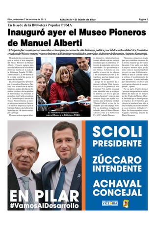 Pilar, miércoles 7 de octubre de 2015 RESUMEN • El Diario de Pilar Página 5
Después de dos postergaciones,
ayer se realizó el acto inaugural
del Museo Pioneros de Manuel
Alberti. El nuevo espacio para
recordar la historia de la localidad
abrió sus puertas en la sede de
la Biblioteca Popular P.U.MA.,
Santa Rita 1073, a 200 metros de
la avenida central de acceso al
centro de la ciudad.
El acto inaugural fue presidido
por el intendente Humberto Zúc-
caro. Tras la bendición de las ins-
talaciones a cargo del diácono Je-
rónimo Martínez, dio las palabras
de bienvenida a los presentes, el
periodista José Cuello, presidente
de la Comisión pro Creación del
Museo. Posteriormente, se entre-
gó un reconocimiento a Zúccaro,
a la edilAna Sequeira y al jefe de
Gabinete Federico deAchával por
la declaración “de interés munici-
pal” del lugar.
El museo será un espacio abier-
En la sede de la Biblioteca Popular PUMA
Inauguró ayer el Museo Pioneros
de Manuel Alberti
•Elespaciofuecreadoporreconocidosvecinosparapreservarlavidahistórica,políticaysocialdeestalocalidad•LaComisión
creadoradelMuseoentregóreconocimientosadistintaspersonalidades,entreellasaldirectordeResumen,AugustoZamarripa.
“Queremos otorgar esta ayuda
para que continúen creciendo de
la misma manera que lo vienen
haciendo. Uno sueña con darle
lo mejor a nuestros hijos, por lo
tanto vamos a necesitar también
invertir en una bibliotecaria.
Desde el área de Cultura vamos
a realizar el nombramiento de
una persona, la más indicada
para transmitirle a los chicos una
explicación coherente de nuestro
pasado”, apuntó.
Por su parte, Cuello destacó
“que esta inauguración se realiza
dentro del marco de los festejos
por los 50 años de ManuelAlber-
ti, localidad que se formó gracias
al impulso de 20 familias que
vinieron a instalarse hace años a
esta localidad; un reconocimiento
a estos primeros pobladores”.
Entre los homenajeados estuvo
Augusto Zamarripa, director de
Diario Resumen.
El Intendente anunció subsidios
para el Museo y la Biblioteca PUMA.
to, interactivo y pluricultural que
contará además con una tarea de
enseñanza para la difusión y se-
lección de materiales entre otras
actividades. “Lo que se busca es
dar forma a la historia de este
pueblo a través de los objetos
y los documentos escritos y fo-
tográficos que han dejado estos
pioneros”, se destacó.
Luego de las palabras de la
docente jubilada Elida Iacurto,
hizo uso de la palabra el Jefe
Comunal. “Un pueblo no puede
tener identidad sino se ocupa de
su historia y es hoy lo que acá
estamos haciendo”, expresó para
anunciar luego una ayuda eco-
nómica para la flamante entidad.
“Manuel Alberti es una de las
ciudades que más empuje tiene.
Por eso decidimos otorgarles un
subsidio, tanto al Museo Manuel
Alberti como a la Biblioteca
P.U.M.A”, añadió Zúccaro.
 