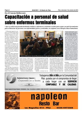 Pilar, miércoles 7 de octubre de 2015RESUMEN • El Diario de PilarPágina 6
En el Concejo Deliberante
Capacitación a personal de salud
sobre enfermos terminales
Desde el 2009 pasaron más de 250 personas por el hogar del Hospice Buen Samaritano.
•Ayer se realizó una jornada destinada a médicos, enfermeros y asistentes sociales para contar con más herramientas
para el bienestar de personas con enfermedades graves y avanzadas, en conjunto con el Hospice Buen Samaritano.
joras informáticas que se están
realizando en el sistema de salud
y que están relacionadas con la
conectividad y con la incorpora-
ción del sistema de digitalización,
lo cual tiene un alto impacto
sobre la atención médica de los
vecinos. Por ahora solamente fue
instado en el Centro de Salud de
Villa Rosa pero se prevé que se
extienda a todos los centros del
municipio.
Por último, desde Salud anun-
ciaron que ya empezó a recorrer
los barrios el Quirófano Móvil
para las mascotas, que se adquirió
a través del aporte de empresas
privadas. Esto permite realizar
más de 40 castraciones por día.
El Municipio organizó en con-
junto con la ONG Hospice Buen
Samaritano una Jornada sobre
Cuidados Paliativos. La activi-
dad, que se desarrolló ayer en
el Concejo Deliberante, estuvo
destinada a médicos, enferme-
ros, asistentes sociales y todo el
personal de las áreas de Salud y
Desarrollo Humano.
“El objetivo es capacitar a los
profesionales que intervienen
en el sistema de salud para que
reciban herramientas que brinden
confort y bienestar en los últimos
momentos de vida”, explicó el
director de Atención Primaria,
Sergio Lorda.
El Hospice Buen Samaritano
tiene por objetivo brindar gratui-
tamente cuidados integrales a per-
sonas con escasos recursos que
atraviesen enfermedades graves
y avanzadas. Desde su creación
en 2009, pasaron más de 250
personas por el hogar a cargo de
Matías Najún.Asimismo, cuentan
con un consultorio en el Hospital
Sanguinetti.
Por otro lado, el secretario de
Salud, PabloAtchabaian, destacó
las últimas actividades realizadas
desde el área de conduce. En
primer término, señaló que se
sigue avanzando con la infraes-
tructura de la segunda etapa de la
construcción del hospital central,
ubicado en el kilómetro 52,5
de Panamericana. Una vez que
comience a funcionar, contará
con residentes de la carrera de
Medicina de la UBA, para espe-
cialidades de alta complejidad.
Asimismo,Atchabaian aprove-
chó la oportunidad para recordar
la sumatoria de un equipo de
rayos y un generador eléctrico al
hospital Falcón. Este generador
proveerá energía al quirófano,
la terapia intensiva neonatal y el
sector con las cien camas que se
incorporaron a principio de año y
que requieren un mayor consumo
de energía.
Además, se destacó las me-
Charla informativa para
quienes deseen ingresar a
la Universidad Austral
La UniversidadAustral brin-
dará la última jornada abierta
del año para todos los que
estén interesados en ingresar
en el ciclo lectivo 2016. La
cita es el 28 de octubre de 16
a 18:30 en el Campus Pilar.
El objetivo, que se conozca
la institución académica, los
planes de estudios disponibles
y la dinámica de enseñanza
entre profesores y estudiantes.
Será para las carreras de
abogacía, administración de
empresas, ciencia política,
comunicación social, contador
público, enfermería, ingeniería
industrial, ingeniería en infor-
mática, medicina, psicología
y relaciones internacionales.
 