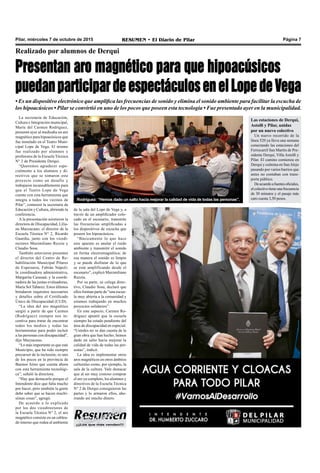 Pilar, miércoles 7 de octubre de 2015 RESUMEN • El Diario de Pilar Página 7
¡¡¡Los que más venden!!!
Realizado por alumnos de Derqui
Presentan aro magnético para que hipoacúsicos
puedanparticipardeespectáculosenelLopedeVega
• Es un dispositivo electrónico que amplifica las frecuencias de sonido y elimina el sonido ambiente para facilitar la escucha de
los hipoacúsicos • Pilar se convirtió en uno de los pocos que poseen esta tecnología • Fue presentado ayer en la municipalidad.
La secretaria de Educación,
Cultura e Integración municipal,
María del Carmen Rodríguez,
presentó ayer al mediodía un aro
magnético para hipoacúsicos que
fue instalado en el Teatro Muni-
cipal Lope de Vega. El mismo
fue realizado por alumnos y
profesores de la Escuela Técnica
N° 2 de Presidente Derqui.
“Queremos agradecer espe-
cialmente a los alumnos y di-
rectivos que se tomaron este
proyecto como un desafío y
trabajaron incansablemente para
que el Teatro Lope de Vega
cuente con esta herramienta que
integra a todos los vecinos de
Pilar”, comenzó la secretaria de
Educación y Cultura, abriendo la
conferencia.
A la presentación asistieron la
directora de Discapacidad, Lilia-
na Mazzacano; el director de la
Escuela Técnica N° 2, Ricardo
Guardia, junto con los vicedi-
rectores Maximiliano Rezzia y
Claudio Sosa.
También estuvieron presentes
el director del Centro de Re-
habilitación Municipal Pilares
de Esperanza, Fabián Nápoli;
la coordinadora administrativa,
Margarita Casusaá; y la coordi-
nadora de las juntas evaluadoras,
María Sol Tabarez. Estos últimos
brindaron requisitos necesarios
y detalles sobre el Certificado
Único de Discapacidad (CUD).
“La idea del aro magnético
surgió a partir de que Carmen
(Rodríguez) siempre nos in-
centiva para tratar de encontrar
todos los medios y todas las
herramientas para poder incluir
a las personas con discapacidad”,
dijo Mazzacano.
“Lo más importante es que este
Municipio, que ha sido siempre
precursor de la inclusión, es uno
de los pocos en la provincia de
Buenos Aires que cuenta ahora
con esta herramienta tecnológi-
ca”, señaló la directora.
“Hay que destacarlo porque el
Intendente dice que falta mucho
por hacer, pero también la gente
debe saber que se hacen muchí-
simas cosas”, agregó.
De acuerdo a lo explicado
por los dos vicedirectores de
la Escuela Técnica N° 2, el aro
magnético consiste en un cablea-
do interno que rodea al ambiente
de la sala del Lope de Vega y, a
través de un amplificador colo-
cado en el escenario, transmite
las frecuencias amplificadas a
los dispositivos de escucha que
poseen los hipoacúsicos.
“Básicamente lo que hace
este aparato es anular el ruido
ambiente y transmitir el sonido
en forma electromagnética; de
esa manera el sonido es limpio
y se puede disfrutar de lo que
se está amplificando desde el
escenario”, explicó Maximiliano
Rezzia.
Por su parte, su colega direc-
tivo, Claudio Sosa, declaró que
ellos forman parte de “una escue-
la muy abierta a la comunidad y
estamos trabajando en muchos
proyectos solidarios”.
En este aspecto, Carmen Ro-
dríguez apuntó que la escuela
siempre ha estado pendiente del
área de discapacidad en especial.
“Ustedes no se dan cuenta de la
gran obra que han hecho; hemos
dado un salto hacia mejorar la
calidad de vida de todas las per-
sonas”, indicó.
La idea es implementar otros
aros magnéticos en otros ámbitos
culturales como, por ejemplo, la
sala de la cultura. Vale destacar
que al ser muy costoso comprar
el aro ya completo, los alumnos y
directivos de la Escuela Técnica
N° 2 de Derqui consiguieron las
partes y lo armaron ellos, aho-
rrando así mucho dinero.
Rodríguez: “Hemos dado un salto hacia mejorar la calidad de vida de todas las personas”.
Las estaciones de Derqui,
Astolfi y Pilar, unidas
por un nuevo colectivo
Un nuevo recorrido de la
línea 520 ya lleva una semana
conectando las estaciones del
Ferrocarril San Martín de Pre-
sidente Derqui, Villa Astolfi y
Pilar. El camino comienza en
Derqui y culmina en SanAlejo
pasando por varios barrios que
antes no contaban con trans-
porte público.
Deacuerdoafuentesoficiales,
elcolectivotieneunafrecuencia
de 30 minutos y el pasaje más
caro cuesta 3,50 pesos.
 