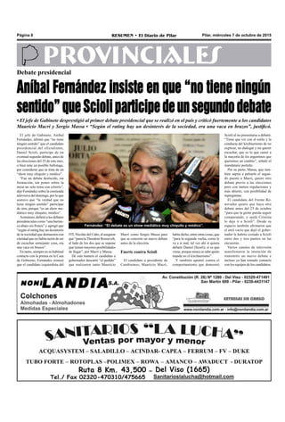 Pilar, miércoles 7 de octubre de 2015RESUMEN • El Diario de PilarPágina 8
PROVINCIALES
El jefe de Gabinete, Aníbal
Fernández, afirmó que “no tiene
ningún sentido” que el candidato
presidencial del oficialismo,
Daniel Scioli, participe de un
eventual segundo debate, antes de
las elecciones del 25 de este mes,
o bien ante un posible ballotage,
por considerar que se trata de un
“show muy chiquito y módico”.
“Fue un debate deslucido, sin
formación, sin poner sobre la
mesa un solo tema con criterio”,
dijo Fernández sobre la contienda
televisiva del domingo, por lo que
sostuvo que “la verdad que no
tiene ningún sentido” participar
de otro, porque “es un show me-
diático muy chiquito, módico”.
Asimismo, definió a los debates
presidenciales como “una barran-
ca abajo sin frenos” y agregó que
“según el rating hay un desinterés
de la sociedad que demuestra con
claridad que no había razón de ser
de escuchar semejante cosa, era
una vaca en brazos”.
En tanto, siempre en su habitual
contacto con la prensa en la Casa
de Gobierno, Fernández ironizó
que el candidato izquierdista del
Macri como Sergio Massa para
que se concrete un nuevo debate
antes de la elección.
Fuerte contra Scioli
El candidato a presidente de
Cambiemos, Mauricio Macri,
había dicho, entre otras cosas, que
“para la segunda vuelta, como le
va a ir mal, tal vez ahí sí quiera
debatir Daniel (Scioli), si es que
viene, porque nunca se sabe quién
manda en el kirchnerismo”.
Y también apuntó contra el
comportamiento que demostró
Debate presidencial
Aníbal Fernández insiste en que “no tiene ningún
sentido”queScioliparticipedeunsegundodebate
• El jefe de Gabinete desprestigió al primer debate presidencial que se realizó en el país y criticó fuertemente a los candidatos
Mauricio Macri y Sergio Massa • “Según el rating hay un desinterés de la sociedad, era una vaca en brazos”, justificó.
Fernández: “El debate es un show mediático muy chiquito y módico”.
FIT, Nicolás del Caño, al asegurar
que “parecíaTheodore Roosevelt,
al lado de los dos que se supone
que tienen mayores posibilidades
de llegar”, por Macri y Massa.
De esta manera el candidato a
gobernador descartó “el pedido”
que realizaron tanto Mauricio
Scioli al no presentarse a debatir.
“Tiene que ver con el estilo y la
conducta del kirchnerismo de no
explicar, no dialogar y no querer
escuchar, que es lo que cansó a
la mayoría de los argentinos que
queremos un cambio”, señaló el
mandatario porteño.
Por su parte, Massa, que tam-
bién aspira a pelearle el segun-
do puesto a Macri, quiere otro
debate previo a las elecciones
pero con menos regulaciones y
más abierto, con posibilidad de
repreguntas.
El candidato del Frente Re-
novador quiere que haya otro
debate antes del 25 de octubre
“para que la gente pueda seguir
comparando, y ojalá Cristina
lo deje ir a Scioli”. Desde su
espacio también afirmaron que
el atril vacío que dejó el gober-
nador le habría costado a Scioli
entre dos y tres puntos en las
encuestas.
Varios canales de televisión
manifestaron la intención de
transmitir un nuevo debate e
incluso ya han tomado contacto
con los equipos de los candidatos.
 