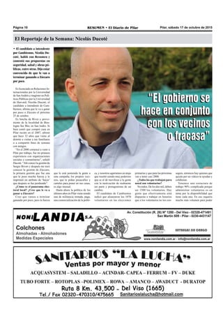 Pilar, sábado 17 de octubre de 2015RESUMEN • El Diario de PilarPágina 10
El Reportaje de la Semana: Nicolás Ducoté
• El candidato a intendente
por Cambiemos, Nicolás Du-
coté, habló con Resumen y
comentó sus propuestas en
seguridad, salud y obras pú-
blicas, entre otras. Dijo estar
convencido de que le van a
terminar ganando a Zúccaro
por poco.
Es licenciado en Relaciones In-
ternacionales por la Universidad
de SanAndrés y magíster en Polí-
ticas Públicas por la Universidad
de Harvard; Nicolás Ducoté, el
candidato a intendente de Cam-
biemos, afirma que le va a ganar
por poco a Zúccaro el próximo
25 de octubre.
Es hincha de River y prove-
niente de la localidad de Bou-
logne Sur Mer, en San Isidro. Si
bien contó que compró casa en
Pilar recién en el 2007, afirmó
que hace 32 años que viene al
distrito a visitar a sus familiares
o a compartir fines de semana
con amigos.
“En el 2000 comencé a venir a
Pilar por trabajo, fue mi primera
experiencia con organizaciones
sociales y comunitarias”, señaló
Ducoté. “Ahí conocí la gestión de
Sergio Bivort y después me tocó
conocer la gestión de Zúccaro,
la primera gestión que fue una
que le puso mucha fuerza y le
imprimió un atributo de ‘hacer’
que después se fue perdiendo”.
¿Cómo ve el panorama elec-
toral local? ¿Cree que le va a
ganar a Zúccaro?
Creo que vamos a terminar
ganando por poco, pero la fuerza
que le está poniendo la gente a
esta campaña, los propios veci-
nos, que te pidan pasacalles y
carteles para poner en sus casas,
es algo inusual.
Hasta ahora la política de los
últimos años en Pilar viene siendo
una de militancia rentada, paga,
una comercialización de la políti-
ca, y nosotros agarramos un atajo
que resultó siendo muy poderoso
que es el de movilizar a la gente
con la motivación de realmente
ser parte y protagonistas de un
cambio.
El candidato de Cambiemos
indicó que alcanzaron los 1070
voluntarios en las elecciones
primarias y que para las próximas
van a tener casi 2000.
¿Todos los que trabajan para
usted son voluntarios?
No todos. De los dos mil, deben
ser 1500 los voluntarios. Hay
gente que efectivamente está
dispuesta a trabajar en horarios
que a los voluntarios no los con-
seguís, entonces hay quienes que
quizás por un viático te ayudan y
colaboran.
Tenemos una estructura de
trabajo 90% complicada porque
administrar voluntarios es un
tema por la disponibilidad que
tiene cada uno. En eso requerís
mucho más volumen para poder
“El gobierno se
hace en conjunto
con los vecinos
o fracasa”
“El gobierno se
hace en conjunto
con los vecinos
o fracasa”
 