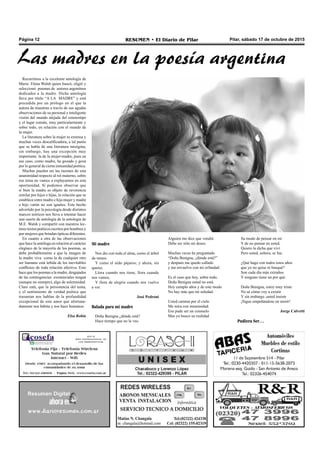 Pilar, sábado 17 de octubre de 2015RESUMEN • El Diario de PilarPágina 12
Recurrimos a la excelente antología de
María Elena Walsh quien buscó, eligió y
seleccionó poemas de autores argentinos
dedicados a la madre. Dicha antología
lleva por título “A LA MADRE” y está
precedida por un prólogo en el que la
autora da muestras a través de sus agudas
observaciones de su personal e inteligente
visión del mundo alejada del estereotipo
y el lugar común, muy particularmente y
sobre todo, en relación con el mundo de
la mujer.
La literatura sobre la mujer es extensa y
muchas veces descalificadora, a tal punto
que se habla de una literatura misógina,
sin embargo, hay una excepción muy
importante: la de la mujer-madre, pues en
ese caso, como madre, ha gozado y goza
por lo general de cierta inmunidad poética.
Muchas pueden ser las razones de esta
unanimidad respecto al rol materno, sobre
ese tema no vamos a explayarnos en esta
oportunidad. Sí podemos observar que
si bien la madre es objeto de reverencia
similar por hijos e hijas, la relación que se
establece entre madre e hija mujer y madre
e hijo varón no son iguales. Este hecho
advertido por la psicología desde distintos
marcos teóricos nos lleva a intentar hacer
una suerte de antología de la antología de
M.E. Walsh y compartir con nuestros lec-
tores textos poéticos escritos por hombres y
por mujeres que brindan ópticas diferentes.
En cuanto a otra de las observaciones
que hace la antóloga en relación al carácter
elegíaco de la mayoría de los poemas, se
debe probablemente a que la imagen de
la madre viva como la de cualquier otro
ser humano está teñida de los inevitables
conflictos de toda relación afectiva. Esto
hace que los poemas a la madre, desgajados
de las contingencias existenciales tengan
(aunque no siempre), algo de solemnidad.
Claro está, que la persistencia del tema,
y el sentimiento de verdad poética que
trasuntan nos hablan de la profundidad
excepcional de este amor que afortuna-
damente nos habita y nos hace humanos.
Elsa Robin
Mi madre
Nos dio con toda el alma, como el árbol
da ramos
Y como el nido pájaros; y ahora, sin
querer,
Llora cuando nos tiene, llora cuando
nos vamos,
Y llora de alegría cuando nos vuelve
a ver.
José Pedroni
Balada para mi madre
Doña Benigna ¿dónde está?
Hace tiempo que no la veo.
Alguien me dice que vendrá
Debe ser sólo mi deseo.
Muchas veces he preguntado
“Doña Benigna, ¿dónde está?”
y después me quedo callado
y me envuelvo con mi orfandad.
Es el caso que hoy, sobre todo,
Doña Benigna usted no está.
Hoy cumplo años y de este modo
No hay más que mi soledad.
Usted camina por el cielo
Me mira con inmensidad.
Eso pude ser un consuelo
Mas yo busco su realidad
Su modo de pensar en mí
Y de no pensar en usted.
Quiero la dicha que viví
Pero usted, señora, se fue.
¿Qué hago con todos estos años
que yo no quise ni busqué?
Son cada día más extraños
Y ninguno tiene un por qué.
Doña Benigna, estoy muy triste
No sé cómo voy a existir
Y sin embargo ,usted insiste
¡Sigue empeñándose en morir!
Jorge Calvetti
Pudiera Ser…
Las madres en la poesía argentina
 