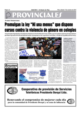 Pilar, sábado 17 de octubre de 2015RESUMEN • El Diario de PilarPágina 14
PROVINCIALES
Cooperativa de provisión de Servicios
Telefónicos Presidente Derqui Ltda.
Renovando el compromiso de mejorar cada día
para la comunidad de Presidente Derqui y su zona de influencia
Redacción y talleres gráficos:
San Martín 128 – Pilar
Tel. 0230-4430868
www.diarioresumen.com.ar
redaccion@diarioresumen.com.ar
publicidad@diarioresumen.com.ar
Propietario: Augusto Zamarripa
Director: Augusto Zamarripa
Codirector: Matías Zamarripa
Fundado el 1ª de marzo de 1961
por Don Osvaldo García
Registro propiedad Intelectual
Diario Resumen: 850069
El Diario de Pilar: 903094
Avance bonaerense
Promulgan la ley “Ni una menos” que dispone
cursos contra la violencia de género en colegios
•EstainiciativaimpulsadaporSciolijuntoalministrodeJusticiaRicardoCasal,establecequelosinstitutosdeformacióndependientes
del Poder Ejecutivo Provincial deberán incluir el programa en las respectivas currículas, a 30 días de la publicación de la ley.
Además todas las parejas que
soliciten contraer matrimonio,
deberán capacitarse en el progra-
ma “Ni una Menos”, en forma
virtual o presencial; a través de
módulos que elaborará la Direc-
ción Provincial del Registro de
las Personas.
La iniciativa debe ser requisito
fundamental para que el futuro
matrimonio comprenda la dis-
tribución de roles desde la pers-
pectiva de género, conozcan sus
derechos, deberes y obligaciones
para con el otro u otra, y así evi-
tar situaciones de violencia en el
ámbito familiar.
La currícula se estructura sobre
los conceptos de perspectiva de
Todas las parejas que soliciten contraer matrimonio,
deberán capacitarse en el programa “Ni una Menos”.
El gobernador Daniel Scioli
promulgó el pasado miércoles la
ley “Ni una menos”, que dispone
la realización de cursos de forma-
ción obligatoria en perspectiva de
género, derechos de las mujeres
y erradicación de la violencia,
en todos los ámbitos del Estado
Provincial, en todas las escuelas
y para aquellas parejas que estén
por casarse.
Esta iniciativa impulsada por
Scioli junto al ministro de Jus-
ticia Ricardo Casal, establece
que los institutos de formación
dependientes del Poder Ejecuti-
vo provincial deberán incluir el
programa en las respectivas currí-
culas, a 30 días de la publicación
de la ley.
La Dirección General de Cultu-
ra y Educación será la autoridad
de aplicación del diseño curricular
del programa para todos los nive-
les de enseñanza, con cursos que
serán dictados durante la primera
semana de junio de cada año, a
partir de 2016. La fecha es para
recordar la masiva movilización
ciudadana que en las principales
ciudades del país se realizó el 3 de
junio de este año para reclamar el
fin de los femicidios.
género, derechos de las mujeres
y erradicación de la violencia,
los que serán desarrollados en
módulos con una carga horaria
total no inferior a 6 horas cátedra.
El texto de la ley invita además
a los municipios, colegios profe-
sionales, consejos profesionales y
asociaciones profesionales y sin-
dicales a adherir a la normativa.
El objetivo del programa es
reducir los índices de violencia
de género, y para esto es fun-
damental que los derechos sean
conocidos por toda la sociedad
desde la escuela misma.
Aníbal se mostró
preocupado por
suspensiones laborales
El jefe de Gabinete, Aní-
bal Fernández, manifestó su
“preocupación” ante algunas
suspensiones de trabajadores
metalúrgicos en el sector au-
tomotriz y anticipó que en el
Gobierno, junto a empresarios
y sindicalistas, se están bus-
cando las “alternativas para
que eso no suceda”.
“En el caso de la provincia
es un tema que me preocupa y
mucho, porque tenemos seis
de las terminales; es un tema
que debe resolverse”, dijo
Fernández al hablar en Casa
de Gobierno.
 