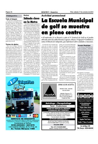Página 16 RESUMEN • Deportes Pilar, sábado 17 de octubre de 2015
JOSE LUIS ACEÑA
PRODUCTOR - ASESOR
DE SEGUROS
Hipólito Yrigoyen 271
Tel. 0230-4420111/27713
Paseo Comercial Bianea
Ciudad del Pilar
Tel.: 011-15-6445-8081
Sábado y domingo atiende en Luján
Consulta $200
De la Coca Cola 3 cuadras a la derecha
NUEVO HORARIO: Lunes de 9 a 15 hs.
EN PILAR LAMADRID 1571
¡¡¡Atracción y unión de parejas en horas, indestructibles!!!
La solución está a tu alcance. Armonización.
Impotencia sexual. Negocios. Casas. Campos.
Con sus datos y foto basta.
UNION DE PAREJAS AL INSTANTE
¡¡¡TRABAJOS MUY FUERTES!!!
Tarot – Predicciones
Astrólogo – Parapsicólogo
Actividad promocional
La Escuela Municipal
de golf se muestra
en pleno centro
• El miércoles 21 se llevará a cabo el 3º Festival de Golf en el predio
ubicado entre las calles Paraná, Lagrave, Rosas e Yrigoyen • También se
suma el Rincón de Adopción, que informará sobre cuidados a mascotas.
El miércoles de la semana que
viene por la tarde, la Escuela
Municipal de Golf se instalará
por unas horas en el centro de
la ciudad de Pilar ya que los
profesores del espacio gratuito
que depende de la subsecretaría
de Deportes comunal y algunos
de sus alumnos llevarán adelante
una jornada de promoción de la
actividad en el terreno cercado
por las calles Paraná, Pedro La-
grave, Juan Manuel de Rosas e
Hipólito Yrigoyen.
Será la tercera oportunidad en
que se efectúe una acción promo-
cional de esta envergadura y será
encabezada por los profesores
Eladio López y Néstor Donkin,
quienes desde hace casi dos años
están al frente del proyecto que
se lleva a cabo en las cancha del
Medal Country Club.
“La idea es difundir lo que es el
golf en Pilar, la propuesta de De-
portes con la Escuela Municipal
de golf y queremos promocionar-
lo”, contó López, quien destacó
que la idea es que “se acerquen
todos los vecinos que así lo de-
seen, grandes y chicos, para tirar
algunos tiros y emparentarse con
el golf”.
“Nuestro propósito es que
aprendan a jugar divirtiéndose,
que para nosotros es el prin-
cipal objetivo aunque no se
deja de lado la seriedad de la
práctica”, amplió el entrenador.
“Le seguiremos presentando a
los chicos un deporte apasio-
nante, que ya hace un tiempo
se ha sumado a la lista de que
la Municipalidad acerca a la
comunidad de manera gratui-
ta”, agregó.
El 2º Festival de Golf organi-
zado por la Escuela Municipal
comenzará a las 15 y se extenderá
hasta las 17 y habrá un refrigerio
para quienes se acerquen.
A diferencia de oportunidades
anteriores, en esta oportunidad
se sumará el Rincón de Adop-
ción. "La gente de amor animal
va a armar corralitos para que
la gente que lo desee lleve los
perros y gatos que encontraron y
no pueden tener en sus viviendas.
También se dará información
sobre cuidados de alimentación y
la importancia de la castración”,
informó López.
Todo el básquet
Por una nueva fecha del torneo
de inferiores de la Zárate-Cam-
pana hoy desde las 10 chocarán
Ciudad de Campana-Atlético,
Derqui-CADU y Sportivo-In-
dependiente de Zárate. Primera:
Por la 5º fecha de la zona “B”
del Clausura de Primera, mañana
a las 19 jugarán Escobar “B”-
Derqui y a las 20 lo harán Raver-
Atlético. Femenino: Mañana en
Capilla y por una nueva jornada
del Clausura zarateño se medirán
Unión de Del Viso-Muni Pilar a
partir de las 18.30.
Torneo de ajedrez
Hoy en el colegio Nuestra
Señora de Lujan, ubicado en la
calle María Cabezas 1143, se
desarrollará un nuevo torneo de
ajedrez organizado por la Escue-
la Municipal destinado a niños y
adolescentes que tendrá inscrip-
ción completamente gratuita. La
actividad comenzará a las 10.
Los intervinientes se dividirán
en categorías de acuerdo al
grado escolar y habrá una cate-
goría final que será para quienes
cursan el nivel Secundario en la
que militarán los chicos de 12
a 18 años. La participación es
abierta y completamente gra-
tuita y habrá medallas para los
tres primeros ubicados en cada
categoría.
Hockey
Sábado clave
en la Metro
Este fin de semana continuará la
disputa de los diferentes torneos
que organiza la Asociación Ama-
teur Argentina de Hockey y los
conjuntos de Pilar deberán afron-
tarencuentrosdealtacomplejidad.
Por la Primera “A”, Belgrano
“A” será visitante de Náutico Ha-
coaj, en tanto por la zona 1 de la
Primera “D” se dará el cruce local
entre Belgrano “B” y San Patricio
“A”. La acción de la zona 2 de esa
categoría tendrá a Deportiva Fran-
cesa “A” jugando en casa contra
Ciudad de Buenos Aires “C” y
a Champagnat “A” visitando a
Lomas “D”. Sociedad Hebraica
jugará en su cancha de Ruta 8
contra Country Banco Provincia,
por la zona 3 de la Primera “E”.
La Primera “F” disputará la
última fecha de su extensa etapa
regular. En la zona 1, San Patricio
“C” se las verá de local con Hur-
ling “C”, por la zona 5 Belgrano
“C” actuará lejos de su cancha
contra Pueyrredón “B”, mientras
que por la zona 6, San Patricio
“B” cotejará fuerzas con SIC
“D” y el ascendido Los Pinos irá
contra San Fernando “D” en su
reducto de La Lonja. Finalmente,
por la zona 7 se enfrentarán Ar-
senal-Deportiva Francesa “B” y
Champagnat “B”-Vicente López.
Polideportivo
Escuela Municipal
La Escuela Municipal de
Golf es gratuita y funciona
todos los miércoles de 15 a 17
en las instalaciones del Medal
Country Club, urbanización
situada a la altura del kiló-
metro 10 de la Ruta Nº 34,
el viejo camino a Luján. Los
profesores son Eladio López
y Néstor Donkin. Los intere-
sados deben presentarse en ese
lugar o previamente consultar
en la subsecretaría de Deportes
municipal, ubicada en Bolí-
var 389 o llamar al teléfono
(0230)-4426567.
 