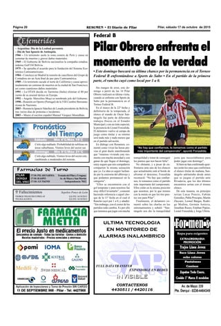 Pilar, sábado 17 de octubre de 2015RESUMEN • El Diario de PilarPágina 20
Farmacias de Turno
PILAR
DERQUI
DEL VISO
17/10:PILARFARMA TratadodelPilaryUruguay
17/10: RASPO Av. de Mayo y San Martín
17/10: GUTKIND Independencia 7032
Federal B
Pilar Obrero enfrenta el
momento de la verdad
• Este domingo buscará su última chance por la permanencia en el Torneo
Federal B enfrentándose a Sports de Salto • En el partido de la primera
parte, el rancho cayó como local por 1 a 0.
Casa Ponce de León
 Fallecimientos
JORGE FRANCISCO PRELAT Q.E.P.D. 16/10/2015
ELISAACOSTA Q.E.P.D. 16/10/2015
Sepelios Ponce de León
Sin margen de error, este do-
mingo a partir de las 16 Pilar
Obrero realizará su última visita,
cuando se enfrente con Sports de
Salto por la permanencia en el
Torneo Federal B.
En el marco de la 22º fecha y
definitoria de la temporada, el
elenco al mando de Oscar San-
tángelo fue parte de diferentes
trabajos físicos en el Estadio
Municipal y con un tinte especial,
la presencia de Lionel Fonzalida.
El delantero vuelve al campo de
juego como titular y su retorno
será nada más y nada menos que
en el partido salvación.
En diálogo con Resumen, co-
mentó como viven las horas pre-
vias al gran duelo manifestando
que “estamos viviendo este mo-
mento con mucha ansiedad y con
ganas de que llegue el domingo,
estoy seguro que mis compañeros
comparten la misma sensación
que yo. La idea es seguir luchan-
do por la camiseta del albirrojo y
que podamos permanecer en la
categoría”.
“Ellos se encontraron con el
gol temprano y para nosotros fue
muy difícil levantarlo”, comentó
haciendo referencia a aquel cho-
que de la 11º fecha en el cual el
Rancho cayó por 1 a 0, y añadió:
“Sin embargo, con el correr de los
partidos todo cambia. Es por ello
que tenemos que jugar con mucha
tranquilidad y tratar de conseguir
los puntos que nos hacen falta”.
No obstante, y a pesar de en-
frentarse ante uno de los elencos
que actualmente está al borde de
afrontar el descenso, Fonzalida
reconoció: “No hay que confiar-
nos, lo tomamos como el partido
más importante del campeonato.
Ellos están en la misma posición
que nosotros, por lo que iremos
con la mente en que los tres pun-
tos son para Pilar”.
Finalmente, el delantero co-
mentó sobre las charlas en los
entrenamientos y señaló: “San-
tángelo nos dio la tranquilidad
CONTACTENOS
4430511 / 4420116
INVISIBLEINVISIBLE
ultima tecnologia
en monitoreo de
alarmas inalambrico
FULL DATA TRANSFER
EXPANDIBLE EN REDES
justa que necesitábamos para
poder jugar este domingo”.
Si bien no han confirmado quie-
nes serán los once que conformen
el elenco titular de mañana, San-
tángelo adelantaba desde antes
que se juegue el partido ante
Rivadavia, que los dos últimos
encuentros serían con el mismo
elenco.
De esta manera, en principio
serían Lucas Ponzio, Fabián
González, Pablo Procopio, Martín
Zúccaro, Leonel Bargas, Rodri-
go Medina, Germán Amieva,
Jonathan Russo, Esteban Pipino,
Lionel Fonzalida y Jorge Ubiría.
– Argentina: Día de la Lealtad peronista
– Día de San Ignacio de Antioquía.
1966 – Un terremoto asola la zona costera de Perú y causa un
centenar de muertos y graves daños materiales.
1969 – El Gobierno de Bolivia nacionaliza la compañía estadou-
nidense Gulf Oil Bolivia.
1975 – Se aprueba el acuerdo para la fundación del Sistema Eco-
nómico Latinoamericano.
1984 – Concluye en Madrid la reunión de cancilleres del Grupo de
Contadora sin un Acta final de paz para Centroamérica.
1989 – Un terremoto sacude el norte de California y causa aproxi-
madamente un centenar de muertos en la ciudad de San Francisco,
así como cuantiosos daños materiales.
1991 – La OTAN decide en Taormina (Italia) eliminar el 80 por
ciento de su arsenal táctico en Europa.
1992 – Angola: Marcelino Moço es nombrado jefe del Gobierno.
1998 – Reunión en Oporto (Portugal) de la VIII Cumbre Iberoame-
ricana de Naciones.
2003 – Renuncia Ignacio Sánchez de Losada presidente de Bolivia,
tras varios días de protestas e incidentes.
2003 – Muere el escritor español Manuel Vázquez Montalbán.
“No hay que confiarnos, lo tomamos como el partido
más importante del campeonato”, apuntó Fonzalida.
Jueves Mín 15°C/Máx 26°C
Domingo Mín 9°C/Máx 21°C
Cielo algo nublado. Probabilidad de neblinas en
áreas suburbanas. Vientos leves del sector sur.
Cielo algo nublado. Vientos leves del sector este,
cambiando a moderados del noreste.
Sábado Mín 4°C/Máx 19°C
 