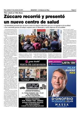 Pilar, sábado 17 de octubre de 2015 RESUMEN • El Diario de Pilar Página 5
El intendente Humberto Zúcca-
ro recorrió ayer por la mañana un
nuevo centro de salud en el barrio
El Manzanar, en Villa Rosa, que
ya lleva funcionando hace una
semana.
“Esto no es una inauguración,
es hablar un poquitito, un reco-
rrido”, dijo el Intendente en su
discurso. “Y si mañana se enojan
y dicen que esto fue una inaugu-
ración, que se enojen”, sostuvo.
En la recorrida, el Jefe Co-
munal estuvo acompañado por
el jefe de Gabinete, Federico de
Achával; el secretario coordina-
dor de Servicios Comunitarios,
Santiago Laurent; el secretario
coordinador de Espacio Público,
Luis Bonfante; el secretario de
Salud, Pablo Atchabahian; y
los concejales Nicolás Darget y
Guillermina Sánchez.
Zúccaro agradeció en nombre
de Villa Rosa tanto al concejal
Darget, porque fue quien impulsó
el proyecto en el Concejo Deli-
berante, y a los dos empresarios
que colaboraron con la cesión
del terreno, los materiales y la
construcción del centro.
“Esto es posible gracias a que
existen empresarios con responsa-
bilidad social empresaria, empre-
sarios que dejan de sus ganancias
la posibilidad de que cada uno
de los barrios de las localidades
puedan seguir creciendo”, señaló
Zúccaro. “Yqué mejor que sea un
centro de salud”, añadió.
Este nuevo centro, que es el
segundo en Villa Rosa, cuenta
con un sillón odontológico, con-
sultorios de clínica médica y de
pediatría, enfermería, farmacia,
vacunatorio, administración y
una cómoda sala de espera. Está
ubicado sobre la calle Camus, es-
quina Saavedra Lamas, del barrio
El Manzanar.
“Creemos que este es un buen
servicio que incorporamos al
sistema de salud, para llegar ya a
los 30 centros de salud que tene-
mos en el sistema de Pilar”, dijo
Pablo Atchabahian, secretario de
Salud municipal a “La Mañana
de Resumen” (FM Del Sol 91.5).
Este nuevo centro estará bajo
la coordinación de Salvador Jac-
obsen y la dirección de Atención
Primaria será dirigida por Sergio
Lorda. “La atención es de lunes
a viernes de 7 a 18 y los días
sábados a la mañana”, informó
Atchabahian, quien luego aclaró
que la guardia de 24 horas no se
ofrece en el nuevo centro sino en
la sala tradicional de Villa Rosa.
“Para mí, y nadie me puede
refutar, el orgullo que es tener hoy
la sala de Villa Rosa”, señaló el
Más salud en Villa Rosa
Zúccaro recorrió y presentó
un nuevo centro de salud
• El Intendente presentó ayer un nuevo centro de salud en Villa Rosa que ya es el segundo en la localidad.
• Fue construido gracias al trabajo conjunto entre el Municipio y varias empresas de la localidad.
Zúccaro: “Esto es posible gracias a los empresarios con
responsabilidad social que hacen crecer a los barrios”.
Intendente. “Hoy podemos decir
orgullosamente, a pesar de que
nos falta mucho, que tenemos una
sala que es el orgullo de los treinta
centros de salud”, aseguró.
En este sentido Zúccaro indicó
que si se sigue creciendo de esta
manera, los habitantes lo van a
agradecer. “No importa quién
lo hizo, lo importante es que los
chicos y los abuelos puedan venir
aquí y cuenten con una atención
rápida”, destacó.
El concejal Nicolás Darget fue
quien estuvo a cargo de llevar el
proyecto adelante desde el primer
momento.
“Por iniciativa del Intendente,
que nos dio la posibilidad, hemos
trabajado con diferentes empresas
de la localidad de Villa Rosa para
poder lograr este segundo centro
de salud”, dijo Darget a “La
Mañana de Resumen” y apuntó
que una de las empresas que más
colaboró con los materiales y
construcción fue Reserva de la
Tierra S.A.
 