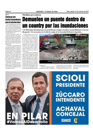 Pilar, sábado 17 de octubre de 2015RESUMEN • El Diario de PilarPágina 8
El Municipio, a través de
la secretaría de Obras y Ser-
vicios Públicos dependiente
de la Secretaría Coordinadora
de Espacio Urbano, procedió
en las últimas horas a demo-
ler un puente sobre el arroyo
Burgueño con la intención de
asegurar que el agua circule
con mayor facilidad. Además,
según afirmaron los funcio-
narios, el mismo no estaba en
condiciones.
La construcción se encontraba
sobre el arroyo Burgueño, dentro
del Club de Campo Sociedad
HebraicaArgentina. En un comu-
nicado, expresaron que “además
de no contar con las condiciones
técnicas necesarias, no cumplía
con las dimensiones mínimas
establecidas para permitir el libre
escurrimiento de las aguas”, por
lo que era considerado un ele-
mento entorpecedor ante posibles
Medidas preventivas
Demuelen un puente dentro de
un country por las inundaciones
• El Municipio determinó que no permitía que el agua circulara con facilidad por el arroyo
Burgueño • Se encuentra en el club de campo de la Sociedad Hebraica Argentina.
La construcción se encontraba sobre el arroyo Burgueño,
dentro de la Sociedad Hebraica Argentina.
cuenta con el apoyo del personal
de la Dirección Provincial de
Hidráulica.
inundaciones.
Asimismo, la tarea se encuen-
tra dentro del plan de limpieza
y mejora que se está llevando
adelante en los arroyos que cursan
el partido de Pilar, que a su vez
HCD
Convocan una
SesiónExtraordinaria
paraelpróximolunes
En la jornada de ayer, el Hono-
rable Concejo Deliberante con-
vocó una Sesión Extraordinaria,
que se realizará el próximo lunes
19 de octubre, desde las 11, en la
sede administrativa ubicada en la
calle San Martín 972.
Entre los puntos a tratar, se
encuentra el proyecto de comuni-
cación encabezado por el Bloque
Justicialista sobre un pedido de
informes al Gobierno de la Ciu-
dad por las pautas publicitarias
que generaron controversia en los
últimos días.
Asimismo, se buscará declarar
“de interés municipal” la Novena
Maratón de Del Viso y el Primer
Encuentro Regional de Murgas,
se dará lugar a una ordenanza
presentada por el Juzgado de
Faltas Nº 2 para crear un sistema
de postes en mal estado y se
tratará una posible modificación
del recorrido de la Línea 511
de colectivos, presentada por el
Frente para la Victoria.
Por último, se tratará un expe-
diente de la secretaría de Desa-
rrollo respecto de la Escrituración
Ley 10.830, y la modificación de
la Ordenanza 56/13.
 
