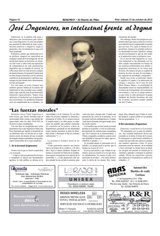 Pilar, sábado 31 de octubre de 2015RESUMEN • El Diario de PilarPágina 12
Intelectual, es la palabra más justa y
abarcativa que encontramos para referir-
nos a José Ingenieros. Es esta una palabra
que presenta la dificultad de tener conno-
taciones positivas o negativas según el
momento y las circunstancias en que se la
haya empleado.
Podríamos señalar que Intelectual no es
un profesor, tampoco un especialista en
cualquier campo de la investigación. Ser un
intelectual supone un horizonte de intere-
ses más vasto y sobre todo una aspiración
de independencia de todo pensamiento
dogmático que se empeña en teorizar, en
reflexionar sobre los más diversos campos
de interés humano. En general el intelectual
no tiene buenas relaciones con los sistemas
totalitarios de pensamiento o políticos que
siempre los han mirado mal o directamente
los han perseguido.
Por otra parte en estos tiempos hay
también quienes hablan de la muerte del
intelectual en una sociedad cuya comple-
jidad exige cada día más de profesionales
altamente especializados. Según estas
opiniones, el intelectual con su aspiración
universal frente a los problemas humanos
sería un simplificador de la realidad y un
José Ingenieros, un intelectual frente al dogma
Sermones laicos llamó Ingenieros a
estos textos, que fueron reunidos bajo el
mencionado título común y que habían ido
apareciendo entre los años 1918-1923 en
diversas revistas estudiantiles.
Con este libro se completaba una visión
panorámica de lo que Ingenieros llama una
ética funcional que supone el desarrollo de
un idealismo ético en función de la expe-
riencia social, de manera tal que no puede
deningunamaneraconfundirseconlosprin-
cipios inamovibles de la vieja metafísica.
I . De la juventud (fragmentos)
Jóvenessonlosquenotienencomplicidad
con el pasado.
“...Cada vez que una generación envejece
y reemplaza su ideario por bastardeados
apetitos, la vida pública se abisma en la
inmoralidad y en la violencia. En esa obra
deben los jóvenes empuñar la Antorcha y
pronunciar el Verbo. Es su misión renovar
el mundo moral y en ellos ponen su espe-
ranza los pueblos que anhelan ensanchar
los cimientos de la justicia. Libres de
dogmatismos, pensando en una humanidad
mejor, pueden aumentar la parte de felici-
dad común y disminuir el lote de comunes
sufrimientos.” (...)
La juventud es levadura moral de los
pueblos.
“Cada generación anuncia una aurora
nueva, la arranca de la sombra (...) Si mira
alto y lejos es fuerza creadora. Aunque no
alcance a cosechar los frutos de su siembra,
tiene segura recompensa en la sanción de la
posteridad. (...) Cada generación abre las
alas adonde las ha cerrado la anterior, para
“Las fuerzas morales”
volar más lejos, siempre más. Cuando una
generación las cierra en el presente, no es
juventud: sufre de senilidad precoz. Cuando
vuela hacia el pasado está agonizando; peor,
ha nacido muerta.
Los hombres que no han tenido juventud
piensan en el pasado y viven en el presente,
persiguiendo las satisfacciones inmediatas
que son el premio de la domesticidad.(...)
Tristes, resignados, escépticos, acatan como
una fatalidad el mal que los rodea, aprove-
chándolo si pueden (...)
La juventud aduna el entusiasmo por el
estudio y la energía para la acción, que se
funden en el gozo de vivir.
El joven que piensa y que trabaja es op-
timista; acera su corazón a la vez que eleva
su entendimiento. No conoce el odio, ni le
atormenta la envidia (...) Se siente dichoso
entre la dicha de los demás. Ríe, canta,
juega, ama, sabiendo que el hado es siem-
pre propicio a quien confía en sus propias
fuerzas generadoras .”(...)
II Del entusiasmo (fragmentos)
Entusiasta y osada ha de ser la juventud.
“El entusiasmo era ya para los platóni-
cos, una exaltada inspiración divina que
encendía en el ánimo el deseo de lo mejor.
El entusiasmo es salud moral; embellece el
cuerpo más que todo otro ejercicio; prepara
una madurez optimista y feliz. El joven
entusiasta corta las amarras de la realidad
y hace converger su mente hacia un ideal;
sus energías son puestas en tensión por la
voluntad y aprende a conseguir la quimera
soñada. Olvida las tentaciones egoístas
que empiezan en la prudencia y acaba en la
cobardía (...)”.
remanente del pasado.
Sin embargo, desde otra perspectiva po-
dríamos decir que nunca como hoy existe la
necesidad de hacer comprensible el mundo
que nos toca vivir, pues no bastan los es-
pecialistas, tampoco los grandes archivos.
La humanidad necesita significar aunque
sea provisoriamente lo que de otro modo
se le aparecería como un peligroso caos.
En el caso de José Ingenieros su voca-
ción intelectual se fue afirmando con los
años cuando trascendiendo los límites de
sus intereses profesionales (era médico y
psiquiatra) incursiona en los temas más
diversos. De manera tal que se ocupará de
historia, de ética, de arte, de sociología y
por supuesto de psicología y psiquiatría.
Desde muy joven su particular talento
le significó el respeto y la admiración de
colegas y maestros, tal el caso de José
María Ramos Mejía y la posibilidad de
desempeñar tareas de responsabilidad, en
el terreno de la psiquiatría y de la docencia
universitaria y aún en el campo político;
ya que como se sabe perteneció al grupo
fundador del Partido Socialista, del cual
fue el primer secretario cuando contaba
tan sólo 18 años.
 
