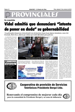 Pilar, sábado 31 de octubre de 2015RESUMEN • El Diario de PilarPágina 14
PROVINCIALES
Cooperativa de provisión de Servicios
Telefónicos Presidente Derqui Ltda.
Renovando el compromiso de mejorar cada día
para la comunidad de Presidente Derqui y su zona de influencia
Redacción y talleres gráficos:
San Martín 128 – Pilar
Tel. 0230-4430868
www.diarioresumen.com.ar
redaccion@diarioresumen.com.ar
publicidad@diarioresumen.com.ar
Propietario: Augusto Zamarripa
Director: Augusto Zamarripa
Codirector: Matías Zamarripa
Fundado el 1ª de marzo de 1961
por Don Osvaldo García
Registro propiedad Intelectual
Diario Resumen: 850069
El Diario de Pilar: 903094
Roberto Baradel, el titular de
Suteba, el gremio docente más
importante, le advirtiera que no
tolerarán que aplique en provincia
el modelo educativo que llevó
adelante el PRO en el gobierno
de la Capital Federal.
En ese plano, reiteró a los
docentes que “la agenda va a
superar la paritaria”. Y que se
va a centrar en “cómo hacer para
mejorar los sistemas de evalua-
ción y los contenidos”. Habló de
“generar un proceso virtuoso que
lleve a recuperar matrícula pú-
blica”, porque “el eje de la edu-
“Siento la convicción y la firmeza necesarias para poner
los límites donde los tenga que poner”, alertó Vidal.
La gobernadora bonaerense
electa, María Eugenia Vidal,
advirtió el pasado jueves que va
a “denunciar” a quienes busquen
poner en duda su gobernabilidad,
además de mostrarse preocupada
por la situación financiera que
heredará de la administración de
Daniel Scioli, sobre la que dijo
que tiene estimaciones que “no
son para nada optimistas”.
“Siento la convicción y la
firmeza necesarias para poner
los límites donde los tenga que
poner y para dar las batallas que
tenga que dar”, alertó la actual
vicejefa de Gobierno de la Ciudad
y subrayó: “Si siento que alguien
quiere poner en duda la gober-
nabilidad, lo voy a denunciar”.
cación tienen que ser los chicos”.
A poco de comenzar las reunio-
nes para avanzar en la transición
con funcionarios del actual go-
bierno provincial, que tienen al
Presupuesto para el año próximo
como una de las cuestiones más
urgentes, Vidal se mostró pe-
simista respecto de la herencia
económica que recibirá de Scioli.
“Nuestros equipos están avan-
zando, vamos a ver qué papeles
muestran”, dijo Vidal sobre las
conversaciones con el sciolis-
mo. Ayer, quien probablemente
sea su ministro de Economía,
Hernán Lacunza, había estima-
do en 15 mil millones de pesos
el déficit para este año, una
cifra que rechazan en el entor-
no de la ministra de Economía
provincial, Silvina Batakis.
De ahí la referencia de Vidal
a los “papeles” que quiere ver
antes de sentar una postura
definitiva. De todos modos, ad-
virtió que en este plano “nuestras
estimaciones no son para nada
optimistas”. De todos modos
insistió en que “vamos a ver a
medida que se empiece a avan-
zar. Nosotros creemos que puede
haber un déficit”. En ese plano,
Vidal reiteró que la provincia fue
tratada de modo “muy injusto”
en materia de coparticipación
de fondos.
En transición
Vidal admitió que denunciará “intento
de poner en duda” su gobernabilidad
• La gobernadora bonaerense electa formuló esas declaraciones luego de que algunos intendentes, como el de
Ensenada, Mario Secco, dijeran que estiman que tendrá dificultades para gobernar.
Vidal formuló esas declaraciones
luego de que algunos intendentes,
como el de Ensenada, Mario
Secco, dijeran que estiman que
tendrá dificultades para gobernar.
Y también horas después de que
 
