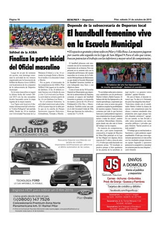 Pilar, sábado 31 de octubre de 2015RESUMEN • DeportesPágina 18
Depende de la subsecretaría de Deportes local
El handball femenino vive
en la Escuela Municipal
•ElespacioesgratuitoytienesedesenPilaryVillaRosa.Lasmayoresjugaron
por cuarto año seguido en la Liga de San Miguel • Para el año que viene,
buscanpotenciareltrabajoconlasinferioresymayorniveldecompetencias.
El handball pilarense está atra-
vesando uno de los momentos más
importantes de su historia. Pero ese
presente no se sustenta solo con la
estupenda performance del equipo
masculino en el torneo de la Fede-
raciónMetropolitanadeBalonmano
ya que desde la Escuela Municipal
de Handball femenino también se
está trabajando muy bien y con
objetivos claros.
Como el resto de las 50 Escuelas
DeportivasMunicipalesquedepen-
den de la subsecretaría de Deportes
comunal, el espacio del handball
femenino es gratuito y se desarrolla
los martes y jueves de 18 a 20 en el
Polideportivo (Fitz Roy y Merce-
des)local. También existe una sede
en el club Juventud Unida de Villa
Rosa que funciona los miércoles y
viernes de 17 a 18.30.
jugó mucho y se ganaron varios
partidos”, apuntóAlmirón.
De cara al futuro, el docente re-
marcó que “la idea es ir formando
deapocolascategoríasmáschicas”.
“Estuvimos viendo con el coordi-
nador Martin Umbert la chance de
anexar otra competencia para las
chicas y estamos estudiando otras
propuestas para jugar porque hoy
solo disputan amistosos”, agregó.
En ese sentido, se han llevado a
cabo varios encuentros con varias
escuelas públicas y privadas que
para Almirón “fueron positivos en
todo sentido”.
“Eltrabajoqueseestáhaciendoes
buenísimo y ojala podamos seguir
ampliándolo.Elañoquevienesegu-
ramenteapostaremosairmásarriba
con los resultados porque tenemos
un equipo fogueado y queremos
potenciarlocompetitivoyencontrar
uncertamenparalasmaschiquitas”,
cerróAlmirón.
Sóftbol de la ASBA
Finaliza la parte inicial
del Oficial masculino
Luego de un par de semanas
sin acción, este domingo retor-
nará la actividad de los torneos
organizados por laAsociación de
Sóftbol de BuenosAires (ASBA)
con la presencia de los conjuntos
de la subsecretaría de Deportes
municipal.
En la rama masculina se jugará
la última fecha del torneo Ofi-
cial 2015 con las dos escuadras
locales buscando cerrar la etapa
regular de la mejor manera.
Los Tigres será local en el dia-
mante internacional del exInstitu-
to “Carlos Pellegrini” por partida
doble. Desde las 10 se medirán
con Universidad Nacional de La
Matanza (Unlam) y a las 14 ce-
rrarán la jornada frente a Morón.
En el medio (12) chocarán Unlam
y Morón.
Por su parte, el dominador de
las competencias deASBA, Pilar
Sóftbol Club jugará en la cancha
de Quilmes. A las 10 deberá co-
tejar fuerzas con el dueño de casa
y a las 12 el rival será Las Heras.
La actividad se cerrará a partir de
las 14 con Quilmes-Las Heras.
En el certamen femenino, la
actividad estará reservada al play
off de la parte baja de la tabla por
lo que en la cancha de Parque
Sarmiento jugarán Halcones,
Golondrinas, Tornado y Morón.
“Esuntrabajoarduoperoestamos
muy satisfechos con los profesores
MartínUmbertyBelénFaraone.El
balancedelañofuehiperpositivo,de
muchoaprendizajeyesperandoque
el año que viene se sume más gente
ypodamosampliarlasposibilidades
de nuestros equipos. Estamos muy
contentos por todo lo que hicimos
hastaacáyojalápodamosingresara
unacompetenciaenlaquepodamos
incluir a todas las chicas”, analizó
el profesor Maximiliano Almirón,
quien desde este año está al frente
del trabajo con las mujeres.
En materia de competencias,
este año y por cuarta temporada
consecutiva, el equipo de Mayores
de Muni Pilar participó en la Liga
de San Miguel con algunas chicas
mayores de 21 años y otras de entre
15y16añosqueestánhaciendosus
primeras armas. “El resultado es
positivo porque si bien quedamos
en las puertas de la semifinal, se
"El balance del año fue hiperpositivo,
de mucho aprendizaje", destacó el coordinador.
 