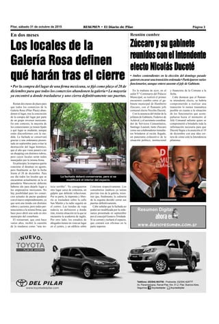 Pilar, sábado 31 de octubre de 2015 RESUMEN • El Diario de Pilar Página 3
En dos meses
Los locales de la
Galería Rosa definen
qué harán tras el cierre
• Por la compra del lugar de una firma mexicana, se fijó como plazo el 28 de
diciembre para que todos los comercios abandonen la galería • La mayoría
ya encontró a donde trasladarse y uno cierra definitivamente sus puertas.
Reunión cumbre
Zúccaro y su gabinete
reunidosconelintendente
electo Nicolás Ducoté
La fachada deberá conservarse, pero sí se
modificará el interior del espacio.
Restan dos meses de plazo para
que todos los comercios de la
Galería Rosa (Pilar Plaza) aban-
donen el lugar, tras la concreción
de la compra del lugar por parte
de un grupo inversor mexicano.
En este contexto, la mayoría de
los comerciantes ya tienen fijado
a qué lugar se mudarán, aunque
están disconformes con la me-
dida. La fachada se conservará
gracias a una ordenanza presen-
tada en septiembre para evitar la
destrucción del lugar histórico,
que el año que viene pasará a ser
un shopping con distintos rubros,
pero cuyos locales serán todos
manejados por la misma firma.
En principio, la empresa quería
concretar el desalojo en agosto,
pero finalmente se fijó la fecha
límite el 28 de diciembre. Para
ese día todos los locales que se
encuentran actualmente en la ex
panadería Marconcini deberán
haberse ido para dejarle lugar a
los empresarios mexicanos. No
hay posibilidad para los comer-
cios actuales de pactar quedarse
con el nuevo emprendimiento, ya
que será una tienda con distintos
rubros y sectores, pero todos per-
tenecientes a la misma firma, que
hace poco abrió una sede en otro
municipio del conurbano.
El restaurant, que está hace
varios años, recibió la cuestión
de la mudanza como “una no-
ticia terrible”. Ya consiguieron
otro lugar cerca de colectora, un
galpón que deberán refaccionar.
Por su parte, la imprenta y libre-
ría se trasladará sobre la calle
San Martín y la radio seguirá en
el centro. Las tiendas de ropa
todavía no definieron a donde
irán, misma situación en la que se
encuentra la academia de inglés.
Por otro lado, los estudios de
abogados tienen en vista un lugar
en el centro, y un edificio sobre
Colectora respectivamente. Los
consultorios médicos ya tenían
previsto irse de la galería, mien-
tras que, finalmente, la cafetería
de la esquina decidió cerrar sus
puertas definitivamente.
Cabe señalar que la fachada no
podrá ser modificada por la orde-
nanza presentada en septiembre
por el concejal Gustavo Trindade.
Sí se cerrará y techará el espacio,
que contará con oficinas en la
parte superior.
• Ambos contendientes en la elección del domingo pasado
quierenencararunatransiciónordenada•Participaronvarios
funcionarios, aunque estuvo ausente el jefe de Gabinete.
En la mañana de ayer, en el
salón V° Centenario del Palacio
Municipal, se realizó el primer
encuentro cumbre entre el ga-
binete municipal de Humberto
Zúccaro, con el flamante jefe
comunal electo Nicolás Ducoté.
Con la ausencia del titular de la
jefatura de Gabinete, Federico de
Achával, y el secretario coordina-
dor de Servicios Comunitarios,
Santiago Laurent, tanto Zúccaro
como sus colaboradores inmedia-
tos brindaron al recién llegado,
un panorama exhaustivo de la
situación político, institucional
y financiera de la Comuna a la
fecha.
Cabe destacar que el flaman-
te intendente electo, se habría
comprometido a realizar una
transición lo menos traumática
posible en cuanto a la situación
de los funcionarios que acom-
pañaron hasta el momento al
Jefe Comunal saliente quien se
comprometió a brindarle toda la
información necesaria para que
Ducoté llegue a la asunción el 10
de diciembre con una idea cer-
tera de cómo está la Intendencia
pilarense.
aaaaaaaaaaa
 