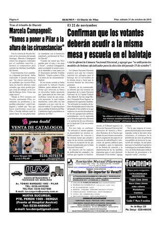 Pilar, sábado 31 de octubre de 2015RESUMEN • El Diario de PilarPágina 4
El 22 de noviembre
Confirman que los votantes
deberán acudir a la misma
mesa y escuela en el balotaje
•Así lo afirmó la Cámara Nacional Electoral, y agregó que “se utilizarán los
modelos de boletas oficializadas para la elección del pasado 25 de octubre”.
La Cámara Nacional Electoral
expresó ayer que los votantes
emitirán los sufragios para el
balotaje del 22 noviembre en
la misma mesa y local que lo
hicieron durante las elecciones
generales.
Además, en un comunicado,
se informó que tras reunirse los
integrantes de la Junta Electoral
Nacional de la Capital Federal
-Dra. María R. Servini, Jorge Mo-
rán y Fernando Posse Saguier- se
adoptaron las siguientes medidas:
“Se utilizarán los modelos de bo-
letas oficializadas para la elección
del pasado 25 de octubre en lo que
respecta a la sección presidencial
de las dos agrupaciones políticas
contendientes, con la supresión
de la fecha de aquel acto electoral
o la sustitución de esa referencia
por la fecha del 22 de noviembre
de 2015”.
Por otro lado, se confirmó:
“Se utilizará el mismo padrón,
se mantendrán los mismos es-
tablecimientos de votación y
las mismas mesas que estarán a
cargo de las mismas autoridades
de mesa (a excepción de las que
fueran reemplazadas por la Junta
Electoral Nacional)”.
En relación con los espacios
de publicidad de campaña y las
normas que regulan su financia-
“Se utilizará el mismo padrón, se mantendrán
los mismos establecimientos de votación y
las mismas mesas”, afirmaron desde la CNE.
miento, el Tribunal requirió a la
Dirección Nacional Electoral del
ministerio de Justicia y Dere-
chos Humanos de la Nación que
adopte las previsiones necesarias
para la asignación de espacios en
emisoras de radiodifusión y tele-
visión, de aportes públicos para
la campaña y para la impresión
de las boletas de votación; y la
implementación de las medidas
dispuestas para el acto electoral
del pasado 25 de octubre”, agrega
el texto.
“En lo que respecta al crono-
grama electoral para esta eventual
segunda vuelta se fijó entre otras
cuestiones, el comienzo de la
prohibición de actos de gobierno
susceptibles de promover la cap-
tación del sufragio, fin del plazo
para que laAsamblea Legislativa
comunique los resultados definiti-
vos y la fecha límite para ratificar
la decisión de presentarse a la
segunda vuelta”, concluye.
Tras la victoria de Nicolás Du-
coté en las elecciones del pasado
domingo, Marcela Campagnoli
reiteró los progresos realizados
por el candidato macrista, y
destacó el compromiso para
caminar las distintas localidades
del distrito.
Concretamente, la ex candida-
ta a diputada provincial había
expresado el pasado domingo
que “las claves estuvieron en
un candidato que recorrió Pilar,
tanto los barrios abiertos como
cerrados, que tiene gestión por-
que viene de trabajar en la Ciu-
dad de Buenos Aires. Viene una
etapa nueva”.
“Desde el 2012 venimos con
Nicolás caminando Pilar, es-
tudiando sus problemas y sus
posibles soluciones”, contó Cam-
pagnoli y señaló que “hay que
hacer muchísimas cosas por
Pilar y Nicolás definirá cómo lo
quiere hacer. Es una gloria tener
Tras el triunfo de Ducoté
Marcela Campagnoli:
“Vamos a poner a Pilar a la
alturadelascircunstancias”
un intendente con la formación
espiritual y profesional de Nico-
lás Ducoté”.
“Cuando me enteré que Nico
ganaba paré el auto y me puse
a llorar”, confesó Campagnoli,
quien acompañó al actual conce-
jal al mediodía a votar junto con
el funcionario porteño Esteban
Bullrich. “Vamos a poner a Pilar
a la altura de las circunstancias”
finalizó.
En ese mismo sentido se había
expresado la radical Claudia
Zakhem, quien además de con-
firmar que renovará su banca
en diciembre había apuntado
que “gran parte de los votos que
recibimos vienen de una extrac-
ción peronista, la cual respeto
muchísimo, como ellos me han
respetado a mí por venir de ex-
tracción radical. Lo que buscamos
acá es cambiar la historia de Pilar.
Cambiemos logró consolidarse en
gobierno de Pilar”.
 
