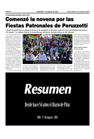 Pilar, sábado 31 de octubre de 2015RESUMEN • El Diario de PilarPágina 8
Con la tradicional Novena,
comenzaron el pasado jueves
las actividades y celebraciones
litúrgicas en honor a Nuestra
Señora de Las Gracias, Santa
Patrona del barrio Peruzzotti y
una amplia zona de influencia.
El lema de las Fiestas Patro-
nales del barrio Peruzzotti 2015
es “En comunión con María,
servimos con alegría”.
La Novena, con distintas in-
tenciones diarias, se prolongará
hasta el viernes 6 de noviembre.
Ese mismo día de 9 a 11 y de
14 a 17 se llevará a cabo en
los salones parroquiales una
exposición de los trabajos de
las escuelas y de la catequesis.
En tanto, el sábado 7 es el Día
de la Santa Patrona, por lo que
a partir de las 10, la imagen de
la Virgen saldrá a recorrer los
hogares y a las 19 esa prevista
la santa misa.
El día central de los festejos
Conmemoraciones previas
Comenzó la novena por las
Fiestas Patronales de Peruzzotti
• Desde el pasado jueves, y hasta el viernes 6 de noviembre se llevarán a cabo los rezos con distintas intenciones.
• El sábado 7 se celebra el día de la Santa Patrona del barrio, Nuestra Señora de Las Gracias.
El lema de las Fiestas Patronales de Peruzzotti
es “En comunión con María, servimos con alegría”.
la Diócesis Zarate-Campana,
monseñor Oscar Sarlinga.
Acto seguido, a las 12:30, está
previsto un ágape fraterno, para
el cual están en venta ya las tar-
jetas en la secretaría parroquial a
un valor de 50 pesos. Cabe desta-
car que la invitación no incluye
las bebidas que serán expendidas
en el lugar. En este sentido, a los
asistentes se les solicita llevar
cubiertos completos.
Sobre Nuestra Señora
de Las Gracias
Tres hechos trascendentes
están relacionados con esta
advocación, el primero es la
aparición de la Virgen María en
1519 pidiendo la construcción
de una iglesia y anunciando que
va a derramar dones.
El segundo es en 1638 cuando
una novena a Nuestra Señora de
Gracias de Cotignac otorga a la
Reina un hijo que será Luis XIV.
Y el tercero en 1660 cuando
aparece San José y surge una
fuente de agua.
en honor a Nuestra Señora de
Las Gracias será el domingo 8
de noviembre, con actividades
que comenzaran a las 10 con la
solemne procesión. Una hora
más tarde, desde las 11, se cele-
brará la santa misa en el templo,
concelebrada por el obispo de
 