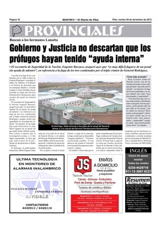 Pilar, martes 29 de diciembre de 2015RESUMEN • El Diario de PilarPágina 18
PROVINCIALESBuscan a los hermanos Lanatta
Gobierno y Justicia no descartan que los
prófugos hayan tenido “ayuda interna”
• El secretario de Seguridad de la Nación, Eugenio Burzaco, aseguró ayer que “es muy difícil fugarse de un penal
sin ayuda de adentro”, en referencia a la fuga de los tres condenados por el triple crimen de General Rodríguez.
pudo comprobar que los tres pró-
fugos contaron con “ayuda exter-
na” para huir del penal de General
Alvear. El fiscal está a cargo de
la causa por evasión, privación
ilegal de la libertad y robo cali-
ficado que se inició tras la fuga.
Los únicos imputados hasta el
El domingo, Vidal removió a los jefes de la cárcel de General
Alvear y a la cúpula del Servicio Penitenciario Bonaerense.
CONTACTENOS
4430511 / 4420116
INVISIBLEINVISIBLE
ultima tecnologia
en monitoreo de
alarmas inalambrico
FULL DATA TRANSFER
EXPANDIBLE EN REDES
Citterio, a cargo de la causa por
la fuga, resaltó que no descartaba
“ninguna hipótesis”. “Estamos
recolectando pruebas. A esta
altura no me resulta ni verosímil
ni inverosímil (la supuesta conni-
vencia)”, explicó.
En cambio, Citterio dijo que se
A un día de la fuga de los con-
denados por el triple crimen de
General Rodríguez, vinculado al
tráfico de efedrina, el Gobierno
y la Justicia no descartan que
los hermanos Martín y Cristian
Lanatta y Víctor Schillaci hayan
recibido la ayuda del Servicio
Penitenciario Bonaerense para
escapar del penal de General
Alvear.
El secretario de Seguridad de
la Nación, Eugenio Burzaco,
aseguró ayer que “es muy difícil
fugarse de un penal sin ayuda
de adentro”, en referencia a la
fuga de los tres condenados
por el triple crimen de General
Rodríguez, aunque aclaró que
aguardarán la investigación ju-
dicial. “En general, en las fugas
hay cierta connivencia. Es muy
difícil fugarse de un penal sin
que nadie desde adentro ayude.
Pero vamos a esperar que la
investigación avance, y si hay
algún responsable, le tiene que
caer todo el peso de la ley”,
afirmó en declaraciones a Radio
América.
El domingo, la gobernadora
bonaerense, María EugeniaVidal,
removió a los jefes de la cárcel
de General Alvear y a la cúpula
del Servicio Penitenciario Bonae-
rense (SPB) y ofreció una recom-
pensa de 2 millones de pesos por
información sobre el paradero de
los delincuentes.
Por su parte, el fiscal Cristian
Redacción y dirección: San Martín
128 – Pilar - Buenos Aires.
Impreso en talleres propios en San
Martín 128 - Pilar - Buenos Aires.
Tel. 0230-4430868
www.diarioresumen.com.ar
redaccion@diarioresumen.com.ar
Propietario: Augusto Zamarripa
Director: Augusto Zamarripa
Codirector: Matías Zamarripa
Fundado el 1ª de marzo de 1961
Registro propiedad Intelectual
5159743
“Está todo armado”
Rosa Cristiano, madre de
Damián Ferrón, una de las
víctimas del triple crimen, dijo
que presiente “que todo estuvo
armado”, en relación a la fuga
de los tres condenados, a la vez
que admitió que están “muy
preocupados y angustiados”.
“Uno presiente que esto es-
tuvotodoarmado, lefacilitaron
todo a esta gente. Son tres per-
sonas, ¿cómo pueden salir sin
que nadie se dé cuenta? ¿Así
se cuidan las cárceles? Real-
mente es preocupante”, alertó.
La mujer afirmó que en su
familia están “muy preocu-
pados y angustiados” porque
no saben “qué actitud pueden
tomar ahora” los fugados.
momento son los hermanos La-
natta y Schillaci, quienes fueron
condenados a prisión perpetua
por los asesinatos de Damián Fe-
rrón, Leopoldo Bina y Sebastián
Forza, ocurridos en 2008 (DIB).
 