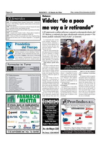 Farmacias de Turno
PILAR
DERQUI
DEL VISO
29/12: PILARFARMA Sarratea 15
29/12: ALVAREZ Independencia 902
29/12: OROÑO Beruti 1305
Pilar, martes 29 de diciembre de 2015RESUMEN • El Diario de PilarPágina 24
Videle: “de a poco
me voy a ir retirando”
• El empresario y piloto pilarense comentó su desempeño dentro del
TC Mouras y comentó que sigue idealizando retirarse pronto • “No
hemos podido redondear bien el año”, se lamentó.
La temporada dejó muchas
cosas amargas. Despistes, ro-
turas de motores, abandonos y
ausencias, fueron algunas de las
cientos de cosas que tuvo que
atravesar Roberto Videle a lo
largo de este año.
Luego de varias semanas des-
pués que se terminara el calenda-
rio del TC Mouras, el “Chiqui”
hizo un veloz repaso por ella,
comentando a este medio la
disconformidad sobre los resul-
tados obtenidos y los difíciles
obstáculos que debió atravesar.
¿Qué balance quedó sobre
el año?
Tuvimos un medio año bueno
y otro malo, no contamos con un
gran auto y el equipo tampoco
tenía tiempo de trabajar, además
ellos tienen el equipo de TC
donde corre Juampi (Juan Pablo
Gianini) y (Marcelo) Agrelo en
el TC Pista.
Ese corto tiempo se fue mo-
dificando, y comenzamos a
trabajar con todo a fin de año,
con ello cambiamos de motorista
apostando a Fabián Acuña, para
dar un salto más que importante.
Por ahí no llegamos a tener el
resultado que queríamos, pero si
llegar a obtener buenos parciales.
En sí, no hemos podido redon-
dear bien el año. En la última
de la temporada veníamos para
andar más que bien, pero nos
Balance
tocó una mala largada quedando
afuera, y rompiendo un porta
maza trasero, fue una lástima
porque había ido toda mi familia
en el "Mouras". Pero también
hay que ver la parte positiva y
analizar mi continuidad o no en
el automovilismo.
¿Se sintió una evolución en
la categoría?
Con diferencia a otros años,
el TC Mouras sigue subiendo el
nivel, los equipos que pertenecen
al Turismo Carretera, como es el
caso del Dole Racing o el Trotta
Racing Team, se pasaron a esta
divisional.
¿Qué va a ser de tu futuro?
¿Vas a continuar el próximo
año?
Ya firmamos todos los papeles
para poder seguir en la categoría,
igualmente estamos hablándolo
con la familia, son muchos años
dentro del automovilismo y mi
empresa está requiriendo de
atención al 100 por ciento. Sé
muy bien lo mucho que me gusta,
para mí esto es una pasión, lo
único que puedo llegar a confir-
mar es que voy a estar presente
en 8 o 10 carreras, las demás se
verá pero la idea es que de a poco
me voy a ir retirando.
1961 – El oceanógrafo francés Jacques Costeau arriba – a bordo del
Calypso- a Mar del Plata, Argentina, donde realiza un relevamiento
de especies marinas.
1980 – Descubrimiento en la provincia china de Yunnan del cráneo
de un hominido de hace ocho millones de años.
1992 – Renuncia Fernando Collor de Mello a la presidencia brasileña,
acusado de corrupción.
1992 – Acuerdo entre Estados Unidos y Rusia sobre el tratado de
reducción de armas nucleares estratégicas (START II).
2003 – Fallece en Pekín el reconocido actor chino Ying Ruocheng,
protagonista de filmes como “El último emperador” y “El pequeño
buda”.
Videle: “Tuvimos un medio año bueno
y otro malo, no contamos con un gran auto
y el equipo tampoco tenía tiempo de trabajar”.
 Fallecimientos Sepelios Ponce de León












Q.E.P.D. 25/12/2015
Q.E.P.D. 25/12/2015
Q.E.P.D. 26/12/2015
Q.E.P.D. 26/12/2015
Q.E.P.D. 26/12/2015
Q.E.P.D. 26/12/2015
Q.E.P.D. 27/12/2015
Q.E.P.D. 27/12/2015
Q.E.P.D. 28/12/2015
Q.E.P.D. 28/12/2015
Q.E.P.D. 28/12/2015
Q.E.P.D. 29/12/2015
OSCAR ROJAS
ALBERTO VENTURA VIDAL
MARCELO LICH
FRANCISCO NICOLAS ERBEN
RAMONA TERESA MEDINA
SUSANA EMILIA DIAZ
JULIO CORVALAN
EPIFANIA GUTIERREZ
STELA MARIS BASITI
HECTOR ALBERTO CUEVAS
CLARA DEL CARMEN VALLERGA
ARTURO YORGHANJIAN
Jueves Mín 15°C/Máx 26°CJueves Mín 15°C/Máx 26°C
Miércoles Mín 24°C/Máx 31°C
Cielo nublado. Probabilidad de chaparrones.
Vientos moderados del noreste, rotando al sudeste.
Neblinas matinales en áreas suburbanas. Nubosi-
dad variable. Vientos moderados del sector norte.
Martes Mín 25°C/Máx 34ºC
 