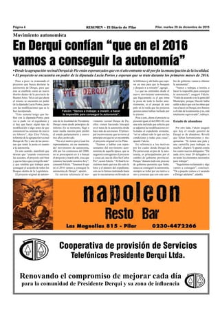 Pilar, martes 29 de diciembre de 2015RESUMEN • El Diario de PilarPágina 4
Movimiento autonomista
En Derqui confían “que en el 2016
vamos a conseguir la autonomía”
•DesdelaagrupaciónvecinalDerquidePieestánesperanzadosqueenelañoentrantesedéporfinlaemancipacióndelalocalidad.
• El proyecto se encuentra en poder de la diputada Lucía Portos y esperan que se trate durante los primeros meses de 2016.
la biblioteca y ahí hubo que espe-
rar un mes para que lo busquen
y después ir a retirarlo”, agregó.
Lo que no entienden desde el
nuevo movimiento autonomista,
que lógicamente es el que toma
la posta de todo lo hecho ante-
riormente, es el porqué de este
palo en la rueda que les pusieron
quienes antes habían luchado por
lo mismo.
Pese a esto, ahora el proyecto se
presentó igual, el del 2001-02, con
una nota incluida que solicita que
se adjunten las modificaciones so-
licitadas al expediente existente,
“así se editan todo lo que son las
condiciones y todas esas cosas”,
apuntó Falcón.
En referencia a los motivos
por los cuales desde Derqui de
Pie perseveran en pos de la auto-
nomía, es principalmente por el
cambio de gobierno provincial.
Porque “durante todo este proceso
de gobierno peronista que hubo,
nunca se consiguió la autonomía,
siempre se trabó por un motivo u
otro y creemos que con este cam-
bio de gobierno vamos a obtener
la autonomía”.
“Vamos a trabajar, a insistir, a
hacer lo imposible para conseguir
la autonomía”, aseguró Falcón.
“Esténdeacuerdoonolagentedel
Municipio; porque Ducoté había
salidoadecirqueconlasobrasque
van a hacer en Derqui, nos íbamos
aolvidardelaautonomíayno,está
totalmente equivocado”, subrayó.
Estado de abandono
Por otro lado, Falcón aseguró
que hoy el estado general de
Derqui es de abandono. Reveló
que faltan herramientas y ma-
quinarias. “Si tienen una pala y
una carretilla para trabajar, es
mucho”, disparó.Yapuntó contra
los cuatro nuevos delegados: “De
nada sirve tener 20 delegados si
no tenés los elementos necesarios
para trabajar”.
“Seguiremos reclamando y algo
vamos a conseguir”, concluyó.
“De a poquito vamos a ir sacando
a Derqui adelante”, añadió.
Poco a poco va avanzando el
proyecto que busca declarar la
autonomía de Derqui, para que
éste se enarbole como un nuevo
distrito dentro de la provincia de
BuenosAires. Tal es así que ahora
el mismo se encuentra en poder
de la diputada Lucía Portos, junto
con las modificaciones que se le
han incorporado.
“Esta semana tengo que ha-
blar con la diputada Portos para
ver si pudo ver al expediente y
si hay que hacer algún tipo de
modificación o algo antes de que
comiencen las sesiones de nuevo
en febrero”, dijo Eloy Falcón,
referente de la agrupación vecinal
Derqui de Pie y uno de las perso-
nas que tomó la posta en cuanto
a la autonomía.
En este sentido, manifestó que
desean que “cuando comiencen
las sesiones, el proyecto esté bien
y que no haya que corregirlo más”
y que tendrán que trabajar para
conseguir el acuerdo de todos los
bloques dentro de la Legislatura.
El proyecto original de autono-
Falcón: “Vamos a trabajar, a insistir, a hacer
lo imposible para conseguir la autonomía”.
mía de la localidad de Presidente
Derqui viene desde principios de
milenio. En su momento, llegó a
tener media sanción pero perdió
el estado parlamentario y estuvo
tres años archivado.
“No sé el motivo por el cual los
representantes, en ese momento,
del movimiento de autonomía,
allá por los comienzos del 2000,
no se preocuparon en ir a buscar
el proyecto y reactivarlo, cosa que
estamos haciendo nosotros hoy”,
comentó Falcón. “Tenemos fe que
en el 2016 vamos a conseguir la
autonomía de Derqui”, apuntó.
En estricta referencia al mo-
vimiento vecinal Derqui de Pie,
ellos vienen haciendo hincapié
en el tema de la autonomía desde
hace más de seis meses. El princi-
pal inconveniente que tuvieron al
principio era que no se encontraba
el proyecto original en La Plata.
“Fuimos a hablar con repre-
sentantes del movimiento auto-
nomista de aquella época, que se
negaron a entregarnos el proyecto
y cosas así, uno de ellos fue Carlos
Pro”, acusó Falcón. “Al final le in-
sistimos tanto que nos dio solo la
letra y el número del expediente;
con eso lo fuimos rastreando hasta
que lo encontramos archivado en
Cooperativa de provisión de Servicios
Telefónicos Presidente Derqui Ltda.
Renovando el compromiso de mejorar cada día
para la comunidad de Presidente Derqui y su zona de influencia
 