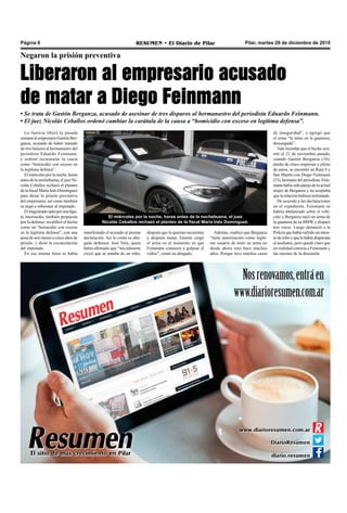 Pilar, martes 29 de diciembre de 2015RESUMEN • El Diario de PilarPágina 6
Negaron la prisión preventiva
Liberaron al empresario acusado
de matar a Diego Feinmann
• Se trata de Gastón Berganza, acusado de asesinar de tres disparos al hermanastro del periodista Eduardo Feinmann.
• El juez Nicolás Ceballos ordenó cambiar la carátula de la causa a “homicidio con exceso en legítima defensa”.
Además, explicó que Berganza
“tiene autorización como legíti-
mo usuario de tener un arma no
desde ahora sino hace muchos
años. Porque tuvo muchos casos
de inseguridad”, y agregó que
el arma “la tenía en la guantera,
descargada”.
Vale recordar que el hecho ocu-
rrió el 21 de noviembre pasado,
cuando Gastón Berganza (34),
dueño de cinco empresas y piloto
de autos, se encontró en Ruta 8 y
San Martín con Diego Feinmann
(33),hermanodelperiodista.Fein-
mannhabíasidoparejadelaactual
mujer de Berganza y no aceptaba
que la relación hubiera terminado.
De acuerdo a las declaraciones
en el expediente, Feinmann se
habría abalanzado sobre el vehí-
culo y Berganza sacó un arma de
la guantera de su BMW y disparó
tres veces. Luego denunció a la
Policía que había sufrido un inten-
to de robo y que le había disparado
al asaltante, pero quedó claro que
en realidad conocía a Feinmann y
las razones de la discusión.
La Justicia liberó la pasada
semana al empresario Gastón Ber-
ganza, acusado de haber matado
de tres balazos al hermanastro del
periodista Eduardo Feinmann,
y ordenó recaratular la causa
como “homicidio con exceso en
la legítima defensa”.
El miércoles por la noche, horas
antes de la nochebuena, el juez Ni-
colás Ceballos rechazó el planteo
de la fiscal María Inés Domínguez
para dictar la prisión preventiva
del empresario, así como también
se negó a sobreseer al imputado.
El magistrado optó por una figu-
ra intermedia, también propuesta
por la defensa: recalificó el hecho
como un “homicidio con exceso
en la legítima defensa”, con una
pena de seis meses a cinco años de
prisión, y dictó la excarcelación
del imputado.
En esa misma línea se había
El miércoles por la noche, horas antes de la nochebuena, el juez
Nicolás Ceballos rechazó el planteo de la fiscal María Inés Domínguez.
manifestado el acusado al prestar
declaración. Así lo contó su abo-
gado defensor, José Vera, quien
había afirmado que “inicialmente
creyó que se trataba de un robo,
después que lo querían secuestrar
y después matar. Gastón cargó
el arma en el momento en que
Feinmann comenzó a golpear el
vidrio”, contó su abogado.
 