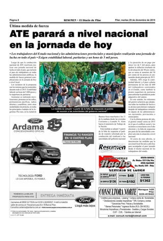 Pilar, martes 29 de diciembre de 2015RESUMEN • El Diario de PilarPágina 8
Última medida de fuerza
ATE parará a nivel nacional
en la jornada de hoy
• Los trabajadores del Estado nacional y las administraciones provinciales y municipales realizarán una jornada de
lucha en todo el país • Exigen estabilidad laboral, paritarias y un bono de 5 mil pesos.
Luego de que la conducción
nacional de ATE resolviera rea-
lizar una jornada nacional de
lucha en todo el país, que incluirá
el paro de trabajadores en todas
las administraciones públicas, la
medida de fuerza generará com-
plicaciones en la jornada de hoy
a nivel local.
Los reclamos de la propuesta
son los mismos que los sostenidos
durante todo el 2015: Estabilidad
laboral, un bono de 5.000 pesos y
la reapertura de paritarias.
Asimismo se realizarán movi-
lizaciones, protestas en las calles,
permanencias pacíficas, radios
abiertas y asambleas, entre otras
modalidades de protesta, en todas
las principales ciudades de la Ar-
gentina. Por caso, en la ciudad de
Buenos Aires marcharán a las 11
de la mañana desde las avenidas
Corrientes y Leandro N. Alem
hacia el ministerio de Trabajo de
la Nación.
Esta medida se adoptó “a partir
de la falta de respuesta al pedi-
do de reunión solicitada por la
conducción del sindicato a las
autoridades del gobierno nacional
La medida se adoptó “a partir de la falta de respuesta al pedido
de reunión a las autoridades del gobierno nacional”.
y la ejecución de un pago por
única vez de 5 mil pesos, para
apalear la inflación resultante de
la devaluación del 40 por ciento,
que se suma al aumento del 30
por ciento de los precios al con-
sumidor desde principio de 2015.
Además, ATE exige la conti-
nuidad laboral y el pase a planta
permanente de los más de 600
mil trabajadores contratados
en el Estado, como también la
pronta reapertura de paritarias
para enfrentar la pérdida de poder
adquisitivo del salario.
En este sentido, los referentes
del gremio aclararon que adopta-
rán todas las medidas de fuerza a
su alcance para detener cualquier
despido de trabajadores estatales
en alguna de las administracio-
nes nacionales, provinciales o
municipales.
Con la última protesta del año,
el gremio estatal cierra un 2015
en el que el conflicto social y los
reclamos se mezclaron con el año
electoral, y la falta de respuestas
por parte de las autoridades com-
plicó aún más la situación a nivel
nacional.
Al cierre de esta edición, se
desconocían las medidas que la
seccional local llevará a cabo hoy
para acompañar el paro lanzado
desde el núcleo nacional de los
trabajadores del estado.
 