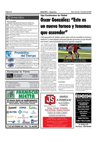 Pilar, viernes 1º de abril de 2016RESUMEN • DeportesPágina 20
Los dirigidos por Oscar Gon-
zález, sorpresivamente forma-
rán parte de la división B, junto
con otro equipo poderoso como
Abrojal, en la Liga Escobarense
de Fútbol.
Luego de lo que fue la derrota
por penales frente a Sportsman por
penales,quesignificóladespedidade
lospilarensesdelFederalC,elequipo
vienepreparandoelnuevotorneocon
algunas bajas en el plantel.
Dentro de los que ya no forma-
rán parte del equipo, se encuentran
los nombres de Miguel Díaz,
Brian Maciel, Pato Flores, y Maxi
Ibáñez que según el DT “le había
dado la palabra a Abrojal y hay
que respetarlo”.
Pensando en el arranque, el en-
trenador mira el vaso medio lleno
y remarcó que “los jugadores del
club siguen estando todos, y son
hombres importantes comoAgui-
lar y Cobian entre otros. Estamos
muy contentos de eso, y trabajan-
do muy bien para el debut”.
La diferencia en la jerarquía
de los torneos es algo que existe,
pero no es un tema que al equipo
lo afecte según dijo González. “Te
cambia en la semana, las canchas,
los rivales, pero el equipo está
Liga Escobarense de Fútbol
Oscar González: “Este es
un nuevo torneo y tenemos
que ascender”
Farmacias de Turno
PILAR
DERQUI
DEL VISO
01/04: DELGLOBO LorenzoLópez700
01/04: ALVAREZ Alfaro1425
01/04: HERRERA Beruti 1188
www.diarioresumen.com.ar/farmacias-de-turno-en-pilar/
• El entrenador de Atlético quiere dejar atrás lo sucedido en el torneo
Federal C y como objetivo principal apunta al ascenso, ya que durante
este torneo, estará participando en la segunda categoría.
acostumbrado, siempre ha jugado
la liga”, manifestó.
En cuanto a la situación por la
que está pasando el conjunto, el
DT manifestó: “Hay que menta-
lizarse en que el club no puede
estar en esa categoría y tratar de
conseguir el objetivo. Es un torneo
largo y va a ser muy complicado,
porquetodos los equipos queestán
en la B buscan lo mismo”.
La división
Desde este campeonato, la Liga
mostrará una nueva modalidad
con los equipos divididos en dos
categorías.
Esta decisión ha generado mu-
El debut del Rancho será enfrentando
a Escobar F.C., en condición de visitante.
– Día de San Hugo.
– Argentina: Día nacional del donante de médula ósea.
1954 – Nace el futbolista italiano Giancarlo Antognoni.
1960 – Se lanza el TIROS I Television & Infra-Red Observation
Satellite desde el cabo Cañaveral.
1960 – Nace el conductor y productor televisivo Marcelo Tinelli.
1976 – Nace el futbolista holandés Clarence Seedorf.
1976 – Se funda La Apple Computer Company.
1991 – Muere la coreógrafa, bailarina y profesora de danzas esta-
dounidense Martha Graham.
1999 – Se inaugura en Buenos Aires el Primer Festival de Cine
Independiente.
2002 - Países Bajos se convierte en el primer y único país en le-
galizar la eutanasia (que ya había sido despenalizada desde 1994).
2004 – Más de 150 000 personas se manifiestan en Buenos Aires,
en muestra de rechazo por el asesinato del joven Axel Blumberg.
2007 – Muere Norberto La Porta, político argentino.
2014 – En Iquique (Chile) ocurre un fuerte terremoto de 8,3 grados
en escala Richter.
cha controversia, y el entrenador
del Rancho no fue ajeno a esto.
“A mí personalmente no me
parece bueno, sin intenciones de
sermuycrítico,séquehaymuchos
clubes que hacen un sacrificio
enorme y no me parece que esto
sea favorable para ellos”, declaró.
Y para finalizar sentenció: “Si
la idea es hacerlo más competi-
tivo como dicen, no tiene sentido
haber puesto tantos equipos, era
más lógico ir por cada una de las
canchas y tratar de perfeccionar
los 16 o 17 clubes que tenían.
Porque competitiva ya es, el tema
es que en lugar de equiparar para
arriba, de esta manera parece que
se nivela para abajo”.
 Fallecimientos Casa Ponce de León
Q.E.P.D. 31/03/2016
Q.E.P.D. 31/03/2016
Q.E.P.D. 31/03/2016
Q.E.P.D. 01/04/2016
CLAUDIO ALEJANDRO VERGARA
MANUEL CRISTIAN ANDREASE
ROBERTO CANTANTE ZANARDI
LORENZO ROMERO




Jueves Mín 19°C/Máx 26°C
Sábado Mín 21°C/Máx 24°C
Cielo nublado.Probabilidad de lluvias y tormen-
tas. Vientos moderados del noreste.
Cielo nublado. Probabilidad de lluvias y tormen-
tas. Vientos moderados del noreste.
Viernes Mín 21°C/Máx 28°C
 