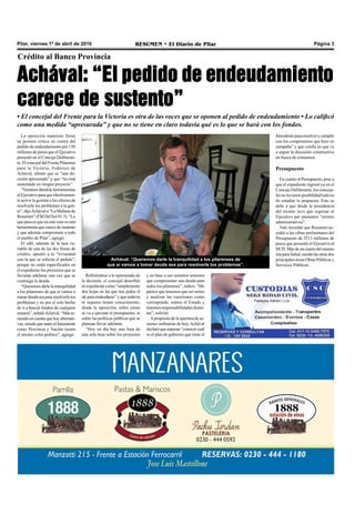 Pilar, viernes 1º de abril de 2016 RESUMEN • El Diario de Pilar Página 3
Crédito al Banco Provincia
Achával: “El pedido de endeudamiento
carece de sustento”
• El concejal del Frente para la Victoria es otra de las voces que se oponen al pedido de endeudamiento • Lo calificó
como una medida “apresurada” y que no se tiene en claro todavía qué es lo que se hará con los fondos.
La oposición mantiene firme
su postura crítica en contra del
pedido de endeudamiento por 150
millones de pesos que el Ejecutivo
presentó en el Concejo Deliberan-
te. El concejal del Frente Pilarense
para la Victoria, Federico de
Achával, afirmó que es “una de-
cisión apresurada” y que “no está
sustentado en ningún proyecto”.
“Venimos dándole herramientas
alEjecutivoparaqueefectivamen-
te active la gestión a los efectos de
resolverle los problemas a la gen-
te”, dijoAchával a “La Mañana de
Resumen” (FM Del Sol 91.5). “Lo
que pasa es que en este caso es una
herramientaquecarecedesustento
y que además compromete a todo
el pueblo de Pilar”, agregó.
El edil, además de la tasa va-
riable de una de las dos líneas de
crédito, apuntó a la “liviandad
con la que se solicita el pedido”,
porque no están especificados en
el expediente los proyectos que se
llevarán adelante una vez que se
contraiga la deuda.
“Queremos darle la tranquilidad
a los pilarenses de que si vamos a
tomardeudaseapararesolverlelos
problemas y no por el solo hecho
de ir a buscar fondos de cualquier
manera”,señalóAchával.“Máste-
niendoencuentaquehayalternati-
vas, siendo que tanto el Intendente
como Provincia y Nación tienen
el mismo color político”, agregó.
Refiriéndose a lo apresurado de
la decisión, el concejal describió
al expediente como “simplemente
dos hojas en las que nos piden el
ok para endeudarse” y que todavía
ni siquiera tienen conocimiento,
desde la oposición, sobre cómo
se va a ejecutar el presupuesto, ni
sobre las políticas públicas que se
planean llevar adelante.
“Hoy en día hay una lista de
una sola hoja sobre los proyectos
y en base a eso nosotros tenemos
que comprometer una deuda para
todos los pilarenses”, indicó. “Me
parece que tenemos que ser serios
y analizar las cuestiones como
corresponde, somos el Estado y
tenemos responsabilidades distin-
tas”, solicitó.
Apropósito de la apertura de se-
siones ordinarias de hoy, Achával
declaró que esperan “conocer cuál
es el plan de gobierno que tiene el
Achával: “Queremos darle la tranquilidad a los pilarenses de
que si vamos a tomar deuda sea para resolverle los problemas”.
Intendente para resolver y cumplir
con los compromisos que hizo en
campaña” y que confía en que va
a seguir la discusión constructiva
en busca de consensos.
Presupuesto
En cuanto al Presupuesto, pese a
que el expediente ingresó ya en el
Concejo Deliberante, los conceja-
les no tuvieron posibilidad todavía
de estudiar la propuesta. Esto se
debe a que desde la presidencia
del recinto tuvo que regresar al
Ejecutivo por presuntos “errores
administrativos”.
Vale recordar que Resumen ac-
cedió a las cifras preliminares del
Presupuesto de 2513 millones de
pesos que presentó el Ejecutivo al
HCD. Más de un cuarto del mismo
iríaparaSalud,siendolasotrasdos
principales áreas Obras Públicas y
Servicios Públicos.
 