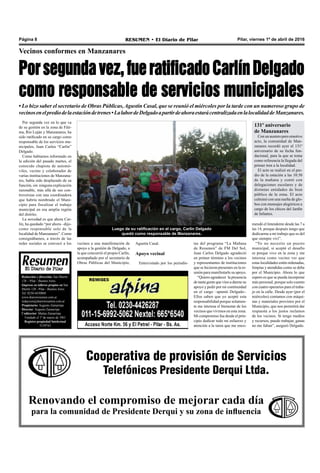 Pilar, viernes 1º de abril de 2016RESUMEN • El Diario de PilarPágina 8
Luego de su ratificación en el cargo, Carlín Delgado
quedó como responsable de Manzanares.
Por segunda vez en lo que va
de su gestión en la zona de Fáti-
ma, Río Luján y Manzanares, ha
sido ratificado en su cargo como
responsable de los servicios mu-
nicipales, Juan Carlos “Carlín”
Delgado.
Como habíamos informado en
la edición del pasado martes, el
conocido chapista de automó-
viles, vecino y colaborador de
varias instituciones de Manzana-
res, había sido desplazado de su
función, sin ninguna explicación
razonable, más allá de sus con-
troversias con una coordinadora
que habría nombrado el Muni-
cipio para fiscalizar el trabajo
municipal en esa amplia región
del distrito.
La novedad es que ahora Car-
lín, ha quedado “por ahora –dijo-
como responsable solo de la
localidad de Manzanares”. Como
consignábamos, a través de las
redes sociales se convocó a los
Porsegundavez,fueratificadoCarlínDelgado
como responsable de servicios municipales
Vecinos conformes en Manzanares
• Lo hizo saber el secretario de Obras Públicas,Agustín Casal, que se reunió el miércoles por la tarde con un numeroso grupo de
vecinosenelprediodelaestacióndetrenes•LalabordeDelgadoapartirdeahoraestarácentralizadaenlalocalidaddeManzanares.
tas del programa “La Mañana
de Resumen” de FM Del Sol,
Juan Carlos Delgado agradeció
en primer término a los vecinos
y representantes de instituciones
que se hicieron presentes en la re-
unión para manifestarle su apoyo.
“Quiero agradecer la presencia
de tanta gente que vino a darme su
apoyo y pedir por mi continuidad
en el cargo –apuntó Delgado-.
Ellos saben que yo acepté esta
responsabilidad porque solamen-
te me interesa el bienestar de los
vecinos que vivimos en esta zona.
Mi compromiso fue desde el prin-
cipio dedicar todo mi esfuerzo y
atención a la tarea que me enco-
Cooperativa de provisión de Servicios
Telefónicos Presidente Derqui Ltda.
Renovando el compromiso de mejorar cada día
para la comunidad de Presidente Derqui y su zona de influencia
Agustín Casal.
Apoyo vecinal
Entrevistado por los periodis-
vecinos a una manifestación de
apoyo a la gestión de Delgado, a
la que concurrió el propio Carlín,
acompañado por el secretario de
Obras Públicas del Municipio,
mendó el Intendente desde las 7 a
las 14, porque después tengo que
dedicarme a mi trabajo que es del
que siempre viví”.
“Yo no necesito un puesto
municipal, si acepté el desafío
es porque vivo en la zona y me
interesa como vecino ver que
estas localidades estén ordenadas,
limpias y atendidas como se debe
por el Municipio. Ahora lo que
espero es que se pueda incorporar
más personal, porque solo cuento
con cuatro operarios para el traba-
jo en la calle. Desde ayer (por el
miércoles) contamos con máqui-
nas y materiales provistos por el
Municipio, que nos permitirá dar
respuesta a los justos reclamos
de los vecinos. Si tengo medios
y recursos, puedo trabajar, ganas
no me faltan”, aseguró Delgado.
Redacción y dirección: San Martín
128 – Pilar - Buenos Aires.
Impreso en talleres propios en San
Martín 128 - Pilar - Buenos Aires.
Tel. 0230-4430868
www.diarioresumen.com.ar
redaccion@diarioresumen.com.ar
Propietario: Augusto Zamarripa
Director: Augusto Zamarripa
Codirector: Matías Zamarripa
Fundado el 1ª de marzo de 1961
Registro propiedad Intelectual
5159743
131º aniversario
de Manzanares
Con un austero pero emotivo
acto, la comunidad de Man-
zanares recordó ayer el 131º
aniversario de su fecha fun-
dacional, para la que se toma
como referencia la llegada del
primer tren a la localidad.
El acto se realizó en el pre-
dio de la estación a las 10:30
de la mañana y contó con
delegaciones escolares y de
distintas entidades de bien
público de la zona. El acto
culminó con una suelta de glo-
bos con mensajes alegóricos a
cargo de los chicos del Jardín
de Infantes.
 